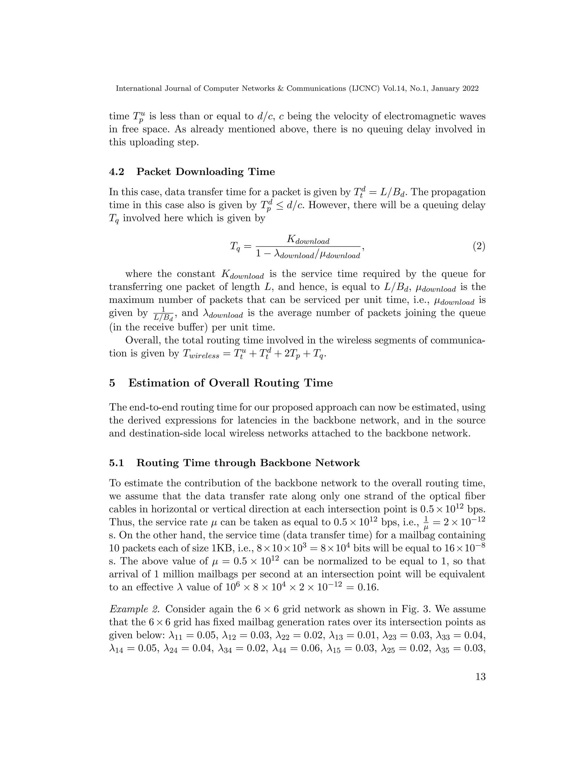 International Journal of Computer Networks  Communications (IJCNC) Vol.14, No.1, January 2022
time Tu
p is less than or equal to d/c, c being the velocity of electromagnetic waves
in free space. As already mentioned above, there is no queuing delay involved in
this uploading step.
4.2 Packet Downloading Time
In this case, data transfer time for a packet is given by Td
t = L/Bd. The propagation
time in this case also is given by Td
p ≤ d/c. However, there will be a queuing delay
Tq involved here which is given by
Tq =
Kdownload
1 − λdownload/µdownload
, (2)
where the constant Kdownload is the service time required by the queue for
transferring one packet of length L, and hence, is equal to L/Bd, µdownload is the
maximum number of packets that can be serviced per unit time, i.e., µdownload is
given by 1
L/Bd
, and λdownload is the average number of packets joining the queue
(in the receive buffer) per unit time.
Overall, the total routing time involved in the wireless segments of communica-
tion is given by Twireless = Tu
t + Td
t + 2Tp + Tq.
5 Estimation of Overall Routing Time
The end-to-end routing time for our proposed approach can now be estimated, using
the derived expressions for latencies in the backbone network, and in the source
and destination-side local wireless networks attached to the backbone network.
5.1 Routing Time through Backbone Network
To estimate the contribution of the backbone network to the overall routing time,
we assume that the data transfer rate along only one strand of the optical fiber
cables in horizontal or vertical direction at each intersection point is 0.5×1012 bps.
Thus, the service rate µ can be taken as equal to 0.5 × 1012 bps, i.e., 1
µ = 2 × 10−12
s. On the other hand, the service time (data transfer time) for a mailbag containing
10 packets each of size 1KB, i.e., 8×10×103 = 8×104 bits will be equal to 16×10−8
s. The above value of µ = 0.5 × 1012 can be normalized to be equal to 1, so that
arrival of 1 million mailbags per second at an intersection point will be equivalent
to an effective λ value of 106 × 8 × 104 × 2 × 10−12 = 0.16.
Example 2. Consider again the 6 × 6 grid network as shown in Fig. 3. We assume
that the 6×6 grid has fixed mailbag generation rates over its intersection points as
given below: λ11 = 0.05, λ12 = 0.03, λ22 = 0.02, λ13 = 0.01, λ23 = 0.03, λ33 = 0.04,
λ14 = 0.05, λ24 = 0.04, λ34 = 0.02, λ44 = 0.06, λ15 = 0.03, λ25 = 0.02, λ35 = 0.03,
13
 