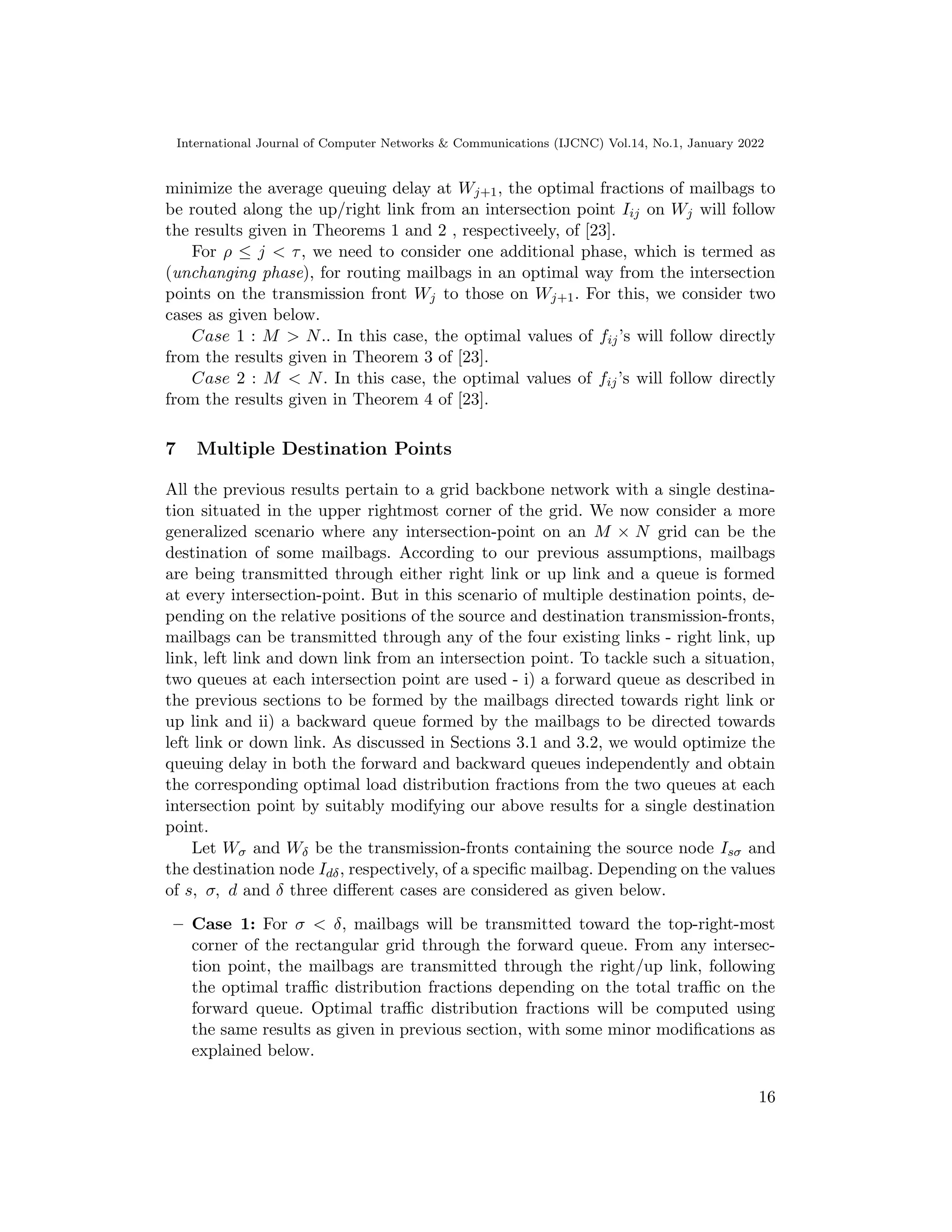 International Journal of Computer Networks  Communications (IJCNC) Vol.14, No.1, January 2022
minimize the average queuing delay at Wj+1, the optimal fractions of mailbags to
be routed along the up/right link from an intersection point Iij on Wj will follow
the results given in Theorems 1 and 2 , respectiveely, of [23].
For ρ ≤ j  τ, we need to consider one additional phase, which is termed as
(unchanging phase), for routing mailbags in an optimal way from the intersection
points on the transmission front Wj to those on Wj+1. For this, we consider two
cases as given below.
Case 1 : M  N.. In this case, the optimal values of fij’s will follow directly
from the results given in Theorem 3 of [23].
Case 2 : M  N. In this case, the optimal values of fij’s will follow directly
from the results given in Theorem 4 of [23].
7 Multiple Destination Points
All the previous results pertain to a grid backbone network with a single destina-
tion situated in the upper rightmost corner of the grid. We now consider a more
generalized scenario where any intersection-point on an M × N grid can be the
destination of some mailbags. According to our previous assumptions, mailbags
are being transmitted through either right link or up link and a queue is formed
at every intersection-point. But in this scenario of multiple destination points, de-
pending on the relative positions of the source and destination transmission-fronts,
mailbags can be transmitted through any of the four existing links - right link, up
link, left link and down link from an intersection point. To tackle such a situation,
two queues at each intersection point are used - i) a forward queue as described in
the previous sections to be formed by the mailbags directed towards right link or
up link and ii) a backward queue formed by the mailbags to be directed towards
left link or down link. As discussed in Sections 3.1 and 3.2, we would optimize the
queuing delay in both the forward and backward queues independently and obtain
the corresponding optimal load distribution fractions from the two queues at each
intersection point by suitably modifying our above results for a single destination
point.
Let Wσ and Wδ be the transmission-fronts containing the source node Isσ and
the destination node Idδ, respectively, of a specific mailbag. Depending on the values
of s, σ, d and δ three different cases are considered as given below.
– Case 1: For σ  δ, mailbags will be transmitted toward the top-right-most
corner of the rectangular grid through the forward queue. From any intersec-
tion point, the mailbags are transmitted through the right/up link, following
the optimal traffic distribution fractions depending on the total traffic on the
forward queue. Optimal traffic distribution fractions will be computed using
the same results as given in previous section, with some minor modifications as
explained below.
16
 