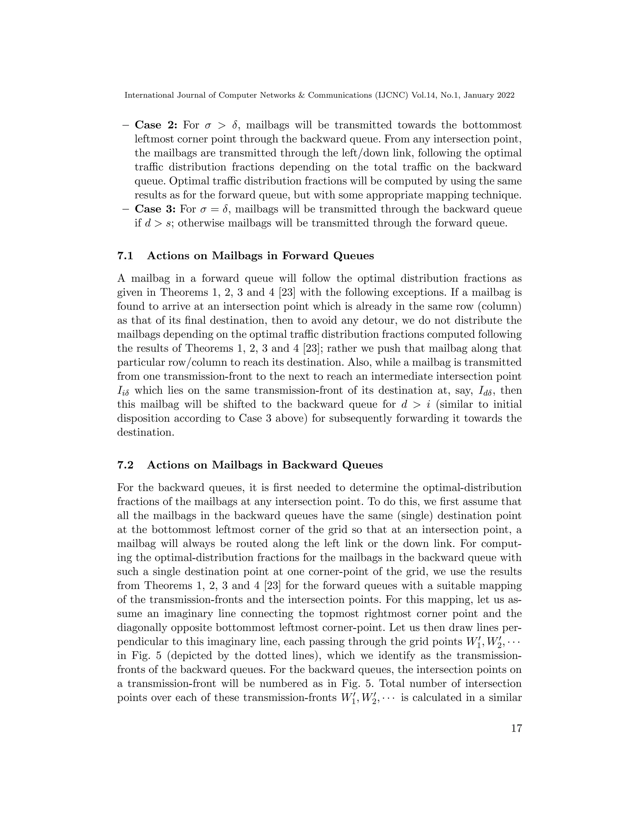 International Journal of Computer Networks  Communications (IJCNC) Vol.14, No.1, January 2022
– Case 2: For σ  δ, mailbags will be transmitted towards the bottommost
leftmost corner point through the backward queue. From any intersection point,
the mailbags are transmitted through the left/down link, following the optimal
traffic distribution fractions depending on the total traffic on the backward
queue. Optimal traffic distribution fractions will be computed by using the same
results as for the forward queue, but with some appropriate mapping technique.
– Case 3: For σ = δ, mailbags will be transmitted through the backward queue
if d  s; otherwise mailbags will be transmitted through the forward queue.
7.1 Actions on Mailbags in Forward Queues
A mailbag in a forward queue will follow the optimal distribution fractions as
given in Theorems 1, 2, 3 and 4 [23] with the following exceptions. If a mailbag is
found to arrive at an intersection point which is already in the same row (column)
as that of its final destination, then to avoid any detour, we do not distribute the
mailbags depending on the optimal traffic distribution fractions computed following
the results of Theorems 1, 2, 3 and 4 [23]; rather we push that mailbag along that
particular row/column to reach its destination. Also, while a mailbag is transmitted
from one transmission-front to the next to reach an intermediate intersection point
Iiδ which lies on the same transmission-front of its destination at, say, Idδ, then
this mailbag will be shifted to the backward queue for d  i (similar to initial
disposition according to Case 3 above) for subsequently forwarding it towards the
destination.
7.2 Actions on Mailbags in Backward Queues
For the backward queues, it is first needed to determine the optimal-distribution
fractions of the mailbags at any intersection point. To do this, we first assume that
all the mailbags in the backward queues have the same (single) destination point
at the bottommost leftmost corner of the grid so that at an intersection point, a
mailbag will always be routed along the left link or the down link. For comput-
ing the optimal-distribution fractions for the mailbags in the backward queue with
such a single destination point at one corner-point of the grid, we use the results
from Theorems 1, 2, 3 and 4 [23] for the forward queues with a suitable mapping
of the transmission-fronts and the intersection points. For this mapping, let us as-
sume an imaginary line connecting the topmost rightmost corner point and the
diagonally opposite bottommost leftmost corner-point. Let us then draw lines per-
pendicular to this imaginary line, each passing through the grid points W′
1, W′
2, · · ·
in Fig. 5 (depicted by the dotted lines), which we identify as the transmission-
fronts of the backward queues. For the backward queues, the intersection points on
a transmission-front will be numbered as in Fig. 5. Total number of intersection
points over each of these transmission-fronts W′
1, W′
2, · · · is calculated in a similar
17
 