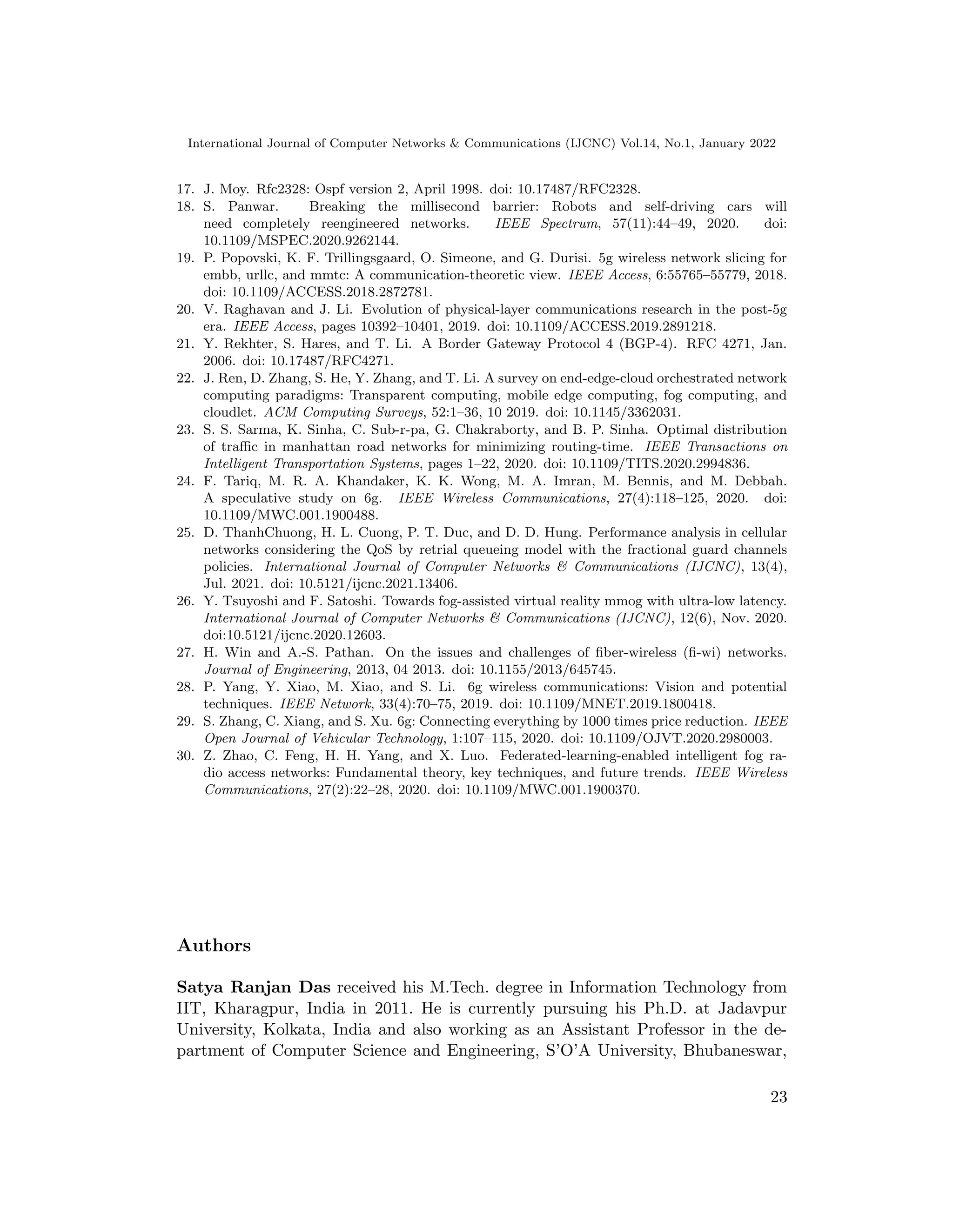 International Journal of Computer Networks  Communications (IJCNC) Vol.14, No.1, January 2022
17. J. Moy. Rfc2328: Ospf version 2, April 1998. doi: 10.17487/RFC2328.
18. S. Panwar. Breaking the millisecond barrier: Robots and self-driving cars will
need completely reengineered networks. IEEE Spectrum, 57(11):44–49, 2020. doi:
10.1109/MSPEC.2020.9262144.
19. P. Popovski, K. F. Trillingsgaard, O. Simeone, and G. Durisi. 5g wireless network slicing for
embb, urllc, and mmtc: A communication-theoretic view. IEEE Access, 6:55765–55779, 2018.
doi: 10.1109/ACCESS.2018.2872781.
20. V. Raghavan and J. Li. Evolution of physical-layer communications research in the post-5g
era. IEEE Access, pages 10392–10401, 2019. doi: 10.1109/ACCESS.2019.2891218.
21. Y. Rekhter, S. Hares, and T. Li. A Border Gateway Protocol 4 (BGP-4). RFC 4271, Jan.
2006. doi: 10.17487/RFC4271.
22. J. Ren, D. Zhang, S. He, Y. Zhang, and T. Li. A survey on end-edge-cloud orchestrated network
computing paradigms: Transparent computing, mobile edge computing, fog computing, and
cloudlet. ACM Computing Surveys, 52:1–36, 10 2019. doi: 10.1145/3362031.
23. S. S. Sarma, K. Sinha, C. Sub-r-pa, G. Chakraborty, and B. P. Sinha. Optimal distribution
of traffic in manhattan road networks for minimizing routing-time. IEEE Transactions on
Intelligent Transportation Systems, pages 1–22, 2020. doi: 10.1109/TITS.2020.2994836.
24. F. Tariq, M. R. A. Khandaker, K. K. Wong, M. A. Imran, M. Bennis, and M. Debbah.
A speculative study on 6g. IEEE Wireless Communications, 27(4):118–125, 2020. doi:
10.1109/MWC.001.1900488.
25. D. ThanhChuong, H. L. Cuong, P. T. Duc, and D. D. Hung. Performance analysis in cellular
networks considering the QoS by retrial queueing model with the fractional guard channels
policies. International Journal of Computer Networks  Communications (IJCNC), 13(4),
Jul. 2021. doi: 10.5121/ijcnc.2021.13406.
26. Y. Tsuyoshi and F. Satoshi. Towards fog-assisted virtual reality mmog with ultra-low latency.
International Journal of Computer Networks  Communications (IJCNC), 12(6), Nov. 2020.
doi:10.5121/ijcnc.2020.12603.
27. H. Win and A.-S. Pathan. On the issues and challenges of fiber-wireless (fi-wi) networks.
Journal of Engineering, 2013, 04 2013. doi: 10.1155/2013/645745.
28. P. Yang, Y. Xiao, M. Xiao, and S. Li. 6g wireless communications: Vision and potential
techniques. IEEE Network, 33(4):70–75, 2019. doi: 10.1109/MNET.2019.1800418.
29. S. Zhang, C. Xiang, and S. Xu. 6g: Connecting everything by 1000 times price reduction. IEEE
Open Journal of Vehicular Technology, 1:107–115, 2020. doi: 10.1109/OJVT.2020.2980003.
30. Z. Zhao, C. Feng, H. H. Yang, and X. Luo. Federated-learning-enabled intelligent fog ra-
dio access networks: Fundamental theory, key techniques, and future trends. IEEE Wireless
Communications, 27(2):22–28, 2020. doi: 10.1109/MWC.001.1900370.
Authors
Satya Ranjan Das received his M.Tech. degree in Information Technology from
IIT, Kharagpur, India in 2011. He is currently pursuing his Ph.D. at Jadavpur
University, Kolkata, India and also working as an Assistant Professor in the de-
partment of Computer Science and Engineering, S’O’A University, Bhubaneswar,
23
 