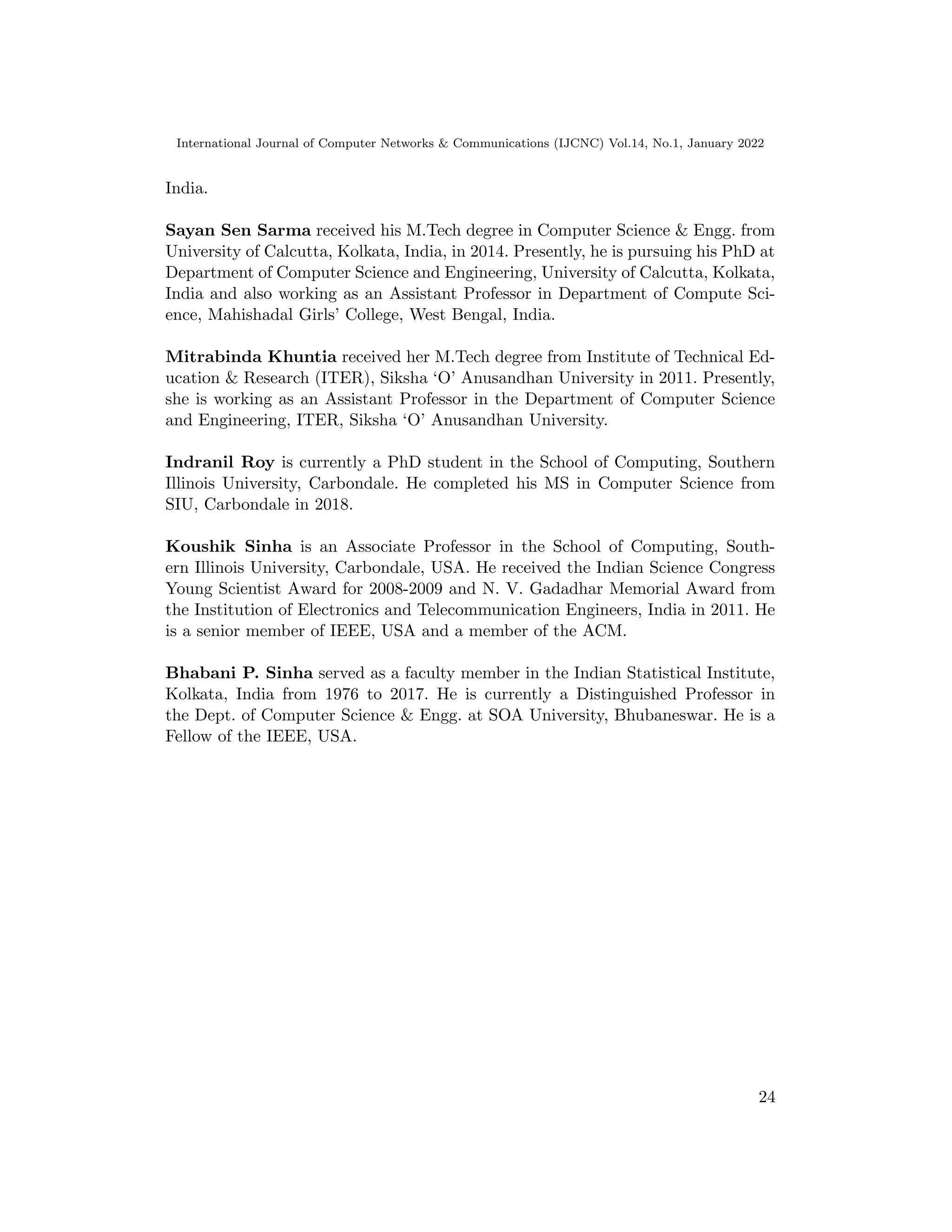 International Journal of Computer Networks  Communications (IJCNC) Vol.14, No.1, January 2022
India.
Sayan Sen Sarma received his M.Tech degree in Computer Science  Engg. from
University of Calcutta, Kolkata, India, in 2014. Presently, he is pursuing his PhD at
Department of Computer Science and Engineering, University of Calcutta, Kolkata,
India and also working as an Assistant Professor in Department of Compute Sci-
ence, Mahishadal Girls’ College, West Bengal, India.
Mitrabinda Khuntia received her M.Tech degree from Institute of Technical Ed-
ucation  Research (ITER), Siksha ‘O’ Anusandhan University in 2011. Presently,
she is working as an Assistant Professor in the Department of Computer Science
and Engineering, ITER, Siksha ‘O’ Anusandhan University.
Indranil Roy is currently a PhD student in the School of Computing, Southern
Illinois University, Carbondale. He completed his MS in Computer Science from
SIU, Carbondale in 2018.
Koushik Sinha is an Associate Professor in the School of Computing, South-
ern Illinois University, Carbondale, USA. He received the Indian Science Congress
Young Scientist Award for 2008-2009 and N. V. Gadadhar Memorial Award from
the Institution of Electronics and Telecommunication Engineers, India in 2011. He
is a senior member of IEEE, USA and a member of the ACM.
Bhabani P. Sinha served as a faculty member in the Indian Statistical Institute,
Kolkata, India from 1976 to 2017. He is currently a Distinguished Professor in
the Dept. of Computer Science  Engg. at SOA University, Bhubaneswar. He is a
Fellow of the IEEE, USA.
24
 