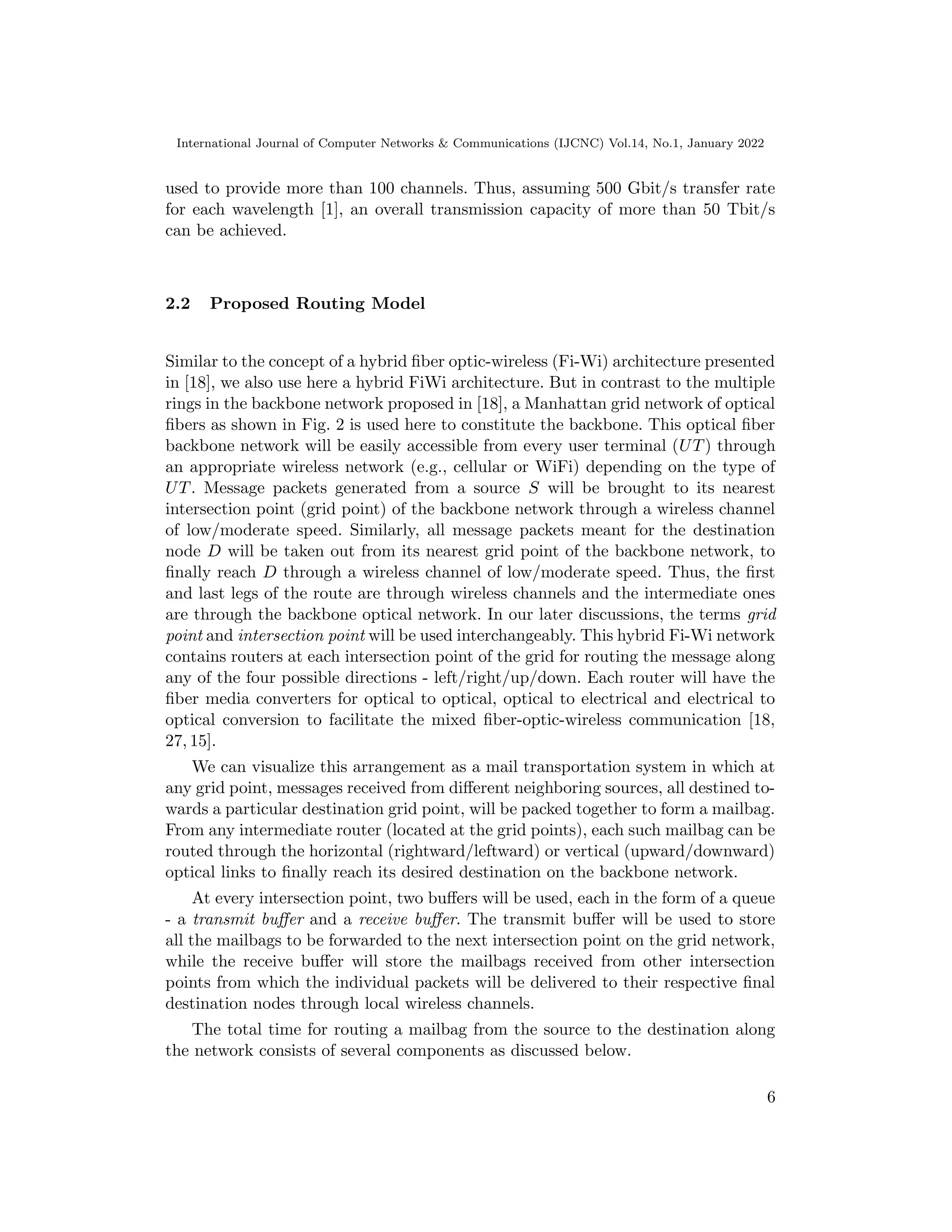 International Journal of Computer Networks & Communications (IJCNC) Vol.14, No.1, January 2022
used to provide more than 100 channels. Thus, assuming 500 Gbit/s transfer rate
for each wavelength [1], an overall transmission capacity of more than 50 Tbit/s
can be achieved.
2.2 Proposed Routing Model
Similar to the concept of a hybrid fiber optic-wireless (Fi-Wi) architecture presented
in [18], we also use here a hybrid FiWi architecture. But in contrast to the multiple
rings in the backbone network proposed in [18], a Manhattan grid network of optical
fibers as shown in Fig. 2 is used here to constitute the backbone. This optical fiber
backbone network will be easily accessible from every user terminal (UT) through
an appropriate wireless network (e.g., cellular or WiFi) depending on the type of
UT. Message packets generated from a source S will be brought to its nearest
intersection point (grid point) of the backbone network through a wireless channel
of low/moderate speed. Similarly, all message packets meant for the destination
node D will be taken out from its nearest grid point of the backbone network, to
finally reach D through a wireless channel of low/moderate speed. Thus, the first
and last legs of the route are through wireless channels and the intermediate ones
are through the backbone optical network. In our later discussions, the terms grid
point and intersection point will be used interchangeably. This hybrid Fi-Wi network
contains routers at each intersection point of the grid for routing the message along
any of the four possible directions - left/right/up/down. Each router will have the
fiber media converters for optical to optical, optical to electrical and electrical to
optical conversion to facilitate the mixed fiber-optic-wireless communication [18,
27, 15].
We can visualize this arrangement as a mail transportation system in which at
any grid point, messages received from different neighboring sources, all destined to-
wards a particular destination grid point, will be packed together to form a mailbag.
From any intermediate router (located at the grid points), each such mailbag can be
routed through the horizontal (rightward/leftward) or vertical (upward/downward)
optical links to finally reach its desired destination on the backbone network.
At every intersection point, two buffers will be used, each in the form of a queue
- a transmit buffer and a receive buffer. The transmit buffer will be used to store
all the mailbags to be forwarded to the next intersection point on the grid network,
while the receive buffer will store the mailbags received from other intersection
points from which the individual packets will be delivered to their respective final
destination nodes through local wireless channels.
The total time for routing a mailbag from the source to the destination along
the network consists of several components as discussed below.
6
 