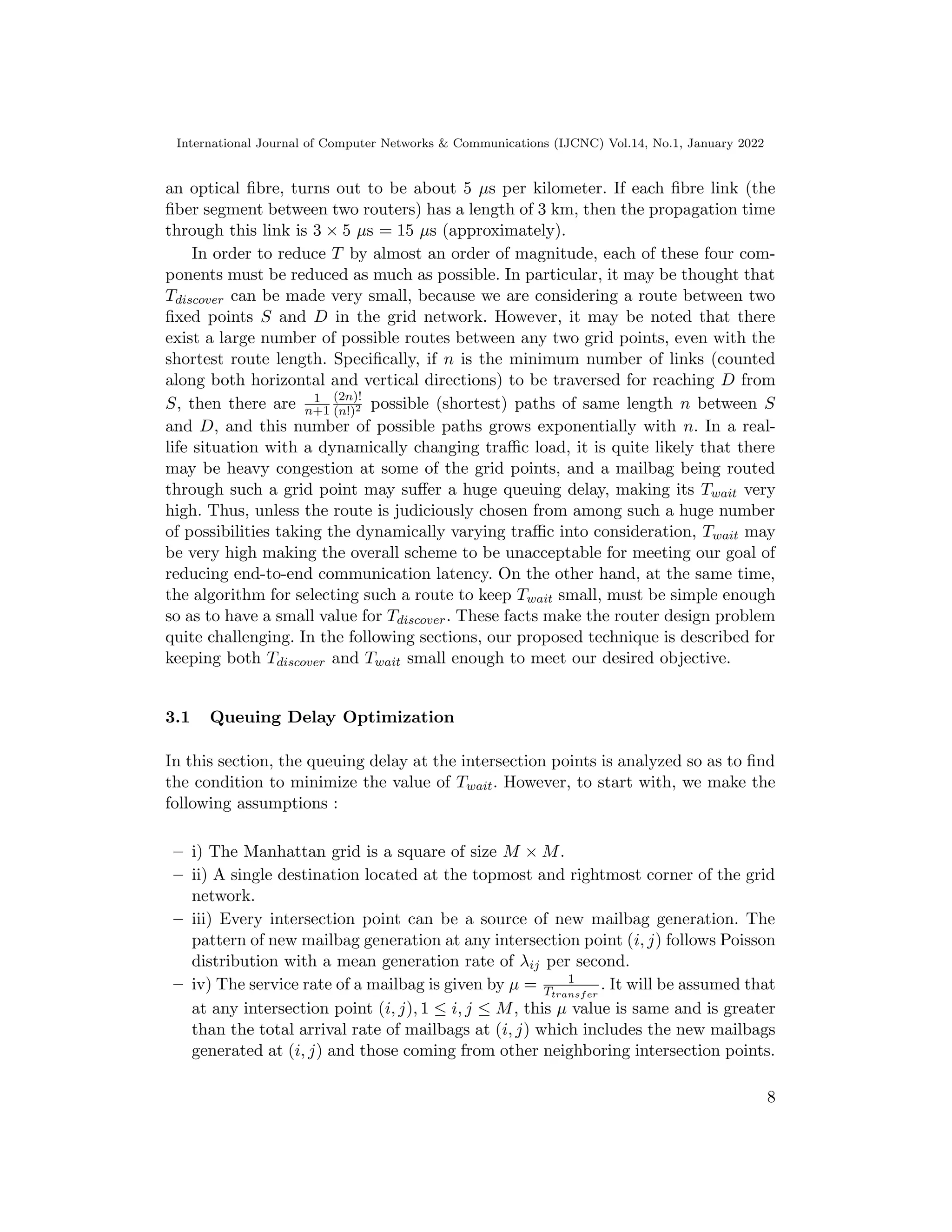 International Journal of Computer Networks & Communications (IJCNC) Vol.14, No.1, January 2022
an optical fibre, turns out to be about 5 µs per kilometer. If each fibre link (the
fiber segment between two routers) has a length of 3 km, then the propagation time
through this link is 3 × 5 µs = 15 µs (approximately).
In order to reduce T by almost an order of magnitude, each of these four com-
ponents must be reduced as much as possible. In particular, it may be thought that
Tdiscover can be made very small, because we are considering a route between two
fixed points S and D in the grid network. However, it may be noted that there
exist a large number of possible routes between any two grid points, even with the
shortest route length. Specifically, if n is the minimum number of links (counted
along both horizontal and vertical directions) to be traversed for reaching D from
S, then there are 1
n+1
(2n)!
(n!)2 possible (shortest) paths of same length n between S
and D, and this number of possible paths grows exponentially with n. In a real-
life situation with a dynamically changing traffic load, it is quite likely that there
may be heavy congestion at some of the grid points, and a mailbag being routed
through such a grid point may suffer a huge queuing delay, making its Twait very
high. Thus, unless the route is judiciously chosen from among such a huge number
of possibilities taking the dynamically varying traffic into consideration, Twait may
be very high making the overall scheme to be unacceptable for meeting our goal of
reducing end-to-end communication latency. On the other hand, at the same time,
the algorithm for selecting such a route to keep Twait small, must be simple enough
so as to have a small value for Tdiscover. These facts make the router design problem
quite challenging. In the following sections, our proposed technique is described for
keeping both Tdiscover and Twait small enough to meet our desired objective.
3.1 Queuing Delay Optimization
In this section, the queuing delay at the intersection points is analyzed so as to find
the condition to minimize the value of Twait. However, to start with, we make the
following assumptions :
– i) The Manhattan grid is a square of size M × M.
– ii) A single destination located at the topmost and rightmost corner of the grid
network.
– iii) Every intersection point can be a source of new mailbag generation. The
pattern of new mailbag generation at any intersection point (i, j) follows Poisson
distribution with a mean generation rate of λij per second.
– iv) The service rate of a mailbag is given by µ = 1
Ttransfer
. It will be assumed that
at any intersection point (i, j), 1 ≤ i, j ≤ M, this µ value is same and is greater
than the total arrival rate of mailbags at (i, j) which includes the new mailbags
generated at (i, j) and those coming from other neighboring intersection points.
8
 