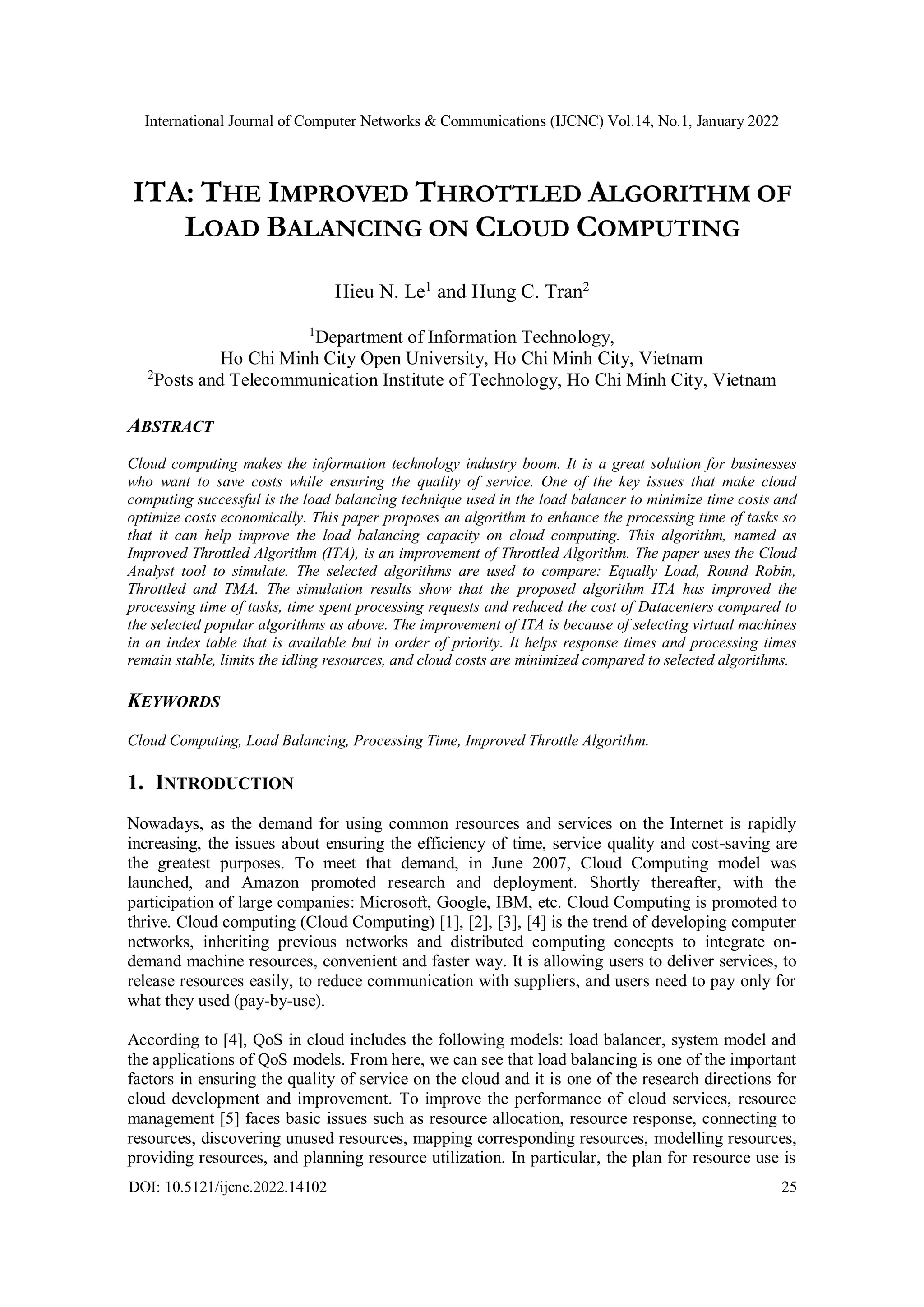 International Journal of Computer Networks & Communications (IJCNC) Vol.14, No.1, January 2022 DOI: 10.5121/ijcnc.2022.14102 25 ITA: THE IMPROVED THROTTLED ALGORITHM OF LOAD BALANCING ON CLOUD COMPUTING Hieu N. Le1 and Hung C. Tran2 1 Department of Information Technology, Ho Chi Minh City Open University, Ho Chi Minh City, Vietnam 2 Posts and Telecommunication Institute of Technology, Ho Chi Minh City, Vietnam ABSTRACT Cloud computing makes the information technology industry boom. It is a great solution for businesses who want to save costs while ensuring the quality of service. One of the key issues that make cloud computing successful is the load balancing technique used in the load balancer to minimize time costs and optimize costs economically. This paper proposes an algorithm to enhance the processing time of tasks so that it can help improve the load balancing capacity on cloud computing. This algorithm, named as Improved Throttled Algorithm (ITA), is an improvement of Throttled Algorithm. The paper uses the Cloud Analyst tool to simulate. The selected algorithms are used to compare: Equally Load, Round Robin, Throttled and TMA. The simulation results show that the proposed algorithm ITA has improved the processing time of tasks, time spent processing requests and reduced the cost of Datacenters compared to the selected popular algorithms as above. The improvement of ITA is because of selecting virtual machines in an index table that is available but in order of priority. It helps response times and processing times remain stable, limits the idling resources, and cloud costs are minimized compared to selected algorithms. KEYWORDS Cloud Computing, Load Balancing, Processing Time, Improved Throttle Algorithm. 1. INTRODUCTION Nowadays, as the demand for using common resources and services on the Internet is rapidly increasing, the issues about ensuring the efficiency of time, service quality and cost-saving are the greatest purposes. To meet that demand, in June 2007, Cloud Computing model was launched, and Amazon promoted research and deployment. Shortly thereafter, with the participation of large companies: Microsoft, Google, IBM, etc. Cloud Computing is promoted to thrive. Cloud computing (Cloud Computing) [1], [2], [3], [4] is the trend of developing computer networks, inheriting previous networks and distributed computing concepts to integrate on- demand machine resources, convenient and faster way. It is allowing users to deliver services, to release resources easily, to reduce communication with suppliers, and users need to pay only for what they used (pay-by-use). According to [4], QoS in cloud includes the following models: load balancer, system model and the applications of QoS models. From here, we can see that load balancing is one of the important factors in ensuring the quality of service on the cloud and it is one of the research directions for cloud development and improvement. To improve the performance of cloud services, resource management [5] faces basic issues such as resource allocation, resource response, connecting to resources, discovering unused resources, mapping corresponding resources, modelling resources, providing resources, and planning resource utilization. In particular, the plan for resource use is 
