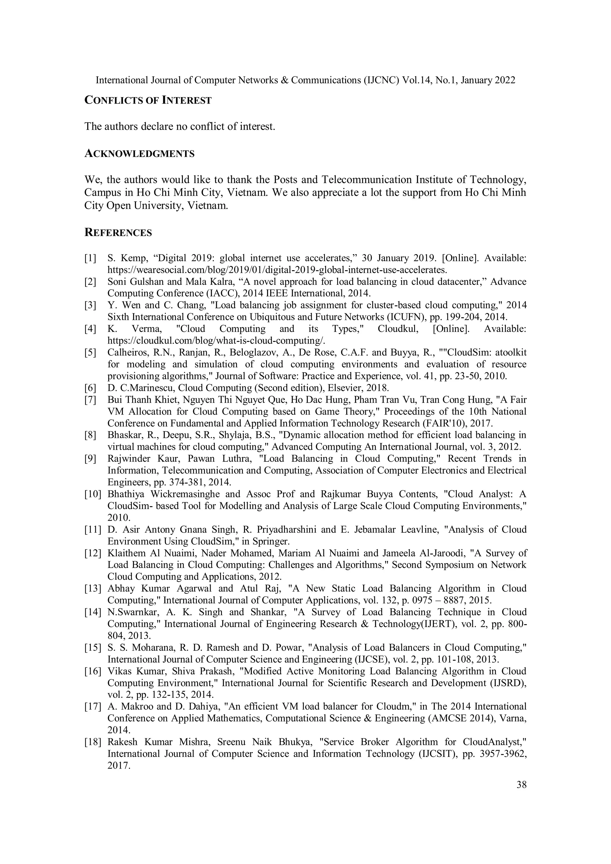 International Journal of Computer Networks & Communications (IJCNC) Vol.14, No.1, January 2022 38 CONFLICTS OF INTEREST The authors declare no conflict of interest. ACKNOWLEDGMENTS We, the authors would like to thank the Posts and Telecommunication Institute of Technology, Campus in Ho Chi Minh City, Vietnam. We also appreciate a lot the support from Ho Chi Minh City Open University, Vietnam. REFERENCES [1] S. Kemp, “Digital 2019: global internet use accelerates,” 30 January 2019. [Online]. Available: https://wearesocial.com/blog/2019/01/digital-2019-global-internet-use-accelerates. [2] Soni Gulshan and Mala Kalra, “A novel approach for load balancing in cloud datacenter,” Advance Computing Conference (IACC), 2014 IEEE International, 2014. [3] Y. Wen and C. Chang, "Load balancing job assignment for cluster-based cloud computing," 2014 Sixth International Conference on Ubiquitous and Future Networks (ICUFN), pp. 199-204, 2014. [4] K. Verma, "Cloud Computing and its Types," Cloudkul, [Online]. Available: https://cloudkul.com/blog/what-is-cloud-computing/. [5] Calheiros, R.N., Ranjan, R., Beloglazov, A., De Rose, C.A.F. and Buyya, R., ""CloudSim: atoolkit for modeling and simulation of cloud computing environments and evaluation of resource provisioning algorithms," Journal of Software: Practice and Experience, vol. 41, pp. 23-50, 2010. [6] D. C.Marinescu, Cloud Computing (Second edition), Elsevier, 2018. [7] Bui Thanh Khiet, Nguyen Thi Nguyet Que, Ho Dac Hung, Pham Tran Vu, Tran Cong Hung, "A Fair VM Allocation for Cloud Computing based on Game Theory," Proceedings of the 10th National Conference on Fundamental and Applied Information Technology Research (FAIR'10), 2017. [8] Bhaskar, R., Deepu, S.R., Shylaja, B.S., "Dynamic allocation method for efficient load balancing in virtual machines for cloud computing," Advanced Computing An International Journal, vol. 3, 2012. [9] Rajwinder Kaur, Pawan Luthra, "Load Balancing in Cloud Computing," Recent Trends in Information, Telecommunication and Computing, Association of Computer Electronics and Electrical Engineers, pp. 374-381, 2014. [10] Bhathiya Wickremasinghe and Assoc Prof and Rajkumar Buyya Contents, "Cloud Analyst: A CloudSim- based Tool for Modelling and Analysis of Large Scale Cloud Computing Environments," 2010. [11] D. Asir Antony Gnana Singh, R. Priyadharshini and E. Jebamalar Leavline, "Analysis of Cloud Environment Using CloudSim," in Springer. [12] Klaithem Al Nuaimi, Nader Mohamed, Mariam Al Nuaimi and Jameela Al-Jaroodi, "A Survey of Load Balancing in Cloud Computing: Challenges and Algorithms," Second Symposium on Network Cloud Computing and Applications, 2012. [13] Abhay Kumar Agarwal and Atul Raj, "A New Static Load Balancing Algorithm in Cloud Computing," International Journal of Computer Applications, vol. 132, p. 0975 – 8887, 2015. [14] N.Swarnkar, A. K. Singh and Shankar, "A Survey of Load Balancing Technique in Cloud Computing," International Journal of Engineering Research & Technology(IJERT), vol. 2, pp. 800- 804, 2013. [15] S. S. Moharana, R. D. Ramesh and D. Powar, "Analysis of Load Balancers in Cloud Computing," International Journal of Computer Science and Engineering (IJCSE), vol. 2, pp. 101-108, 2013. [16] Vikas Kumar, Shiva Prakash, "Modified Active Monitoring Load Balancing Algorithm in Cloud Computing Environment," International Journal for Scientific Research and Development (IJSRD), vol. 2, pp. 132-135, 2014. [17] A. Makroo and D. Dahiya, "An efficient VM load balancer for Cloudm," in The 2014 International Conference on Applied Mathematics, Computational Science & Engineering (AMCSE 2014), Varna, 2014. [18] Rakesh Kumar Mishra, Sreenu Naik Bhukya, "Service Broker Algorithm for CloudAnalyst," International Journal of Computer Science and Information Technology (IJCSIT), pp. 3957-3962, 2017. 