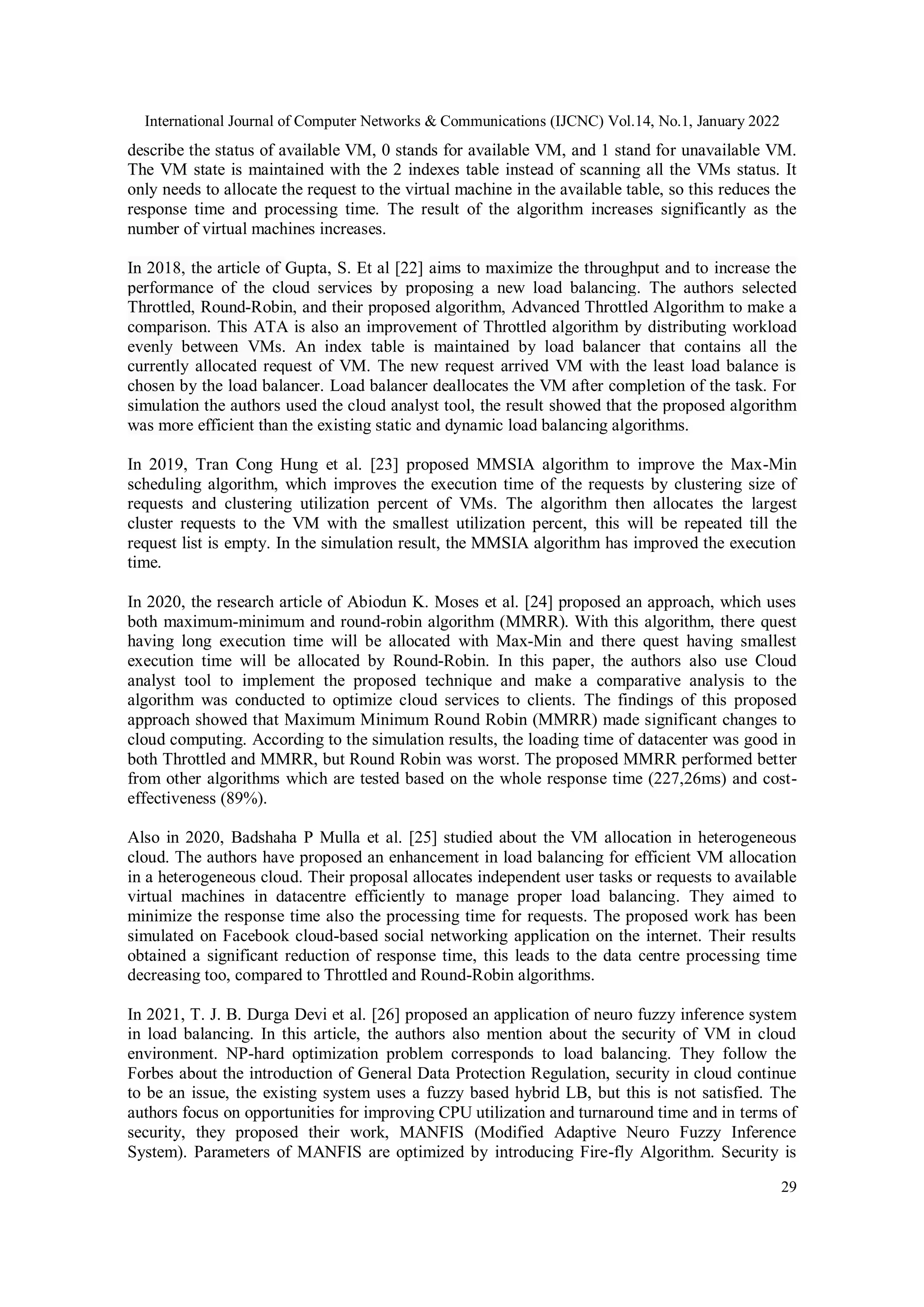 International Journal of Computer Networks & Communications (IJCNC) Vol.14, No.1, January 2022 29 describe the status of available VM, 0 stands for available VM, and 1 stand for unavailable VM. The VM state is maintained with the 2 indexes table instead of scanning all the VMs status. It only needs to allocate the request to the virtual machine in the available table, so this reduces the response time and processing time. The result of the algorithm increases significantly as the number of virtual machines increases. In 2018, the article of Gupta, S. Et al [22] aims to maximize the throughput and to increase the performance of the cloud services by proposing a new load balancing. The authors selected Throttled, Round-Robin, and their proposed algorithm, Advanced Throttled Algorithm to make a comparison. This ATA is also an improvement of Throttled algorithm by distributing workload evenly between VMs. An index table is maintained by load balancer that contains all the currently allocated request of VM. The new request arrived VM with the least load balance is chosen by the load balancer. Load balancer deallocates the VM after completion of the task. For simulation the authors used the cloud analyst tool, the result showed that the proposed algorithm was more efficient than the existing static and dynamic load balancing algorithms. In 2019, Tran Cong Hung et al. [23] proposed MMSIA algorithm to improve the Max-Min scheduling algorithm, which improves the execution time of the requests by clustering size of requests and clustering utilization percent of VMs. The algorithm then allocates the largest cluster requests to the VM with the smallest utilization percent, this will be repeated till the request list is empty. In the simulation result, the MMSIA algorithm has improved the execution time. In 2020, the research article of Abiodun K. Moses et al. [24] proposed an approach, which uses both maximum-minimum and round-robin algorithm (MMRR). With this algorithm, there quest having long execution time will be allocated with Max-Min and there quest having smallest execution time will be allocated by Round-Robin. In this paper, the authors also use Cloud analyst tool to implement the proposed technique and make a comparative analysis to the algorithm was conducted to optimize cloud services to clients. The findings of this proposed approach showed that Maximum Minimum Round Robin (MMRR) made significant changes to cloud computing. According to the simulation results, the loading time of datacenter was good in both Throttled and MMRR, but Round Robin was worst. The proposed MMRR performed better from other algorithms which are tested based on the whole response time (227,26ms) and cost- effectiveness (89%). Also in 2020, Badshaha P Mulla et al. [25] studied about the VM allocation in heterogeneous cloud. The authors have proposed an enhancement in load balancing for efficient VM allocation in a heterogeneous cloud. Their proposal allocates independent user tasks or requests to available virtual machines in datacentre efficiently to manage proper load balancing. They aimed to minimize the response time also the processing time for requests. The proposed work has been simulated on Facebook cloud-based social networking application on the internet. Their results obtained a significant reduction of response time, this leads to the data centre processing time decreasing too, compared to Throttled and Round-Robin algorithms. In 2021, T. J. B. Durga Devi et al. [26] proposed an application of neuro fuzzy inference system in load balancing. In this article, the authors also mention about the security of VM in cloud environment. NP-hard optimization problem corresponds to load balancing. They follow the Forbes about the introduction of General Data Protection Regulation, security in cloud continue to be an issue, the existing system uses a fuzzy based hybrid LB, but this is not satisfied. The authors focus on opportunities for improving CPU utilization and turnaround time and in terms of security, they proposed their work, MANFIS (Modified Adaptive Neuro Fuzzy Inference System). Parameters of MANFIS are optimized by introducing Fire-fly Algorithm. Security is 
