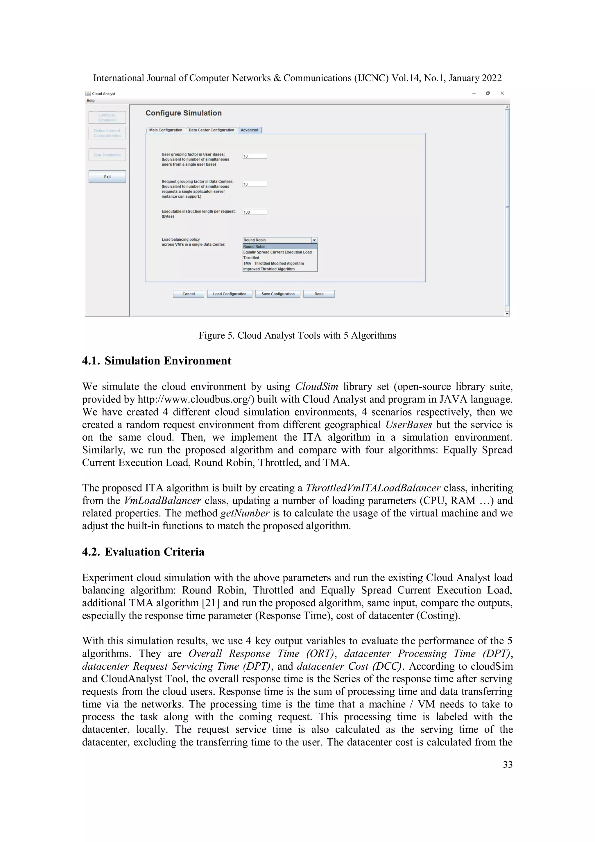 International Journal of Computer Networks & Communications (IJCNC) Vol.14, No.1, January 2022 33 Figure 5. Cloud Analyst Tools with 5 Algorithms 4.1. Simulation Environment We simulate the cloud environment by using CloudSim library set (open-source library suite, provided by http://www.cloudbus.org/) built with Cloud Analyst and program in JAVA language. We have created 4 different cloud simulation environments, 4 scenarios respectively, then we created a random request environment from different geographical UserBases but the service is on the same cloud. Then, we implement the ITA algorithm in a simulation environment. Similarly, we run the proposed algorithm and compare with four algorithms: Equally Spread Current Execution Load, Round Robin, Throttled, and TMA. The proposed ITA algorithm is built by creating a ThrottledVmITALoadBalancer class, inheriting from the VmLoadBalancer class, updating a number of loading parameters (CPU, RAM …) and related properties. The method getNumber is to calculate the usage of the virtual machine and we adjust the built-in functions to match the proposed algorithm. 4.2. Evaluation Criteria Experiment cloud simulation with the above parameters and run the existing Cloud Analyst load balancing algorithm: Round Robin, Throttled and Equally Spread Current Execution Load, additional TMA algorithm [21] and run the proposed algorithm, same input, compare the outputs, especially the response time parameter (Response Time), cost of datacenter (Costing). With this simulation results, we use 4 key output variables to evaluate the performance of the 5 algorithms. They are Overall Response Time (ORT), datacenter Processing Time (DPT), datacenter Request Servicing Time (DPT), and datacenter Cost (DCC). According to cloudSim and CloudAnalyst Tool, the overall response time is the Series of the response time after serving requests from the cloud users. Response time is the sum of processing time and data transferring time via the networks. The processing time is the time that a machine / VM needs to take to process the task along with the coming request. This processing time is labeled with the datacenter, locally. The request service time is also calculated as the serving time of the datacenter, excluding the transferring time to the user. The datacenter cost is calculated from the 