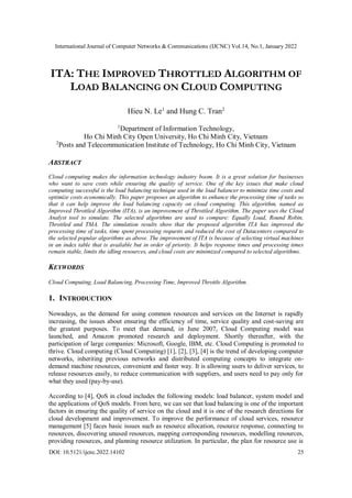 International Journal of Computer Networks & Communications (IJCNC) Vol.14, No.1, January 2022
DOI: 10.5121/ijcnc.2022.14102 25
ITA: THE IMPROVED THROTTLED ALGORITHM OF
LOAD BALANCING ON CLOUD COMPUTING
Hieu N. Le1
and Hung C. Tran2
1
Department of Information Technology,
Ho Chi Minh City Open University, Ho Chi Minh City, Vietnam
2
Posts and Telecommunication Institute of Technology, Ho Chi Minh City, Vietnam
ABSTRACT
Cloud computing makes the information technology industry boom. It is a great solution for businesses
who want to save costs while ensuring the quality of service. One of the key issues that make cloud
computing successful is the load balancing technique used in the load balancer to minimize time costs and
optimize costs economically. This paper proposes an algorithm to enhance the processing time of tasks so
that it can help improve the load balancing capacity on cloud computing. This algorithm, named as
Improved Throttled Algorithm (ITA), is an improvement of Throttled Algorithm. The paper uses the Cloud
Analyst tool to simulate. The selected algorithms are used to compare: Equally Load, Round Robin,
Throttled and TMA. The simulation results show that the proposed algorithm ITA has improved the
processing time of tasks, time spent processing requests and reduced the cost of Datacenters compared to
the selected popular algorithms as above. The improvement of ITA is because of selecting virtual machines
in an index table that is available but in order of priority. It helps response times and processing times
remain stable, limits the idling resources, and cloud costs are minimized compared to selected algorithms.
KEYWORDS
Cloud Computing, Load Balancing, Processing Time, Improved Throttle Algorithm.
1. INTRODUCTION
Nowadays, as the demand for using common resources and services on the Internet is rapidly
increasing, the issues about ensuring the efficiency of time, service quality and cost-saving are
the greatest purposes. To meet that demand, in June 2007, Cloud Computing model was
launched, and Amazon promoted research and deployment. Shortly thereafter, with the
participation of large companies: Microsoft, Google, IBM, etc. Cloud Computing is promoted to
thrive. Cloud computing (Cloud Computing) [1], [2], [3], [4] is the trend of developing computer
networks, inheriting previous networks and distributed computing concepts to integrate on-
demand machine resources, convenient and faster way. It is allowing users to deliver services, to
release resources easily, to reduce communication with suppliers, and users need to pay only for
what they used (pay-by-use).
According to [4], QoS in cloud includes the following models: load balancer, system model and
the applications of QoS models. From here, we can see that load balancing is one of the important
factors in ensuring the quality of service on the cloud and it is one of the research directions for
cloud development and improvement. To improve the performance of cloud services, resource
management [5] faces basic issues such as resource allocation, resource response, connecting to
resources, discovering unused resources, mapping corresponding resources, modelling resources,
providing resources, and planning resource utilization. In particular, the plan for resource use is
 