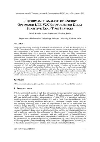 International Journal of Computer Networks & Communications (IJCNC) Vol.14, No.1, January 2022
DOI: 10.5121/ijcnc.2022.14103 41
PERFORMANCE ANALYSIS OF ENERGY
OPTIMIZED LTE-V2X NETWORKS FOR DELAY
SENSITIVE REAL-TIME SERVICES
Palash Kundu, Atunu Sarkar and Bhaskar Sardar
Department of Information Technology, Jadavpur University, Kolkata, India
ABSTRACT
Energy-efficient relaying technology in multi-hop data transmission can help the challenges faced in
cellular Vehicle-to-Everything (cellular-V2X) communication. However, due to high demand of emergency
service requirements of the systems such as Public Protection and Disaster Relief (PPDR), National
Security and Public Safety (NSPS), Intelligent Transport System (ITS) etc., least energy consumed user
equipment (UEs)/Vehicular-UEs are required which can either run real-time applications or relay the
application data. To support these scenarios, we present a high way based system model in rural area and
enhance its scope for applying single-hop direct, relay assisted multi-hop cellular-V2X and Store-Carry-
Forward (SCF) modes of uplink data transmission. We compare the performance of three modes of
transmissions in terms of overall energy consumption and overall transmission delay with specific delay
constraints of VoIP and video applications. With the varying cell radius and irrespective type of
applications, our numerical results, validated with ns-3 show that, least energy is always consumed in SCF
mode due to its inherent property but applications suffer a lot due to high delay incurred whereas single-
hop direct mode shows the reverse. When compared with cellular-V2X mode, overall transmission delay
for single-hop direct mode is acceptable within cell radius 600m but beyond that, relay assisted multi-hop
cellular-V2X mode always outperforms (with low latency and moderate energy consumption).
KEYWORDS
V2X communication, Energy efficiency, Direct communication, Store-carry-forward, Delay sensitive.
1. INTRODUCTION
With the exponential growth of high data rate demand, the next-generation wireless networks
have been put under pressure to offload mobile data [1][4] and simultaneously include cellular-
V2X (as Vehicle-to-Everything) communication. Cellular-V2X is a promising technology
providing the requirements of public safety services such as Public Protection and Disaster Relief
(PPDR), National Security and Public Safety (NSPS), Intelligent Transport System (ITS) etc.
This emerging technology aims to fulfil the requirements of new set of applications with
optimized energy efficiency to enhancements of road safety and traffic efficiency by enabling
reliable and low latency services. Thus, cellular-V2X is highly suitable for providing emergency
services which require delay sensitive networks, supporting real time and interactive applications
such as audio and video calls, Internet browsing etc. Moreover, energy consumption of the user
equipment (UE) is surprisingly increasing with the rapid growth of bandwidth-hungry
applications. Due to limited battery power constraint of UE/vehicular-UE (VUE), performance of
the system affects the quality-of-experience (QoE) of the users [5]. Hence, energy efficiency for
handheld equipments (with limited battery power) has become a key performance indicator (KPI)
of the cellular system which draws attention from research community to industry.
 