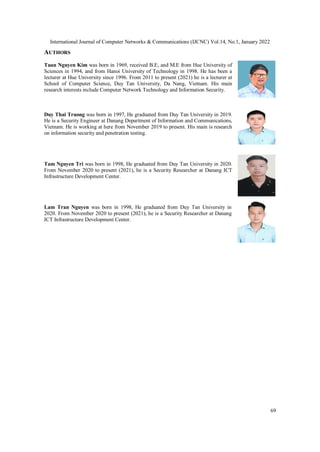 International Journal of Computer Networks & Communications (IJCNC) Vol.14, No.1, January 2022
69
AUTHORS
Tuan Nguyen Kim was born in 1969, received B.E, and M.E from Hue University of
Sciences in 1994, and from Hanoi University of Technology in 1998. He has been a
lecturer at Hue University since 1996. From 2011 to present (2021) he is a lecturer at
School of Computer Science, Duy Tan University, Da Nang, Vietnam. His main
research interests include Computer Network Technology and Information Security.
Duy Thai Truong was born in 1997, He graduated from Duy Tan University in 2019.
He is a Security Engineer at Danang Department of Information and Communications,
Vietnam. He is working at here from November 2019 to present. His main is research
on information security and penetration testing.
Tam Nguyen Tri was born in 1998, He graduated from Duy Tan University in 2020.
From November 2020 to present (2021), he is a Security Researcher at Danang ICT
Infrastructure Development Center.
Lam Tran Nguyen was born in 1998, He graduated from Duy Tan University in
2020. From November 2020 to present (2021), he is a Security Researcher at Danang
ICT Infrastructure Development Center.
 