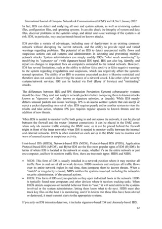 International Journal of Computer Networks & Communications (IJCNC) Vol.14, No.1, January 2022
62
In fact, IDS can detect and analyzing all user and system actions, as well as reviewing system
files, configuration files, and operating systems. It can also check the integrity of system and data
files, discover problems in the system's setup, and detect and issue warnings if the system is at
risk. IDS, in particular, may analyze trends based on known attacks.
IDS provides a variety of advantages, including ease of deployment in an existing company
network without disrupting the current network, and the ability to provide rapid and varied
warnings regarding problems. The potential of an IDS to detect unexpected traffic flows and
suspicious actions can aid systems and administrators in detecting and preventing multiple
network attacks. System administrators can simply modify IDS's "what needs monitoring" by
modifying its "signature set" (with signature-based IDS type). IDS can also log, identify, and
report on changes to important files on computers connected to the inland network. However,
IDS has several limitations, such as the ability to deliver false positive or false negative warnings
to the system regarding irregularities and suspicions, which can negatively affect the system's
normal operation. The ability of an IDS to examine encrypted packets is likewise restricted, and
therefore does not assist in discovering the source of a network attack. Like other cyber security
systems/network services, IDS can be hacked via DoS (Deny of Service) and "misleading"
attacks.
The differences between IDS and IPS (Intrusion Prevention System) cybersecurity systems
should be clear. They read and analyze network packets before comparing them to known attacks
known as "signature set" (also known as signature episodes, or threads). While IDS merely
detects unusual packets and issues warnings, IPS is an access control system that can accept or
reject a packet depending on a set of rules. IDS requires people and/or another system to view the
results and take action, whereas IPS just requires regular updates to known threats and the
addition of new threats.
When IDS is needed to monitor traffic both going in and out across the network, it can be placed
between the firewall and the router (Internet connection); it can be placed in the DMZ zone:
when only ids monitor traffic entering the DMZ zone; or it can be placed behind the firewall
(right in front of the inner network): when IDS is needed to monitor traffic between the internal
and external networks. HIDS is often installed on each server in the DMZ zone to monitor and
warn of unusual access or suspicious activity.
Host-based IDS (HIDS), Network-based IDS (NIDS), Protocol-based IDS (PIDS), Application
Protocol-based IDS (APIDS), and Hyber IDS are the five most popular types of IDS (HyIDS). In
terms of where IDS is located in the network or scope, whether it's on the entire network or just
one computer, and how it monitors traffic flow, there are two main types: HIDS and NIDS.
 NIDS: This form of IDS is usually installed in a network position where it may monitor all
traffic flow in and out of all network devices. NIDS monitors and analyzes all traffic flows
over its entire network region in real time, then compares them to known threats. When a
"match" or irregularity is found, NIDS notifies the systems involved, including the network's
security administrator, of the unusual actions.
 HIDS: This form of IDS analyzes packets as they open individual hosts in the network. HIDS
is typically found near computers and other devices where it receives tracking tasks. When
HIDS detects suspicious or harmful behavior from its "user," it will send alerts to the systems
involved or the system administrator, letting them know what to do next. HIDS must also
track key files on the host it is monitoring, and if it detects that these files have been altered
or destroyed, it must transmit alerts to the appropriate systems.
If you rely on IDS intrusion detection, it includes signature-based IDS and Anomaly-based IDS.
 