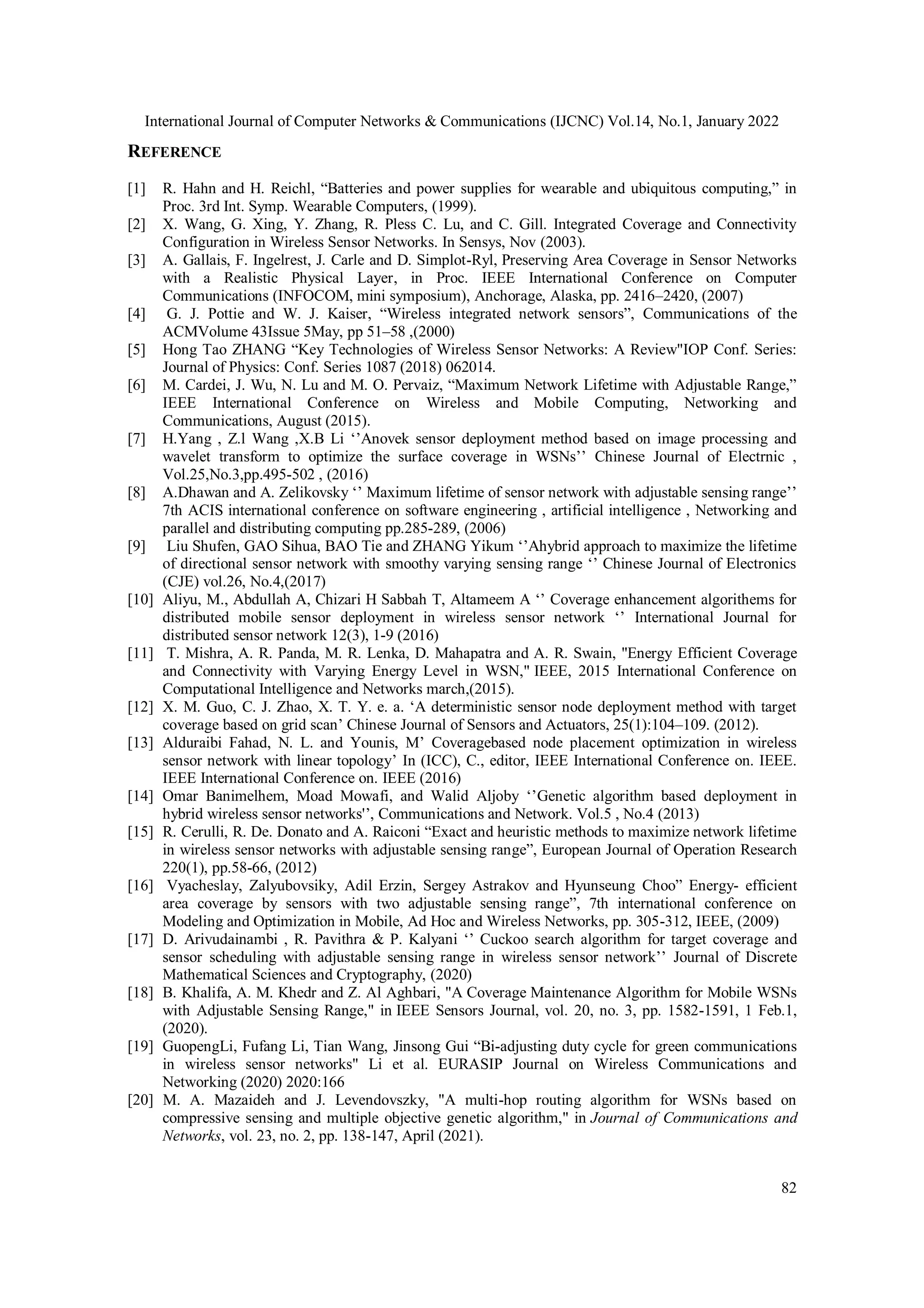 International Journal of Computer Networks & Communications (IJCNC) Vol.14, No.1, January 2022
82
REFERENCE
[1] R. Hahn and H. Reichl, “Batteries and power supplies for wearable and ubiquitous computing,” in
Proc. 3rd Int. Symp. Wearable Computers, (1999).
[2] X. Wang, G. Xing, Y. Zhang, R. Pless C. Lu, and C. Gill. Integrated Coverage and Connectivity
Configuration in Wireless Sensor Networks. In Sensys, Nov (2003).
[3] A. Gallais, F. Ingelrest, J. Carle and D. Simplot-Ryl, Preserving Area Coverage in Sensor Networks
with a Realistic Physical Layer, in Proc. IEEE International Conference on Computer
Communications (INFOCOM, mini symposium), Anchorage, Alaska, pp. 2416–2420, (2007)
[4] G. J. Pottie and W. J. Kaiser, “Wireless integrated network sensors”, Communications of the
ACMVolume 43Issue 5May, pp 51–58 ,(2000)
[5] Hong Tao ZHANG “Key Technologies of Wireless Sensor Networks: A Review"IOP Conf. Series:
Journal of Physics: Conf. Series 1087 (2018) 062014.
[6] M. Cardei, J. Wu, N. Lu and M. O. Pervaiz, “Maximum Network Lifetime with Adjustable Range,”
IEEE International Conference on Wireless and Mobile Computing, Networking and
Communications, August (2015).
[7] H.Yang , Z.l Wang ,X.B Li ‘’Anovek sensor deployment method based on image processing and
wavelet transform to optimize the surface coverage in WSNs’’ Chinese Journal of Electrnic ,
Vol.25,No.3,pp.495-502 , (2016)
[8] A.Dhawan and A. Zelikovsky ‘’ Maximum lifetime of sensor network with adjustable sensing range’’
7th ACIS international conference on software engineering , artificial intelligence , Networking and
parallel and distributing computing pp.285-289, (2006)
[9] Liu Shufen, GAO Sihua, BAO Tie and ZHANG Yikum ‘’Ahybrid approach to maximize the lifetime
of directional sensor network with smoothy varying sensing range ‘’ Chinese Journal of Electronics
(CJE) vol.26, No.4,(2017)
[10] Aliyu, M., Abdullah A, Chizari H Sabbah T, Altameem A ‘’ Coverage enhancement algorithems for
distributed mobile sensor deployment in wireless sensor network ‘’ International Journal for
distributed sensor network 12(3), 1-9 (2016)
[11] T. Mishra, A. R. Panda, M. R. Lenka, D. Mahapatra and A. R. Swain, "Energy Efficient Coverage
and Connectivity with Varying Energy Level in WSN," IEEE, 2015 International Conference on
Computational Intelligence and Networks march,(2015).
[12] X. M. Guo, C. J. Zhao, X. T. Y. e. a. ‘A deterministic sensor node deployment method with target
coverage based on grid scan’ Chinese Journal of Sensors and Actuators, 25(1):104–109. (2012).
[13] Alduraibi Fahad, N. L. and Younis, M’ Coveragebased node placement optimization in wireless
sensor network with linear topology’ In (ICC), C., editor, IEEE International Conference on. IEEE.
IEEE International Conference on. IEEE (2016)
[14] Omar Banimelhem, Moad Mowafi, and Walid Aljoby ‘’Genetic algorithm based deployment in
hybrid wireless sensor networks'’, Communications and Network. Vol.5 , No.4 (2013)
[15] R. Cerulli, R. De. Donato and A. Raiconi “Exact and heuristic methods to maximize network lifetime
in wireless sensor networks with adjustable sensing range”, European Journal of Operation Research
220(1), pp.58-66, (2012)
[16] Vyacheslay, Zalyubovsiky, Adil Erzin, Sergey Astrakov and Hyunseung Choo” Energy- efficient
area coverage by sensors with two adjustable sensing range”, 7th international conference on
Modeling and Optimization in Mobile, Ad Hoc and Wireless Networks, pp. 305-312, IEEE, (2009)
[17] D. Arivudainambi , R. Pavithra & P. Kalyani ‘’ Cuckoo search algorithm for target coverage and
sensor scheduling with adjustable sensing range in wireless sensor network’’ Journal of Discrete
Mathematical Sciences and Cryptography, (2020)
[18] B. Khalifa, A. M. Khedr and Z. Al Aghbari, "A Coverage Maintenance Algorithm for Mobile WSNs
with Adjustable Sensing Range," in IEEE Sensors Journal, vol. 20, no. 3, pp. 1582-1591, 1 Feb.1,
(2020).
[19] GuopengLi, Fufang Li, Tian Wang, Jinsong Gui “Bi-adjusting duty cycle for green communications
in wireless sensor networks" Li et al. EURASIP Journal on Wireless Communications and
Networking (2020) 2020:166
[20] M. A. Mazaideh and J. Levendovszky, "A multi-hop routing algorithm for WSNs based on
compressive sensing and multiple objective genetic algorithm," in Journal of Communications and
Networks, vol. 23, no. 2, pp. 138-147, April (2021).
 