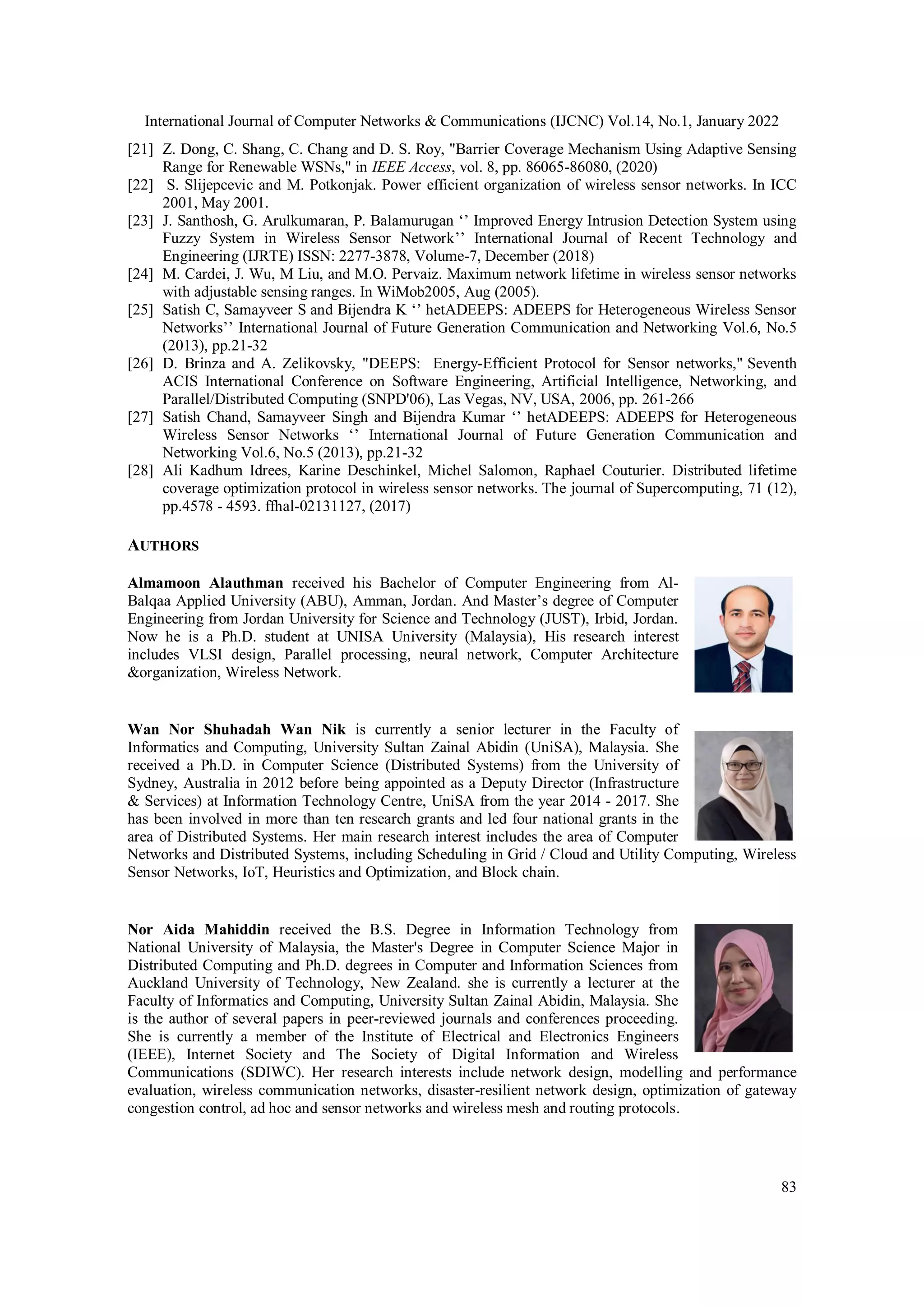 International Journal of Computer Networks & Communications (IJCNC) Vol.14, No.1, January 2022
83
[21] Z. Dong, C. Shang, C. Chang and D. S. Roy, "Barrier Coverage Mechanism Using Adaptive Sensing
Range for Renewable WSNs," in IEEE Access, vol. 8, pp. 86065-86080, (2020)
[22] S. Slijepcevic and M. Potkonjak. Power efficient organization of wireless sensor networks. In ICC
2001, May 2001.
[23] J. Santhosh, G. Arulkumaran, P. Balamurugan ‘’ Improved Energy Intrusion Detection System using
Fuzzy System in Wireless Sensor Network’’ International Journal of Recent Technology and
Engineering (IJRTE) ISSN: 2277-3878, Volume-7, December (2018)
[24] M. Cardei, J. Wu, M Liu, and M.O. Pervaiz. Maximum network lifetime in wireless sensor networks
with adjustable sensing ranges. In WiMob2005, Aug (2005).
[25] Satish C, Samayveer S and Bijendra K ‘’ hetADEEPS: ADEEPS for Heterogeneous Wireless Sensor
Networks’’ International Journal of Future Generation Communication and Networking Vol.6, No.5
(2013), pp.21-32
[26] D. Brinza and A. Zelikovsky, "DEEPS: Energy-Efficient Protocol for Sensor networks," Seventh
ACIS International Conference on Software Engineering, Artificial Intelligence, Networking, and
Parallel/Distributed Computing (SNPD'06), Las Vegas, NV, USA, 2006, pp. 261-266
[27] Satish Chand, Samayveer Singh and Bijendra Kumar ‘’ hetADEEPS: ADEEPS for Heterogeneous
Wireless Sensor Networks ‘’ International Journal of Future Generation Communication and
Networking Vol.6, No.5 (2013), pp.21-32
[28] Ali Kadhum Idrees, Karine Deschinkel, Michel Salomon, Raphael Couturier. Distributed lifetime
coverage optimization protocol in wireless sensor networks. The journal of Supercomputing, 71 (12),
pp.4578 - 4593. ffhal-02131127, (2017)
AUTHORS
Almamoon Alauthman received his Bachelor of Computer Engineering from Al-
Balqaa Applied University (ABU), Amman, Jordan. And Master’s degree of Computer
Engineering from Jordan University for Science and Technology (JUST), Irbid, Jordan.
Now he is a Ph.D. student at UNISA University (Malaysia), His research interest
includes VLSI design, Parallel processing, neural network, Computer Architecture
&organization, Wireless Network.
Wan Nor Shuhadah Wan Nik is currently a senior lecturer in the Faculty of
Informatics and Computing, University Sultan Zainal Abidin (UniSA), Malaysia. She
received a Ph.D. in Computer Science (Distributed Systems) from the University of
Sydney, Australia in 2012 before being appointed as a Deputy Director (Infrastructure
& Services) at Information Technology Centre, UniSA from the year 2014 - 2017. She
has been involved in more than ten research grants and led four national grants in the
area of Distributed Systems. Her main research interest includes the area of Computer
Networks and Distributed Systems, including Scheduling in Grid / Cloud and Utility Computing, Wireless
Sensor Networks, IoT, Heuristics and Optimization, and Block chain.
Nor Aida Mahiddin received the B.S. Degree in Information Technology from
National University of Malaysia, the Master's Degree in Computer Science Major in
Distributed Computing and Ph.D. degrees in Computer and Information Sciences from
Auckland University of Technology, New Zealand. she is currently a lecturer at the
Faculty of Informatics and Computing, University Sultan Zainal Abidin, Malaysia. She
is the author of several papers in peer-reviewed journals and conferences proceeding.
She is currently a member of the Institute of Electrical and Electronics Engineers
(IEEE), Internet Society and The Society of Digital Information and Wireless
Communications (SDIWC). Her research interests include network design, modelling and performance
evaluation, wireless communication networks, disaster-resilient network design, optimization of gateway
congestion control, ad hoc and sensor networks and wireless mesh and routing protocols.
 