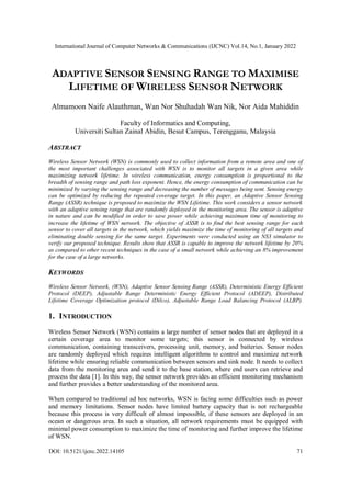 International Journal of Computer Networks & Communications (IJCNC) Vol.14, No.1, January 2022
DOI: 10.5121/ijcnc.2022.14105 71
ADAPTIVE SENSOR SENSING RANGE TO MAXIMISE
LIFETIME OF WIRELESS SENSOR NETWORK
Almamoon Naife Alauthman, Wan Nor Shuhadah Wan Nik, Nor Aida Mahiddin
Faculty of Informatics and Computing,
Universiti Sultan Zainal Abidin, Besut Campus, Terengganu, Malaysia
ABSTRACT
Wireless Sensor Network (WSN) is commonly used to collect information from a remote area and one of
the most important challenges associated with WSN is to monitor all targets in a given area while
maximizing network lifetime. In wireless communication, energy consumption is proportional to the
breadth of sensing range and path loss exponent. Hence, the energy consumption of communication can be
minimized by varying the sensing range and decreasing the number of messages being sent. Sensing energy
can be optimized by reducing the repeated coverage target. In this paper, an Adaptive Sensor Sensing
Range (ASSR) technique is proposed to maximize the WSN Lifetime. This work considers a sensor network
with an adaptive sensing range that are randomly deployed in the monitoring area. The sensor is adaptive
in nature and can be modified in order to save power while achieving maximum time of monitoring to
increase the lifetime of WSN network. The objective of ASSR is to find the best sensing range for each
sensor to cover all targets in the network, which yields maximize the time of monitoring of all targets and
eliminating double sensing for the same target. Experiments were conducted using an NS3 simulator to
verify our proposed technique. Results show that ASSR is capable to improve the network lifetime by 20%
as compared to other recent techniques in the case of a small network while achieving an 8% improvement
for the case of a large networks.
KEYWORDS
Wireless Sensor Network, (WSN), Adaptive Sensor Sensing Range (ASSR), Deterministic Energy Efficient
Protocol (DEEP), Adjustable Range Deterministic Energy Efficient Protocol (ADEEP), Distributed
Lifetime Coverage Optimization protocol (Dilco), Adjustable Range Load Balancing Protocol (ALBP).
1. INTRODUCTION
Wireless Sensor Network (WSN) contains a large number of sensor nodes that are deployed in a
certain coverage area to monitor some targets; this sensor is connected by wireless
communication, containing transceivers, processing unit, memory, and batteries. Sensor nodes
are randomly deployed which requires intelligent algorithms to control and maximize network
lifetime while ensuring reliable communication between sensors and sink node. It needs to collect
data from the monitoring area and send it to the base station, where end users can retrieve and
process the data [1]. In this way, the sensor network provides an efficient monitoring mechanism
and further provides a better understanding of the monitored area.
When compared to traditional ad hoc networks, WSN is facing some difficulties such as power
and memory limitations. Sensor nodes have limited battery capacity that is not rechargeable
because this process is very difficult of almost impossible, if these sensors are deployed in an
ocean or dangerous area. In such a situation, all network requirements must be equipped with
minimal power consumption to maximize the time of monitoring and further improve the lifetime
of WSN.
 