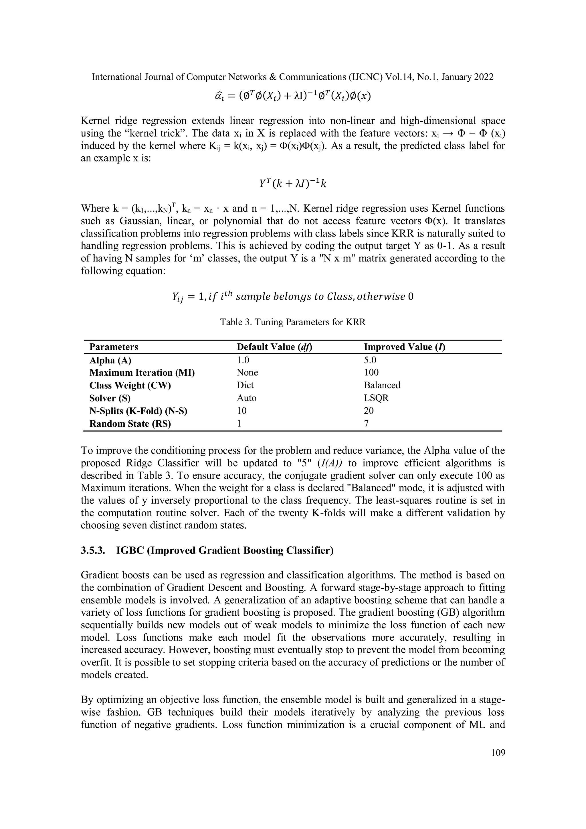 International Journal of Computer Networks & Communications (IJCNC) Vol.14, No.1, January 2022 109 𝛼𝑖 ̂ = (∅𝑇 ∅(𝑋𝑖) + λI)−1 ∅𝑇(𝑋𝑖)∅(𝑥) Kernel ridge regression extends linear regression into non-linear and high-dimensional space using the “kernel trick”. The data xi in X is replaced with the feature vectors: xi → Φ = Φ (xi) induced by the kernel where Kij = k(xi, xj) = Φ(xi)Φ(xj). As a result, the predicted class label for an example x is: 𝑌𝑇 (𝑘 + λ𝐼)−1 𝑘 Where k = (k1,...,kN)T , kn = xn · x and n = 1,...,N. Kernel ridge regression uses Kernel functions such as Gaussian, linear, or polynomial that do not access feature vectors Φ(x). It translates classification problems into regression problems with class labels since KRR is naturally suited to handling regression problems. This is achieved by coding the output target Y as 0-1. As a result of having N samples for ‘m’ classes, the output Y is a "N x m" matrix generated according to the following equation: 𝑌𝑖𝑗 = 1, 𝑖𝑓 𝑖𝑡ℎ 𝑠𝑎𝑚𝑝𝑙𝑒 𝑏𝑒𝑙𝑜𝑛𝑔𝑠 𝑡𝑜 𝐶𝑙𝑎𝑠𝑠, 𝑜𝑡ℎ𝑒𝑟𝑤𝑖𝑠𝑒 0 Table 3. Tuning Parameters for KRR Parameters Default Value (df) Improved Value (I) Alpha (A) 1.0 5.0 Maximum Iteration (MI) None 100 Class Weight (CW) Dict Balanced Solver (S) Auto LSQR N-Splits (K-Fold) (N-S) 10 20 Random State (RS) 1 7 To improve the conditioning process for the problem and reduce variance, the Alpha value of the proposed Ridge Classifier will be updated to "5" (I(A)) to improve efficient algorithms is described in Table 3. To ensure accuracy, the conjugate gradient solver can only execute 100 as Maximum iterations. When the weight for a class is declared "Balanced" mode, it is adjusted with the values of y inversely proportional to the class frequency. The least-squares routine is set in the computation routine solver. Each of the twenty K-folds will make a different validation by choosing seven distinct random states. 3.5.3. IGBC (Improved Gradient Boosting Classifier) Gradient boosts can be used as regression and classification algorithms. The method is based on the combination of Gradient Descent and Boosting. A forward stage-by-stage approach to fitting ensemble models is involved. A generalization of an adaptive boosting scheme that can handle a variety of loss functions for gradient boosting is proposed. The gradient boosting (GB) algorithm sequentially builds new models out of weak models to minimize the loss function of each new model. Loss functions make each model fit the observations more accurately, resulting in increased accuracy. However, boosting must eventually stop to prevent the model from becoming overfit. It is possible to set stopping criteria based on the accuracy of predictions or the number of models created. By optimizing an objective loss function, the ensemble model is built and generalized in a stage- wise fashion. GB techniques build their models iteratively by analyzing the previous loss function of negative gradients. Loss function minimization is a crucial component of ML and 