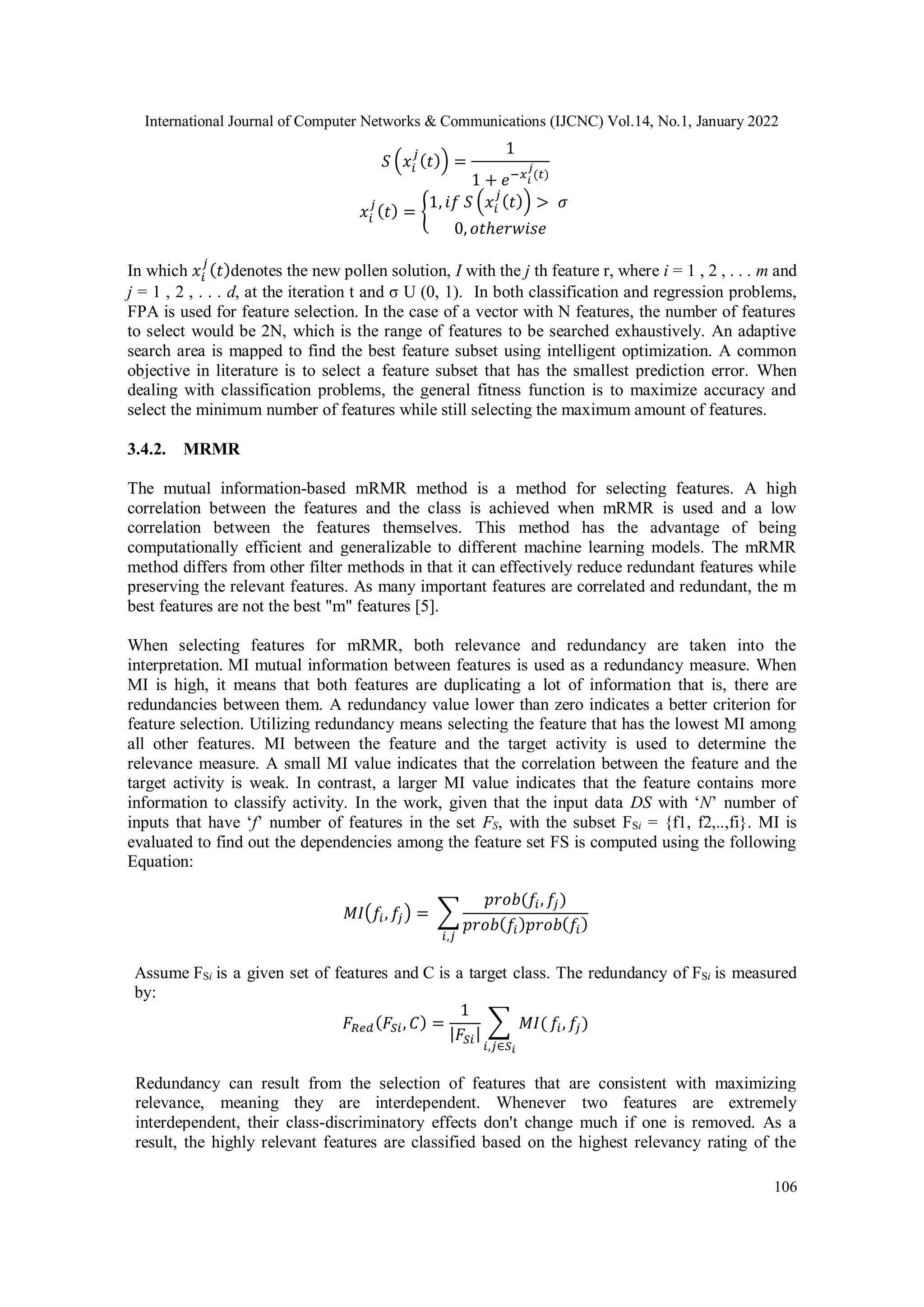 International Journal of Computer Networks & Communications (IJCNC) Vol.14, No.1, January 2022 106 𝑆 (𝑥𝑖 𝑗 (𝑡)) = 1 1 + 𝑒−𝑥𝑖 𝑗 (𝑡) 𝑥𝑖 𝑗 (𝑡) = { 1, 𝑖𝑓 𝑆 (𝑥𝑖 𝑗 (𝑡)) > 𝜎 0, 𝑜𝑡ℎ𝑒𝑟𝑤𝑖𝑠𝑒 In which 𝑥𝑖 𝑗 (𝑡)denotes the new pollen solution, I with the j th feature r, where i = 1 , 2 , . . . m and j = 1 , 2 , . . . d, at the iteration t and σ U (0, 1). In both classification and regression problems, FPA is used for feature selection. In the case of a vector with N features, the number of features to select would be 2N, which is the range of features to be searched exhaustively. An adaptive search area is mapped to find the best feature subset using intelligent optimization. A common objective in literature is to select a feature subset that has the smallest prediction error. When dealing with classification problems, the general fitness function is to maximize accuracy and select the minimum number of features while still selecting the maximum amount of features. 3.4.2. MRMR The mutual information-based mRMR method is a method for selecting features. A high correlation between the features and the class is achieved when mRMR is used and a low correlation between the features themselves. This method has the advantage of being computationally efficient and generalizable to different machine learning models. The mRMR method differs from other filter methods in that it can effectively reduce redundant features while preserving the relevant features. As many important features are correlated and redundant, the m best features are not the best "m" features [5]. When selecting features for mRMR, both relevance and redundancy are taken into the interpretation. MI mutual information between features is used as a redundancy measure. When MI is high, it means that both features are duplicating a lot of information that is, there are redundancies between them. A redundancy value lower than zero indicates a better criterion for feature selection. Utilizing redundancy means selecting the feature that has the lowest MI among all other features. MI between the feature and the target activity is used to determine the relevance measure. A small MI value indicates that the correlation between the feature and the target activity is weak. In contrast, a larger MI value indicates that the feature contains more information to classify activity. In the work, given that the input data DS with ‘N’ number of inputs that have ‘f’ number of features in the set FS, with the subset FSi = {f1, f2,..,fi}. MI is evaluated to find out the dependencies among the feature set FS is computed using the following Equation: 𝑀𝐼(𝑓𝑖, 𝑓 𝑗) = ∑ 𝑝𝑟𝑜𝑏(𝑓𝑖, 𝑓 𝑗) 𝑝𝑟𝑜𝑏(𝑓𝑖)𝑝𝑟𝑜𝑏(𝑓𝑖) 𝑖,𝑗 Assume FSi is a given set of features and C is a target class. The redundancy of FSi is measured by: 𝐹𝑅𝑒𝑑(𝐹𝑆𝑖, 𝐶) = 1 |𝐹𝑆𝑖| ∑ 𝑀𝐼( 𝑖,𝑗∈𝑆𝑖 𝑓𝑖, 𝑓 𝑗) Redundancy can result from the selection of features that are consistent with maximizing relevance, meaning they are interdependent. Whenever two features are extremely interdependent, their class-discriminatory effects don't change much if one is removed. As a result, the highly relevant features are classified based on the highest relevancy rating of the 