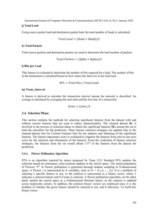 International Journal of Computer Networks & Communications (IJCNC) Vol.14, No.1, January 2022
105
j) Total Load
Using source packet load and destination packet load, the total number of loads is calculated.
𝑇𝑜𝑡𝑎𝑙 𝐿𝑜𝑎𝑑 = (Sload + Dload)/2
k) Total Packets
Total source packets and destination packets are used to determine the total number of packets.
𝑇𝑜𝑡𝑎𝑙 𝑃𝑎𝑐𝑘𝑒𝑡𝑠 = (Spkts + Dpkts)/2
l) Bits per Load
This feature is evaluated to determine the number of bits required for a load. The number of bits
in the transaction is calculated based on how many bits there are in the total load.
𝐵𝑃𝐿 = 𝑇𝑜𝑡𝑎𝑙 𝐵𝑖𝑡𝑠 / 𝑇𝑜𝑡𝑎𝑙 𝐿𝑜𝑎𝑑
m) Trans_Interval
A feature is derived to calculate the transaction interval among the network is described. An
average is calculated by averaging the start time and the last time of a transaction.
𝑆𝑡𝑖𝑚𝑒 + 𝐿𝑡𝑖𝑚𝑒 /2
3.4. Selection Phase
This section explains the methods for selecting significant features from the dataset with and
without custom features that are used to reduce dimensionality. The cleaned dataset DC is
involved in the process of selection phase to obtain the significant features SFS among the set to
train the classifiers for the prediction. These feature selection strategies are applied only to the
cleaned dataset (not for Custom Features Set) for the analysis and obtaining of the significant
features. The feature importance score is evaluated to organize the features from zero to non-zero
score for the selection and elimination of the features. From the evaluation of feature selection
strategies, the features from the set would obtain 1/3rd
of the features from the dataset for
prediction.
3.4.1. Flower Pollination Algorithm
FPA is an algorithm inspired by nature proposed by Yang [11]. Standard FPA updates the
solutions based on continuous value position updates in the search space. The initial population
of Flowers “F” in Flower pollination is generated through random sampling in S-dimensional
space. A Flower i is represented by S variables, such as Fi = (fi1,fi2…., fin). It is a problem of
selecting a specific feature or not, so the solution is represented as a binary vector, where 1
indicates a selected feature and 0 if none is selected. A flower pollination algorithm, on the other
hand, models the search space as a d-dimensional Boolean lattice, so the solution is updated
across hypercube corners. In addition, the solution binary vectors are employed since it is the
problem of whether the given feature should be selected or not, and 0 otherwise. To build this
binary vector:
 