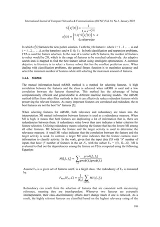 International Journal of Computer Networks & Communications (IJCNC) Vol.14, No.1, January 2022
106
𝑆 (𝑥𝑖
𝑗
(𝑡)) =
1
1 + 𝑒−𝑥𝑖
𝑗
(𝑡)
𝑥𝑖
𝑗
(𝑡) = {
1, 𝑖𝑓 𝑆 (𝑥𝑖
𝑗
(𝑡)) > 𝜎
0, 𝑜𝑡ℎ𝑒𝑟𝑤𝑖𝑠𝑒
In which 𝑥𝑖
𝑗
(𝑡)denotes the new pollen solution, I with the j th feature r, where i = 1 , 2 , . . . m and
j = 1 , 2 , . . . d, at the iteration t and σ U (0, 1). In both classification and regression problems,
FPA is used for feature selection. In the case of a vector with N features, the number of features
to select would be 2N, which is the range of features to be searched exhaustively. An adaptive
search area is mapped to find the best feature subset using intelligent optimization. A common
objective in literature is to select a feature subset that has the smallest prediction error. When
dealing with classification problems, the general fitness function is to maximize accuracy and
select the minimum number of features while still selecting the maximum amount of features.
3.4.2. MRMR
The mutual information-based mRMR method is a method for selecting features. A high
correlation between the features and the class is achieved when mRMR is used and a low
correlation between the features themselves. This method has the advantage of being
computationally efficient and generalizable to different machine learning models. The mRMR
method differs from other filter methods in that it can effectively reduce redundant features while
preserving the relevant features. As many important features are correlated and redundant, the m
best features are not the best "m" features [5].
When selecting features for mRMR, both relevance and redundancy are taken into the
interpretation. MI mutual information between features is used as a redundancy measure. When
MI is high, it means that both features are duplicating a lot of information that is, there are
redundancies between them. A redundancy value lower than zero indicates a better criterion for
feature selection. Utilizing redundancy means selecting the feature that has the lowest MI among
all other features. MI between the feature and the target activity is used to determine the
relevance measure. A small MI value indicates that the correlation between the feature and the
target activity is weak. In contrast, a larger MI value indicates that the feature contains more
information to classify activity. In the work, given that the input data DS with ‘N’ number of
inputs that have ‘f’ number of features in the set FS, with the subset FSi = {f1, f2,..,fi}. MI is
evaluated to find out the dependencies among the feature set FS is computed using the following
Equation:
𝑀𝐼(𝑓𝑖, 𝑓
𝑗) = ∑
𝑝𝑟𝑜𝑏(𝑓𝑖, 𝑓
𝑗)
𝑝𝑟𝑜𝑏(𝑓𝑖)𝑝𝑟𝑜𝑏(𝑓𝑖)
𝑖,𝑗
Assume FSi is a given set of features and C is a target class. The redundancy of FSi is measured
by:
𝐹𝑅𝑒𝑑(𝐹𝑆𝑖, 𝐶) =
1
|𝐹𝑆𝑖|
∑ 𝑀𝐼(
𝑖,𝑗∈𝑆𝑖
𝑓𝑖, 𝑓
𝑗)
Redundancy can result from the selection of features that are consistent with maximizing
relevance, meaning they are interdependent. Whenever two features are extremely
interdependent, their class-discriminatory effects don't change much if one is removed. As a
result, the highly relevant features are classified based on the highest relevancy rating of the
 