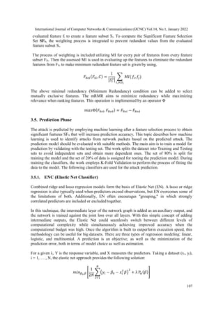 International Journal of Computer Networks & Communications (IJCNC) Vol.14, No.1, January 2022
107
evaluated feature fi to create a feature subset Si. To compute the Significant Feature Selection
Set SFS, the weighting process is integrated to prevent redundant values from the evaluated
feature subset Si.
The process of weighting is included utilizing MI for every pair of features from every feature
subset FSi. Then the assessed MI is used in evaluating up the features to eliminate the redundant
features from FSi to make minimum redundant feature set is given by using,
𝐹𝑅𝑒𝑙(𝐹𝑆𝑖,𝐶) =
1
|𝑆𝑖
2|
∑ 𝑀𝐼(
𝑖,𝑗∈𝑆𝑖
𝑓𝑖, 𝑓
𝑗)
The above minimal redundancy (Minimum Redundancy) condition can be added to select
mutually exclusive features. The mRMR aims to minimize redundancy while maximizing
relevance when ranking features. This operation is implemented by an operator Φ
𝑚𝑎𝑥Φ(𝐹𝑅𝑒𝑙,𝐹𝑅𝑒𝑑) = 𝐹𝑅𝑒𝑙 − 𝐹𝑅𝑒𝑑
3.5. Prediction Phase
The attack is predicted by employing machine learning after a feature selection process to obtain
significant features SFS that will increase prediction accuracy. This topic describes how machine
learning is used to identify attacks from network packets based on the predicted attack. The
prediction model should be evaluated with suitable methods. The main aim is to train a model for
prediction by validating with the testing set. The work splits the dataset into Training and Testing
sets to avoid independent sets and obtain more dependent ones. The set of 80% is split for
training the model and the set of 20% of data is assigned for testing the prediction model. During
training the classifiers, the work employs K-Fold Validation to perform the process of fitting the
data to the model. The following classifiers are used for the attack prediction.
3.5.1. ENC (Elastic Net Classifier)
Combined ridge and lasso regression models form the basis of Elastic Net (EN). A lasso or ridge
regression is also typically used when predictors exceed observations, but EN overcomes some of
the limitations of both. Additionally, EN often encourages "grouping," in which strongly
correlated predictors are included or excluded together.
In this technique, the intermediate layer of the network graph is added as an auxiliary output, and
the network is trained against the joint loss over all layers. With this simple concept of adding
intermediate outputs, the Elastic Net could seamlessly switch between different levels of
computational complexity while simultaneously achieving improved accuracy when the
computational budget was high. Once the algorithm is built to outperform execution speed, this
methodology can be useful for big datasets. There are three types of regression modeling: linear,
logistic, and multinomial. A prediction is an objective, as well as the minimization of the
prediction error, both in terms of model choice as well as estimation.
For a given λ, Y is the response variable, and X measures the predictors. Taking a dataset (xi, yi),
i = 1, … , N, the elastic net approach provides the following solution:
𝑚𝑖𝑛𝛽0,𝛽 [
1
2𝑁
∑(𝑦𝑖 − 𝛽0 − 𝑥𝑖
𝑇
𝛽)
2
+ λ P𝛼(𝛽)
𝑁
𝑖=1
]
 