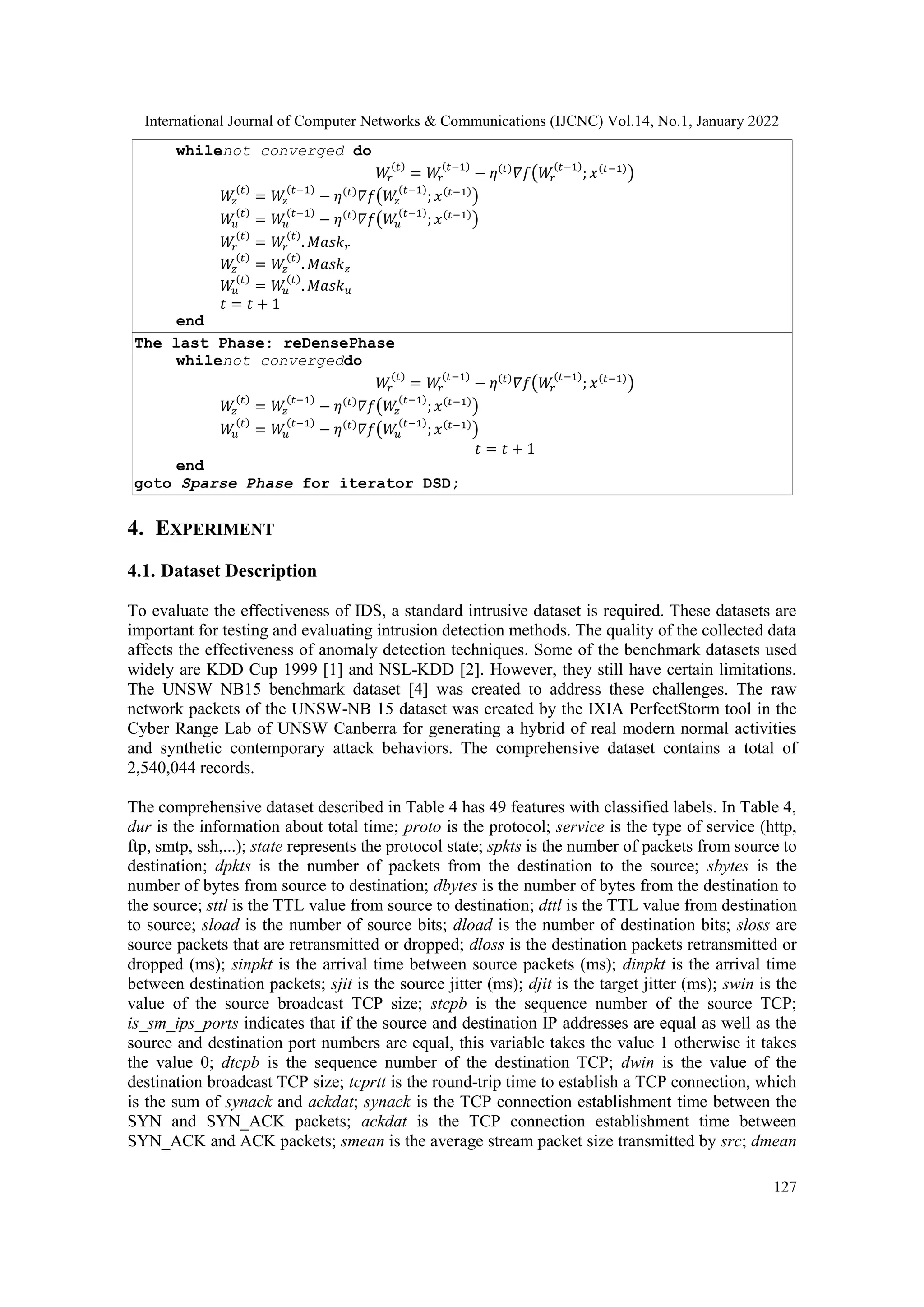 International Journal of Computer Networks & Communications (IJCNC) Vol.14, No.1, January 2022
127
whilenot converged do
𝑊
𝑟
(𝑡)
= 𝑊
𝑟
(𝑡−1)
− 𝜂(𝑡)
𝛻𝑓(𝑊
𝑟
(𝑡−1)
; 𝑥(𝑡−1)
)
𝑊
𝑧
(𝑡)
= 𝑊
𝑧
(𝑡−1)
− 𝜂(𝑡)
𝛻𝑓(𝑊
𝑧
(𝑡−1)
; 𝑥(𝑡−1)
)
𝑊
𝑢
(𝑡)
= 𝑊
𝑢
(𝑡−1)
− 𝜂(𝑡)
𝛻𝑓(𝑊
𝑢
(𝑡−1)
; 𝑥(𝑡−1)
)
𝑊
𝑟
(𝑡)
= 𝑊
𝑟
(𝑡)
. 𝑀𝑎𝑠𝑘𝑟
𝑊
𝑧
(𝑡)
= 𝑊
𝑧
(𝑡)
. 𝑀𝑎𝑠𝑘𝑧
𝑊
𝑢
(𝑡)
= 𝑊
𝑢
(𝑡)
. 𝑀𝑎𝑠𝑘𝑢
𝑡 = 𝑡 + 1
end
The last Phase: reDensePhase
whilenot convergeddo
𝑊
𝑟
(𝑡)
= 𝑊
𝑟
(𝑡−1)
− 𝜂(𝑡)
𝛻𝑓(𝑊
𝑟
(𝑡−1)
; 𝑥(𝑡−1)
)
𝑊
𝑧
(𝑡)
= 𝑊
𝑧
(𝑡−1)
− 𝜂(𝑡)
𝛻𝑓(𝑊
𝑧
(𝑡−1)
; 𝑥(𝑡−1)
)
𝑊
𝑢
(𝑡)
= 𝑊
𝑢
(𝑡−1)
− 𝜂(𝑡)
𝛻𝑓(𝑊
𝑢
(𝑡−1)
; 𝑥(𝑡−1)
)
𝑡 = 𝑡 + 1
end
goto Sparse Phase for iterator DSD;
4. EXPERIMENT
4.1. Dataset Description
To evaluate the effectiveness of IDS, a standard intrusive dataset is required. These datasets are
important for testing and evaluating intrusion detection methods. The quality of the collected data
affects the effectiveness of anomaly detection techniques. Some of the benchmark datasets used
widely are KDD Cup 1999 [1] and NSL-KDD [2]. However, they still have certain limitations.
The UNSW NB15 benchmark dataset [4] was created to address these challenges. The raw
network packets of the UNSW-NB 15 dataset was created by the IXIA PerfectStorm tool in the
Cyber Range Lab of UNSW Canberra for generating a hybrid of real modern normal activities
and synthetic contemporary attack behaviors. The comprehensive dataset contains a total of
2,540,044 records.
The comprehensive dataset described in Table 4 has 49 features with classified labels. In Table 4,
dur is the information about total time; proto is the protocol; service is the type of service (http,
ftp, smtp, ssh,...); state represents the protocol state; spkts is the number of packets from source to
destination; dpkts is the number of packets from the destination to the source; sbytes is the
number of bytes from source to destination; dbytes is the number of bytes from the destination to
the source; sttl is the TTL value from source to destination; dttl is the TTL value from destination
to source; sload is the number of source bits; dload is the number of destination bits; sloss are
source packets that are retransmitted or dropped; dloss is the destination packets retransmitted or
dropped (ms); sinpkt is the arrival time between source packets (ms); dinpkt is the arrival time
between destination packets; sjit is the source jitter (ms); djit is the target jitter (ms); swin is the
value of the source broadcast TCP size; stcpb is the sequence number of the source TCP;
is_sm_ips_ports indicates that if the source and destination IP addresses are equal as well as the
source and destination port numbers are equal, this variable takes the value 1 otherwise it takes
the value 0; dtcpb is the sequence number of the destination TCP; dwin is the value of the
destination broadcast TCP size; tcprtt is the round-trip time to establish a TCP connection, which
is the sum of synack and ackdat; synack is the TCP connection establishment time between the
SYN and SYN_ACK packets; ackdat is the TCP connection establishment time between
SYN_ACK and ACK packets; smean is the average stream packet size transmitted by src; dmean
 