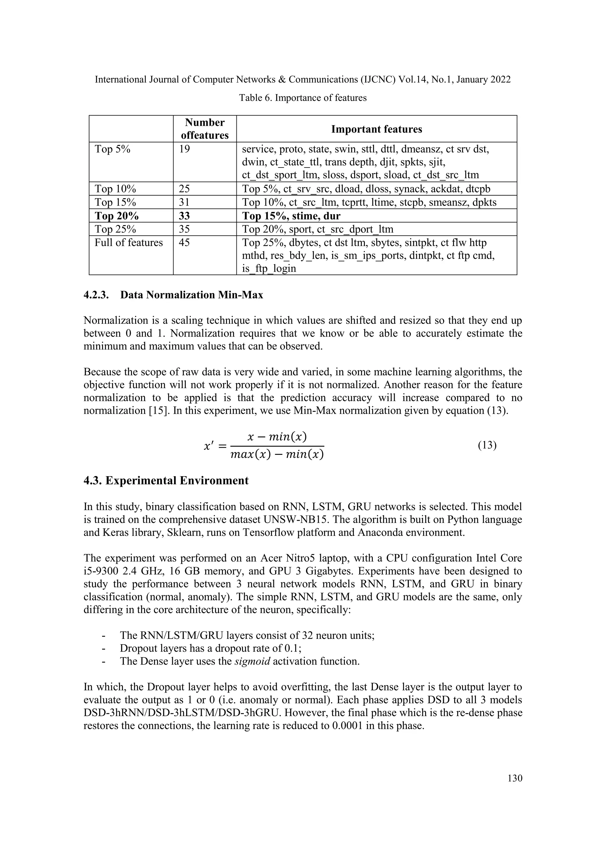 International Journal of Computer Networks & Communications (IJCNC) Vol.14, No.1, January 2022
130
Table 6. Importance of features
Number
offeatures
Important features
Top 5% 19 service, proto, state, swin, sttl, dttl, dmeansz, ct srv dst,
dwin, ct_state_ttl, trans depth, djit, spkts, sjit,
ct_dst_sport_ltm, sloss, dsport, sload, ct_dst_src_ltm
Top 10% 25 Top 5%, ct_srv_src, dload, dloss, synack, ackdat, dtcpb
Top 15% 31 Top 10%, ct_src_ltm, tcprtt, ltime, stcpb, smeansz, dpkts
Top 20% 33 Top 15%, stime, dur
Top 25% 35 Top 20%, sport, ct_src_dport_ltm
Full of features 45 Top 25%, dbytes, ct dst ltm, sbytes, sintpkt, ct flw http
mthd, res_bdy_len, is_sm_ips_ports, dintpkt, ct ftp cmd,
is_ftp_login
4.2.3. Data Normalization Min-Max
Normalization is a scaling technique in which values are shifted and resized so that they end up
between 0 and 1. Normalization requires that we know or be able to accurately estimate the
minimum and maximum values that can be observed.
Because the scope of raw data is very wide and varied, in some machine learning algorithms, the
objective function will not work properly if it is not normalized. Another reason for the feature
normalization to be applied is that the prediction accuracy will increase compared to no
normalization [15]. In this experiment, we use Min-Max normalization given by equation (13).
𝑥′
=
𝑥 − 𝑚𝑖𝑛(𝑥)
𝑚𝑎𝑥(𝑥) − 𝑚𝑖𝑛(𝑥)
(13)
4.3. Experimental Environment
In this study, binary classification based on RNN, LSTM, GRU networks is selected. This model
is trained on the comprehensive dataset UNSW-NB15. The algorithm is built on Python language
and Keras library, Sklearn, runs on Tensorflow platform and Anaconda environment.
The experiment was performed on an Acer Nitro5 laptop, with a CPU configuration Intel Core
i5-9300 2.4 GHz, 16 GB memory, and GPU 3 Gigabytes. Experiments have been designed to
study the performance between 3 neural network models RNN, LSTM, and GRU in binary
classification (normal, anomaly). The simple RNN, LSTM, and GRU models are the same, only
differing in the core architecture of the neuron, specifically:
- The RNN/LSTM/GRU layers consist of 32 neuron units;
- Dropout layers has a dropout rate of 0.1;
- The Dense layer uses the sigmoid activation function.
In which, the Dropout layer helps to avoid overfitting, the last Dense layer is the output layer to
evaluate the output as 1 or 0 (i.e. anomaly or normal). Each phase applies DSD to all 3 models
DSD-3hRNN/DSD-3hLSTM/DSD-3hGRU. However, the final phase which is the re-dense phase
restores the connections, the learning rate is reduced to 0.0001 in this phase.
 