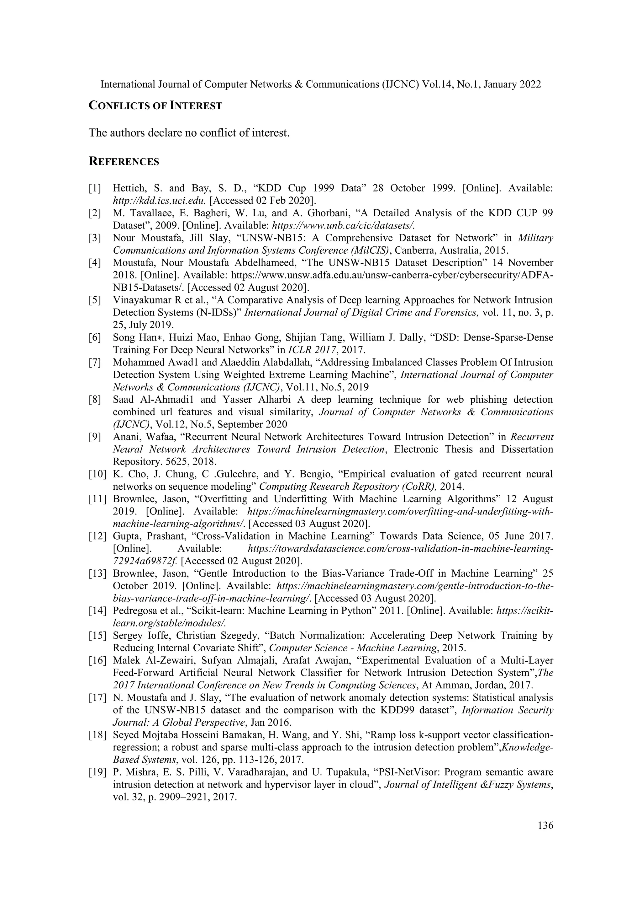 International Journal of Computer Networks & Communications (IJCNC) Vol.14, No.1, January 2022
136
CONFLICTS OF INTEREST
The authors declare no conflict of interest.
REFERENCES
[1] Hettich, S. and Bay, S. D., “KDD Cup 1999 Data” 28 October 1999. [Online]. Available:
http://kdd.ics.uci.edu. [Accessed 02 Feb 2020].
[2] M. Tavallaee, E. Bagheri, W. Lu, and A. Ghorbani, “A Detailed Analysis of the KDD CUP 99
Dataset”, 2009. [Online]. Available: https://www.unb.ca/cic/datasets/.
[3] Nour Moustafa, Jill Slay, “UNSW-NB15: A Comprehensive Dataset for Network” in Military
Communications and Information Systems Conference (MilCIS), Canberra, Australia, 2015.
[4] Moustafa, Nour Moustafa Abdelhameed, “The UNSW-NB15 Dataset Description” 14 November
2018. [Online]. Available: https://www.unsw.adfa.edu.au/unsw-canberra-cyber/cybersecurity/ADFA-
NB15-Datasets/. [Accessed 02 August 2020].
[5] Vinayakumar R et al., “A Comparative Analysis of Deep learning Approaches for Network Intrusion
Detection Systems (N-IDSs)” International Journal of Digital Crime and Forensics, vol. 11, no. 3, p.
25, July 2019.
[6] Song Han∗, Huizi Mao, Enhao Gong, Shijian Tang, William J. Dally, “DSD: Dense-Sparse-Dense
Training For Deep Neural Networks” in ICLR 2017, 2017.
[7] Mohammed Awad1 and Alaeddin Alabdallah, “Addressing Imbalanced Classes Problem Of Intrusion
Detection System Using Weighted Extreme Learning Machine”, International Journal of Computer
Networks & Communications (IJCNC), Vol.11, No.5, 2019
[8] Saad Al-Ahmadi1 and Yasser Alharbi A deep learning technique for web phishing detection
combined url features and visual similarity, Journal of Computer Networks & Communications
(IJCNC), Vol.12, No.5, September 2020
[9] Anani, Wafaa, “Recurrent Neural Network Architectures Toward Intrusion Detection” in Recurrent
Neural Network Architectures Toward Intrusion Detection, Electronic Thesis and Dissertation
Repository. 5625, 2018.
[10] K. Cho, J. Chung, C .Gulcehre, and Y. Bengio, “Empirical evaluation of gated recurrent neural
networks on sequence modeling” Computing Research Repository (CoRR), 2014.
[11] Brownlee, Jason, “Overfitting and Underfitting With Machine Learning Algorithms” 12 August
2019. [Online]. Available: https://machinelearningmastery.com/overfitting-and-underfitting-with-
machine-learning-algorithms/. [Accessed 03 August 2020].
[12] Gupta, Prashant, “Cross-Validation in Machine Learning” Towards Data Science, 05 June 2017.
[Online]. Available: https://towardsdatascience.com/cross-validation-in-machine-learning-
72924a69872f. [Accessed 02 August 2020].
[13] Brownlee, Jason, “Gentle Introduction to the Bias-Variance Trade-Off in Machine Learning” 25
October 2019. [Online]. Available: https://machinelearningmastery.com/gentle-introduction-to-the-
bias-variance-trade-off-in-machine-learning/. [Accessed 03 August 2020].
[14] Pedregosa et al., “Scikit-learn: Machine Learning in Python” 2011. [Online]. Available: https://scikit-
learn.org/stable/modules/.
[15] Sergey Ioffe, Christian Szegedy, “Batch Normalization: Accelerating Deep Network Training by
Reducing Internal Covariate Shift”, Computer Science - Machine Learning, 2015.
[16] Malek Al-Zewairi, Sufyan Almajali, Arafat Awajan, “Experimental Evaluation of a Multi-Layer
Feed-Forward Artificial Neural Network Classifier for Network Intrusion Detection System”,The
2017 International Conference on New Trends in Computing Sciences, At Amman, Jordan, 2017.
[17] N. Moustafa and J. Slay, “The evaluation of network anomaly detection systems: Statistical analysis
of the UNSW-NB15 dataset and the comparison with the KDD99 dataset”, Information Security
Journal: A Global Perspective, Jan 2016.
[18] Seyed Mojtaba Hosseini Bamakan, H. Wang, and Y. Shi, “Ramp loss k-support vector classification-
regression; a robust and sparse multi-class approach to the intrusion detection problem”,Knowledge-
Based Systems, vol. 126, pp. 113-126, 2017.
[19] P. Mishra, E. S. Pilli, V. Varadharajan, and U. Tupakula, “PSI-NetVisor: Program semantic aware
intrusion detection at network and hypervisor layer in cloud”, Journal of Intelligent &Fuzzy Systems,
vol. 32, p. 2909–2921, 2017.
 
