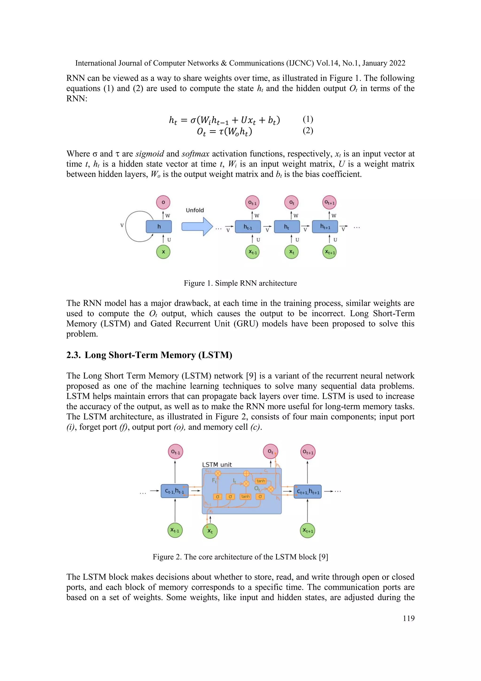 International Journal of Computer Networks & Communications (IJCNC) Vol.14, No.1, January 2022
119
RNN can be viewed as a way to share weights over time, as illustrated in Figure 1. The following
equations (1) and (2) are used to compute the state ht and the hidden output Ot in terms of the
RNN:
ℎ𝑡 = 𝜎(𝑊𝑖ℎ𝑡−1 + 𝑈𝑥𝑡 + 𝑏𝑡) (1)
𝑂𝑡 = 𝜏(𝑊
𝑜ℎ𝑡) (2)
Where σ and  are sigmoid and softmax activation functions, respectively, xt is an input vector at
time t, ht is a hidden state vector at time t, Wi is an input weight matrix, U is a weight matrix
between hidden layers, Wo is the output weight matrix and bt is the bias coefficient.
Figure 1. Simple RNN architecture
The RNN model has a major drawback, at each time in the training process, similar weights are
used to compute the Ot output, which causes the output to be incorrect. Long Short-Term
Memory (LSTM) and Gated Recurrent Unit (GRU) models have been proposed to solve this
problem.
2.3. Long Short-Term Memory (LSTM)
The Long Short Term Memory (LSTM) network [9] is a variant of the recurrent neural network
proposed as one of the machine learning techniques to solve many sequential data problems.
LSTM helps maintain errors that can propagate back layers over time. LSTM is used to increase
the accuracy of the output, as well as to make the RNN more useful for long-term memory tasks.
The LSTM architecture, as illustrated in Figure 2, consists of four main components; input port
(i), forget port (f), output port (o), and memory cell (c).
Figure 2. The core architecture of the LSTM block [9]
The LSTM block makes decisions about whether to store, read, and write through open or closed
ports, and each block of memory corresponds to a specific time. The communication ports are
based on a set of weights. Some weights, like input and hidden states, are adjusted during the
 