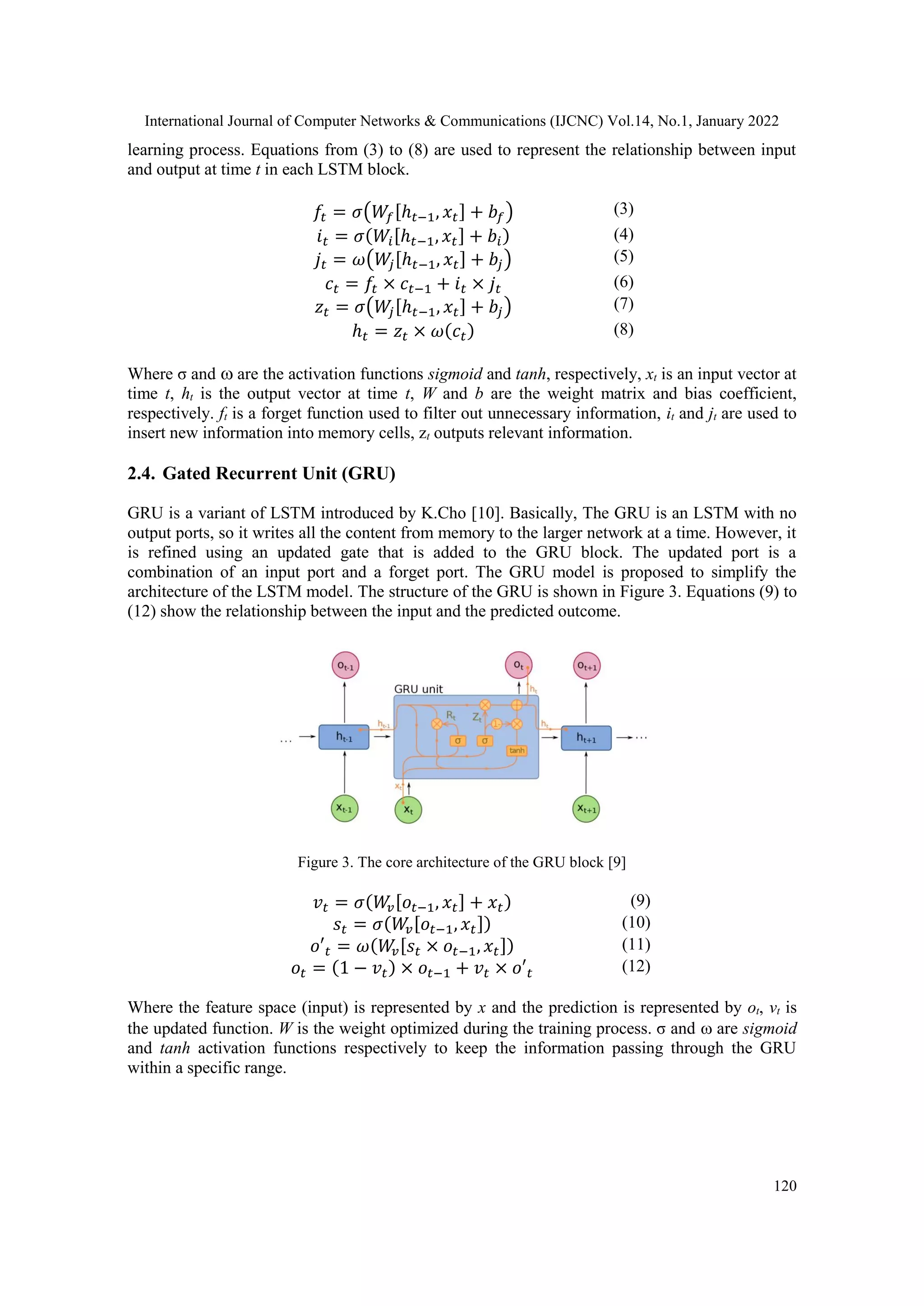 International Journal of Computer Networks & Communications (IJCNC) Vol.14, No.1, January 2022
120
learning process. Equations from (3) to (8) are used to represent the relationship between input
and output at time t in each LSTM block.
𝑓𝑡 = 𝜎(𝑊𝑓[ℎ𝑡−1, 𝑥𝑡] + 𝑏𝑓) (3)
𝑖𝑡 = 𝜎(𝑊𝑖[ℎ𝑡−1, 𝑥𝑡] + 𝑏𝑖) (4)
𝑗𝑡 = 𝜔(𝑊
𝑗[ℎ𝑡−1, 𝑥𝑡] + 𝑏𝑗) (5)
𝑐𝑡 = 𝑓𝑡 × 𝑐𝑡−1 + 𝑖𝑡 × 𝑗𝑡 (6)
𝑧𝑡 = 𝜎(𝑊
𝑗[ℎ𝑡−1, 𝑥𝑡] + 𝑏𝑗) (7)
ℎ𝑡 = 𝑧𝑡 × 𝜔(𝑐𝑡) (8)
Where σ and  are the activation functions sigmoid and tanh, respectively, xt is an input vector at
time t, ht is the output vector at time t, W and b are the weight matrix and bias coefficient,
respectively. ft is a forget function used to filter out unnecessary information, it and jt are used to
insert new information into memory cells, zt outputs relevant information.
2.4. Gated Recurrent Unit (GRU)
GRU is a variant of LSTM introduced by K.Cho [10]. Basically, The GRU is an LSTM with no
output ports, so it writes all the content from memory to the larger network at a time. However, it
is refined using an updated gate that is added to the GRU block. The updated port is a
combination of an input port and a forget port. The GRU model is proposed to simplify the
architecture of the LSTM model. The structure of the GRU is shown in Figure 3. Equations (9) to
(12) show the relationship between the input and the predicted outcome.
Figure 3. The core architecture of the GRU block [9]
𝑣𝑡 = 𝜎(𝑊
𝑣[𝑜𝑡−1, 𝑥𝑡] + 𝑥𝑡) (9)
𝑠𝑡 = 𝜎(𝑊
𝑣[𝑜𝑡−1, 𝑥𝑡]) (10)
𝑜′𝑡 = 𝜔(𝑊
𝑣[𝑠𝑡 × 𝑜𝑡−1, 𝑥𝑡]) (11)
𝑜𝑡 = (1 − 𝑣𝑡) × 𝑜𝑡−1 + 𝑣𝑡 × 𝑜′𝑡 (12)
Where the feature space (input) is represented by x and the prediction is represented by ot, vt is
the updated function. W is the weight optimized during the training process. σ and  are sigmoid
and tanh activation functions respectively to keep the information passing through the GRU
within a specific range.
 
