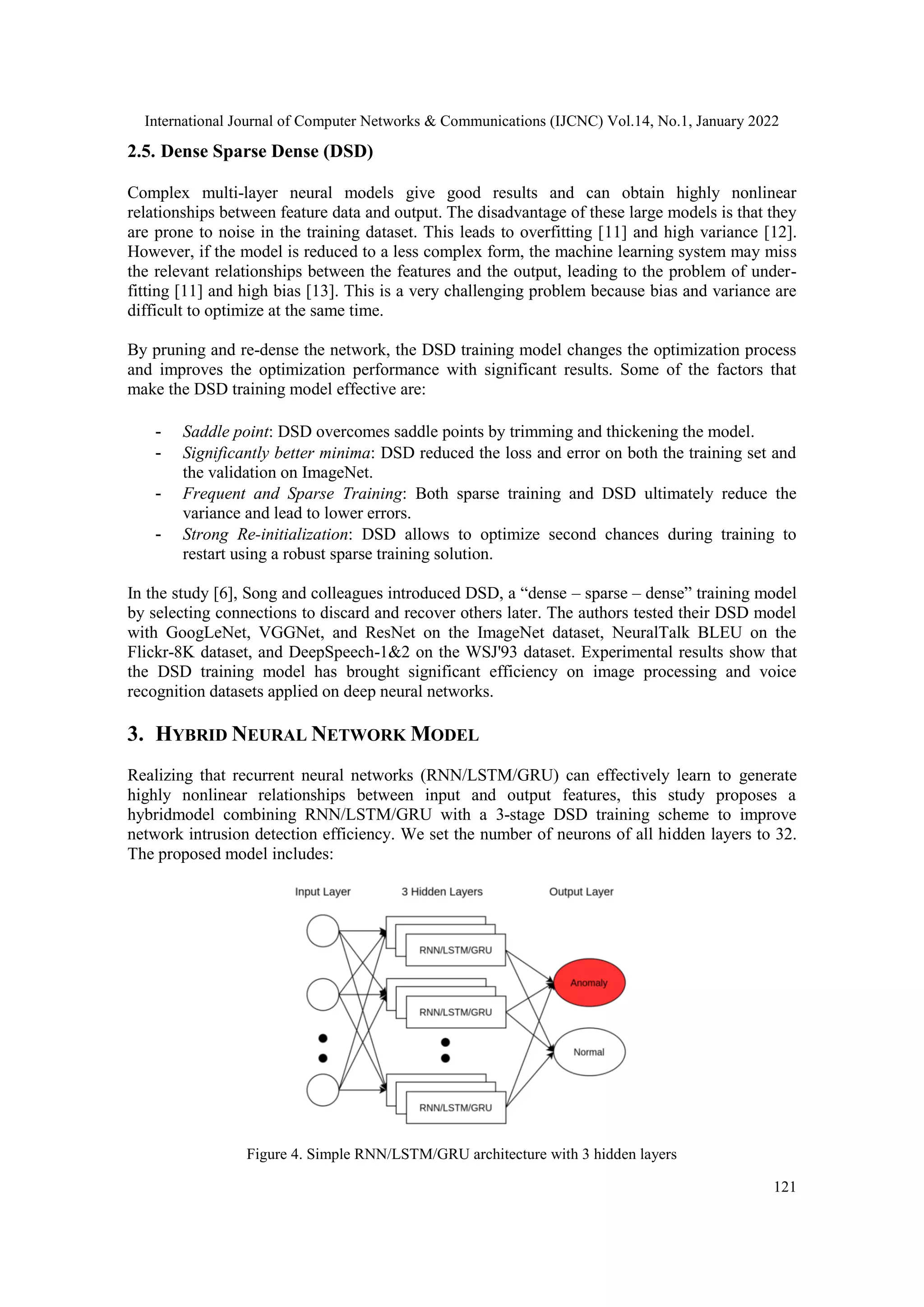 International Journal of Computer Networks & Communications (IJCNC) Vol.14, No.1, January 2022
121
2.5. Dense Sparse Dense (DSD)
Complex multi-layer neural models give good results and can obtain highly nonlinear
relationships between feature data and output. The disadvantage of these large models is that they
are prone to noise in the training dataset. This leads to overfitting [11] and high variance [12].
However, if the model is reduced to a less complex form, the machine learning system may miss
the relevant relationships between the features and the output, leading to the problem of under-
fitting [11] and high bias [13]. This is a very challenging problem because bias and variance are
difficult to optimize at the same time.
By pruning and re-dense the network, the DSD training model changes the optimization process
and improves the optimization performance with significant results. Some of the factors that
make the DSD training model effective are:
- Saddle point: DSD overcomes saddle points by trimming and thickening the model.
- Significantly better minima: DSD reduced the loss and error on both the training set and
the validation on ImageNet.
- Frequent and Sparse Training: Both sparse training and DSD ultimately reduce the
variance and lead to lower errors.
- Strong Re-initialization: DSD allows to optimize second chances during training to
restart using a robust sparse training solution.
In the study [6], Song and colleagues introduced DSD, a “dense – sparse – dense” training model
by selecting connections to discard and recover others later. The authors tested their DSD model
with GoogLeNet, VGGNet, and ResNet on the ImageNet dataset, NeuralTalk BLEU on the
Flickr-8K dataset, and DeepSpeech-1&2 on the WSJ'93 dataset. Experimental results show that
the DSD training model has brought significant efficiency on image processing and voice
recognition datasets applied on deep neural networks.
3. HYBRID NEURAL NETWORK MODEL
Realizing that recurrent neural networks (RNN/LSTM/GRU) can effectively learn to generate
highly nonlinear relationships between input and output features, this study proposes a
hybridmodel combining RNN/LSTM/GRU with a 3-stage DSD training scheme to improve
network intrusion detection efficiency. We set the number of neurons of all hidden layers to 32.
The proposed model includes:
Figure 4. Simple RNN/LSTM/GRU architecture with 3 hidden layers
 