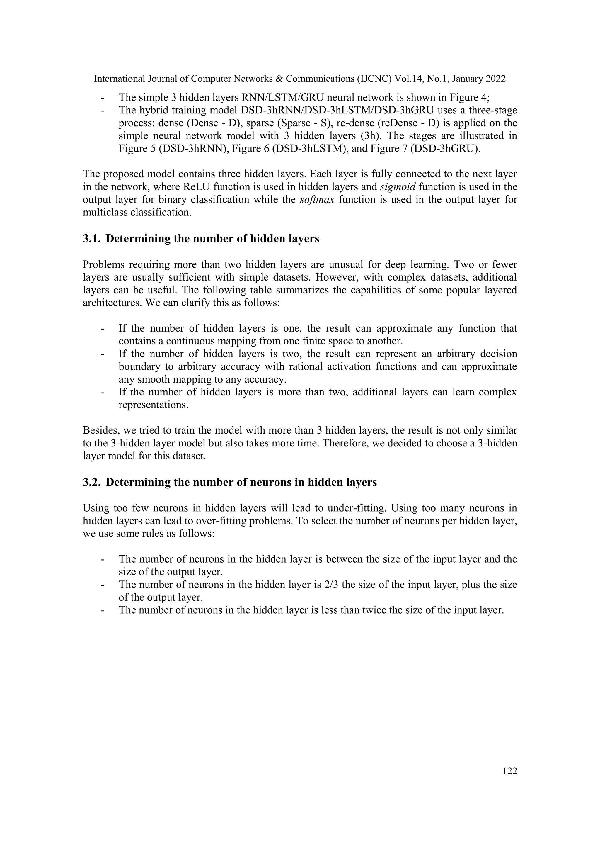 International Journal of Computer Networks & Communications (IJCNC) Vol.14, No.1, January 2022
122
- The simple 3 hidden layers RNN/LSTM/GRU neural network is shown in Figure 4;
- The hybrid training model DSD-3hRNN/DSD-3hLSTM/DSD-3hGRU uses a three-stage
process: dense (Dense - D), sparse (Sparse - S), re-dense (reDense - D) is applied on the
simple neural network model with 3 hidden layers (3h). The stages are illustrated in
Figure 5 (DSD-3hRNN), Figure 6 (DSD-3hLSTM), and Figure 7 (DSD-3hGRU).
The proposed model contains three hidden layers. Each layer is fully connected to the next layer
in the network, where ReLU function is used in hidden layers and sigmoid function is used in the
output layer for binary classification while the softmax function is used in the output layer for
multiclass classification.
3.1. Determining the number of hidden layers
Problems requiring more than two hidden layers are unusual for deep learning. Two or fewer
layers are usually sufficient with simple datasets. However, with complex datasets, additional
layers can be useful. The following table summarizes the capabilities of some popular layered
architectures. We can clarify this as follows:
- If the number of hidden layers is one, the result can approximate any function that
contains a continuous mapping from one finite space to another.
- If the number of hidden layers is two, the result can represent an arbitrary decision
boundary to arbitrary accuracy with rational activation functions and can approximate
any smooth mapping to any accuracy.
- If the number of hidden layers is more than two, additional layers can learn complex
representations.
Besides, we tried to train the model with more than 3 hidden layers, the result is not only similar
to the 3-hidden layer model but also takes more time. Therefore, we decided to choose a 3-hidden
layer model for this dataset.
3.2. Determining the number of neurons in hidden layers
Using too few neurons in hidden layers will lead to under-fitting. Using too many neurons in
hidden layers can lead to over-fitting problems. To select the number of neurons per hidden layer,
we use some rules as follows:
- The number of neurons in the hidden layer is between the size of the input layer and the
size of the output layer.
- The number of neurons in the hidden layer is 2/3 the size of the input layer, plus the size
of the output layer.
- The number of neurons in the hidden layer is less than twice the size of the input layer.
 