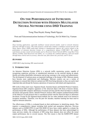 International Journal of Computer Networks & Communications (IJCNC) Vol.14, No.1, January 2022
DOI: 10.5121/ijcnc.2022.14108 117
ON THE PERFORMANCE OF INTRUSION
DETECTION SYSTEMS WITH HIDDEN MULTILAYER
NEURAL NETWORK USING DSD TRAINING
Trong Thua Huynh, Hoang Thanh Nguyen
Posts and Telecommunications Institute of Technology, Ho Chi Minh City, Vietnam
ABSTRACT
Deep learning applications, especially multilayer neural network models, result in network intrusion
detection with high accuracy. This study proposes a model that combines a multilayer neural network with
Dense Sparse Dense (DSD) multi-stage training to simultaneously improve the criteria related to the
performance of intrusion detection systems on a comprehensive dataset UNSW-NB15. We conduct
experiments on many neural network models such as Recurrent Neural Network (RNN), Long-Short Term
Memory (LSTM), Gated Recurrent Unit (GRU), etc. to evaluate the combined efficiency with each model
through many criteria such as accuracy, detection rate, false alarm rate, precision, and F1-Score.
KEYWORDS
UNSW-NB15, deep learning, IDS, neural network.
1. INTRODUCTION
An Intrusion Detection System (IDS) is a network traffic monitoring system, capable of
recognizing suspicious activities or unauthorized intrusions on the network during an attack,
thereby providing identifiable information and giving warnings to the system and administrator.
The development of malware poses an important challenge to the design of IDS. Malware attacks
have become more sophisticated and challenging. Malware creators can use a variety of
techniques to conceal their behavior and prevent IDS from being detected, so they can easily steal
important data and disrupt the business operations of numerous individuals and organizations.
IDS works in three main ways: Signature-based, Anomaly-based, and Stateful Protocol Analysis.
Signature-based IDS compares signatures of the observed object with those of known threats.
Anomaly-based IDS compares definitions of normal activities and the observed object to identify
deviations and generate alarms. Stateful Protocol Analysis IDS compares predetermined profiles
of the behavior of each protocol that is considered normal with the observed object to determine
deviations. Except for the Signature-based method, the two other methods need to be learned to
recognize anomalies. Therefore, over the past few decades, machine learning has been used to
improve intrusion detection.
The effectiveness of IDSs is evaluated based on their performance in identifying attacks. This
requires a comprehensive dataset including both normal and anomalous behaviors. Previous
datasets such as KDDCUP99 [1] and NSL-KDD [2] have been widely applied to evaluate the
performance of IDSs. Although the performance of these datasets has been acknowledged in
many previous studies, the evaluation of IDS using these datasets does not reflect the actual
output performance due to several reasons. The first reason is that the KDDCUP99 dataset
 