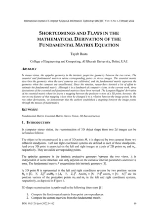 International Journal of Computer Science & Information Technology (IJCSIT) Vol 14, No 1, February 2022
DOI: 10.5121/ijcsit.2022.14102 19
SHORTCOMINGS AND FLAWS IN THE
MATHEMATICAL DERIVATION OF THE
FUNDAMENTAL MATRIX EQUATION
Tayeb Basta
College of Engineering and Computing, Al Ghurair University, Dubai, UAE
ABSTRACT
In stereo vision, the epipolar geometry is the intrinsic projective geometry between the two views. The
essential and fundamental matrices relate corresponding points in stereo images. The essential matrix
describes the geometry when the used cameras are calibrated, and the fundamental matrix expresses the
geometry when the cameras are uncalibrated. Since the nineties, researchers devoted a lot of effort to
estimate the fundamental matrix. Although it is a landmark of computer vision, in the current work, three
derivations of the essential and fundamental matrices have been revised. The Longuet-Higgins' derivation
of the essential matrix where he draws a mapping between the position vectors of a 3D point; however, the
one-to-one feature of that mapping is lost when he changed it to a relation between the image points. In the
two other derivations, we demonstrate that the authors established a mapping between the image points
through the misuse of mathematics.
KEYWORDS
Fundamental Matrix, Essential Matrix, Stereo Vision, 3D Reconstruction.
1. INTRODUCTION
In computer stereo vision, the reconstruction of 3D object shape from two 2d images can be
defined as follows:
The object to be reconstructed is a set of 3D points 𝑀, it is depicted by two cameras from two
different standpoints. Left and right coordinate systems are defined in each of these standpoints.
And every 3D point is projected on the left and right images as a pair of 2D points 𝑚𝑙 and 𝑚𝑟,
respectively. They are called corresponding points.
The epipolar geometry is the intrinsic projective geometry between the two views. It is
independent of scene structure, and only depends on the cameras' internal parameters and relative
pose. The fundamental matrix 𝐹 encapsulates this intrinsic geometry [1].
A 3D point 𝑀 is represented in the left and right coordinate systems by two position vectors
𝑀𝑙 = [𝑋𝑙 𝑌𝑙 𝑍𝑙]𝑇
and𝑀𝑟 = [𝑋𝑟 𝑌𝑟 𝑍𝑟]𝑇
. And𝑚𝑙 = [𝑥𝑙 𝑦𝑙]𝑇
and𝑚𝑟 = [𝑥𝑟 𝑦𝑟]𝑇
are the
position vectors of the projective points 𝑚𝑙 and 𝑚𝑟 in the left and right coordinate systems,
respectively, as depicted in Figure 1.
3D shape reconstruction is performed in the following three steps [1]
1. Compute the fundamental matrix from point correspondences.
2. Compute the camera matrices from the fundamental matrix.
 