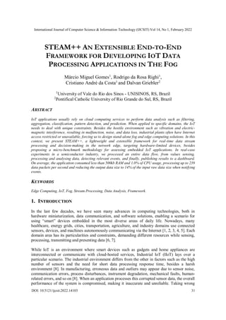 International Journal of Computer Science & Information Technology (IJCSIT) Vol 14, No 1, February 2022
DOI: 10.5121/ijcsit.2022.14103 31
STEAM++ AN EXTENSIBLE END-TO-END
FRAMEWORK FOR DEVELOPING IOT DATA
PROCESSING APPLICATIONS IN THE FOG
Márcio Miguel Gomes1
, Rodrigo da Rosa Righi1
,
Cristiano André da Costa1
and Dalvan Griebler2
1
University of Vale do Rio dos Sinos - UNISINOS, RS, Brazil
2
Pontifical Catholic University of Rio Grande do Sul, RS, Brazil
ABSTRACT
IoT applications usually rely on cloud computing services to perform data analysis such as filtering,
aggregation, classification, pattern detection, and prediction. When applied to specific domains, the IoT
needs to deal with unique constraints. Besides the hostile environment such as vibration and electric-
magnetic interference, resulting in malfunction, noise, and data loss, industrial plants often have Internet
access restricted or unavailable, forcing us to design stand-alone fog and edge computing solutions. In this
context, we present STEAM++, a lightweight and extensible framework for real-time data stream
processing and decision-making in the network edge, targeting hardware-limited devices, besides
proposing a micro-benchmark methodology for assessing embedded IoT applications. In real-case
experiments in a semiconductor industry, we processed an entire data flow, from values sensing,
processing and analysing data, detecting relevant events, and finally, publishing results to a dashboard.
On average, the application consumed less than 500kb RAM and 1.0% of CPU usage, processing up to 239
data packets per second and reducing the output data size to 14% of the input raw data size when notifying
events.
KEYWORDS
Edge Computing, IoT, Fog, Stream Processing, Data Analysis, Framework.
1. INTRODUCTION
In the last few decades, we have seen many advances in computing technologies, both in
hardware miniaturization, data communication, and software solutions, enabling a scenario for
using “smart” devices embedded in the most diverse areas of daily life. Nowadays, many
healthcare, energy grids, cities, transportation, agriculture, and industry domains use connected
sensors, devices, and machines autonomously communicating via the Internet [1, 2, 3, 4, 5]. Each
domain area has its particularities and constraints, demanding different resources while sensing,
processing, transmitting and presenting data [6, 7].
While IoT is an environment where smart devices such as gadgets and home appliances are
interconnected or communicate with cloud-hosted services, Industrial IoT (IIoT) lays over a
particular scenario. The industrial environment differs from the other in factors such as the high
number of sensors and the need for short data processing response time, besides a harsh
environment [8]. In manufacturing, erroneous data and outliers may appear due to sensor noise,
communication errors, process disturbances, instrument degradation, mechanical faults, human-
related errors, and so on [8]. When an application processes this corrupted sensor data, the overall
performance of the system is compromised, making it inaccurate and unreliable. Taking wrong
 