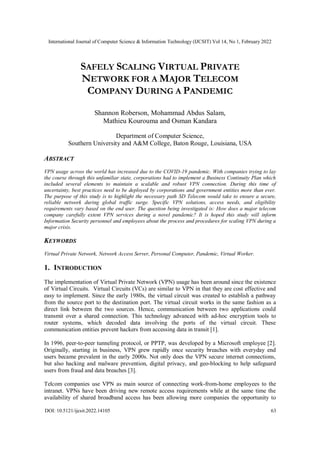 International Journal of Computer Science & Information Technology (IJCSIT) Vol 14, No 1, February 2022
DOI: 10.5121/ijcsit.2022.14105 63
SAFELY SCALING VIRTUAL PRIVATE
NETWORK FOR A MAJOR TELECOM
COMPANY DURING A PANDEMIC
Shannon Roberson, Mohammad Abdus Salam,
Mathieu Kourouma and Osman Kandara
Department of Computer Science,
Southern University and A&M College, Baton Rouge, Louisiana, USA
ABSTRACT
VPN usage across the world has increased due to the COVID-19 pandemic. With companies trying to lay
the course through this unfamiliar state, corporations had to implement a Business Continuity Plan which
included several elements to maintain a scalable and robust VPN connection. During this time of
uncertainty, best practices need to be deployed by corporations and government entities more than ever.
The purpose of this study is to highlight the necessary path SD Telecom would take to ensure a secure,
reliable network during global traffic surge. Specific VPN solutions, access needs, and eligibility
requirements vary based on the end user. The question being investigated is: How does a major telecom
company carefully extent VPN services during a novel pandemic? It is hoped this study will inform
Information Security personnel and employees about the process and procedures for scaling VPN during a
major crisis.
KEYWORDS
Virtual Private Network, Network Access Server, Personal Computer, Pandemic, Virtual Worker.
1. INTRODUCTION
The implementation of Virtual Private Network (VPN) usage has been around since the existence
of Virtual Circuits. Virtual Circuits (VCs) are similar to VPN in that they are cost effective and
easy to implement. Since the early 1980s, the virtual circuit was created to establish a pathway
from the source port to the destination port. The virtual circuit works in the same fashion as a
direct link between the two sources. Hence, communication between two applications could
transmit over a shared connection. This technology advanced with ad-hoc encryption tools to
router systems, which decoded data involving the ports of the virtual circuit. These
communication entities prevent hackers from accessing data in transit [1].
In 1996, peer-to-peer tunneling protocol, or PPTP, was developed by a Microsoft employee [2].
Originally, starting in business, VPN grew rapidly once security breaches with everyday end
users became prevalent in the early 2000s. Not only does the VPN secure internet connections,
but also hacking and malware prevention, digital privacy, and geo-blocking to help safeguard
users from fraud and data breaches [3].
Telcom companies use VPN as main source of connecting work-from-home employees to the
intranet. VPNs have been driving new remote access requirements while at the same time the
availability of shared broadband access has been allowing more companies the opportunity to
 