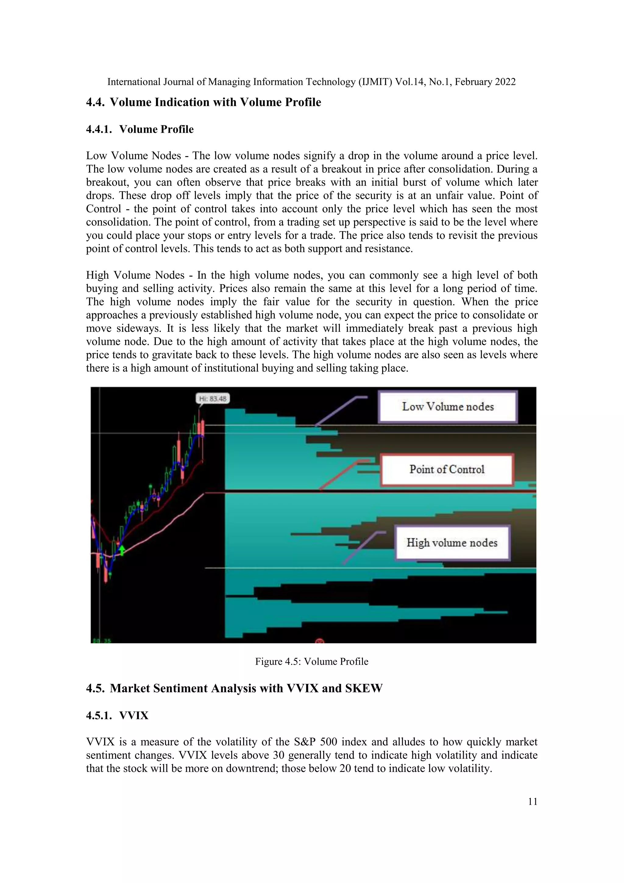 International Journal of Managing Information Technology (IJMIT) Vol.14, No.1, February 2022
11
4.4. Volume Indication with Volume Profile
4.4.1. Volume Profile
Low Volume Nodes - The low volume nodes signify a drop in the volume around a price level.
The low volume nodes are created as a result of a breakout in price after consolidation. During a
breakout, you can often observe that price breaks with an initial burst of volume which later
drops. These drop off levels imply that the price of the security is at an unfair value. Point of
Control - the point of control takes into account only the price level which has seen the most
consolidation. The point of control, from a trading set up perspective is said to be the level where
you could place your stops or entry levels for a trade. The price also tends to revisit the previous
point of control levels. This tends to act as both support and resistance.
High Volume Nodes - In the high volume nodes, you can commonly see a high level of both
buying and selling activity. Prices also remain the same at this level for a long period of time.
The high volume nodes imply the fair value for the security in question. When the price
approaches a previously established high volume node, you can expect the price to consolidate or
move sideways. It is less likely that the market will immediately break past a previous high
volume node. Due to the high amount of activity that takes place at the high volume nodes, the
price tends to gravitate back to these levels. The high volume nodes are also seen as levels where
there is a high amount of institutional buying and selling taking place.
Figure 4.5: Volume Profile
4.5. Market Sentiment Analysis with VVIX and SKEW
4.5.1. VVIX
VVIX is a measure of the volatility of the S&P 500 index and alludes to how quickly market
sentiment changes. VVIX levels above 30 generally tend to indicate high volatility and indicate
that the stock will be more on downtrend; those below 20 tend to indicate low volatility.
 