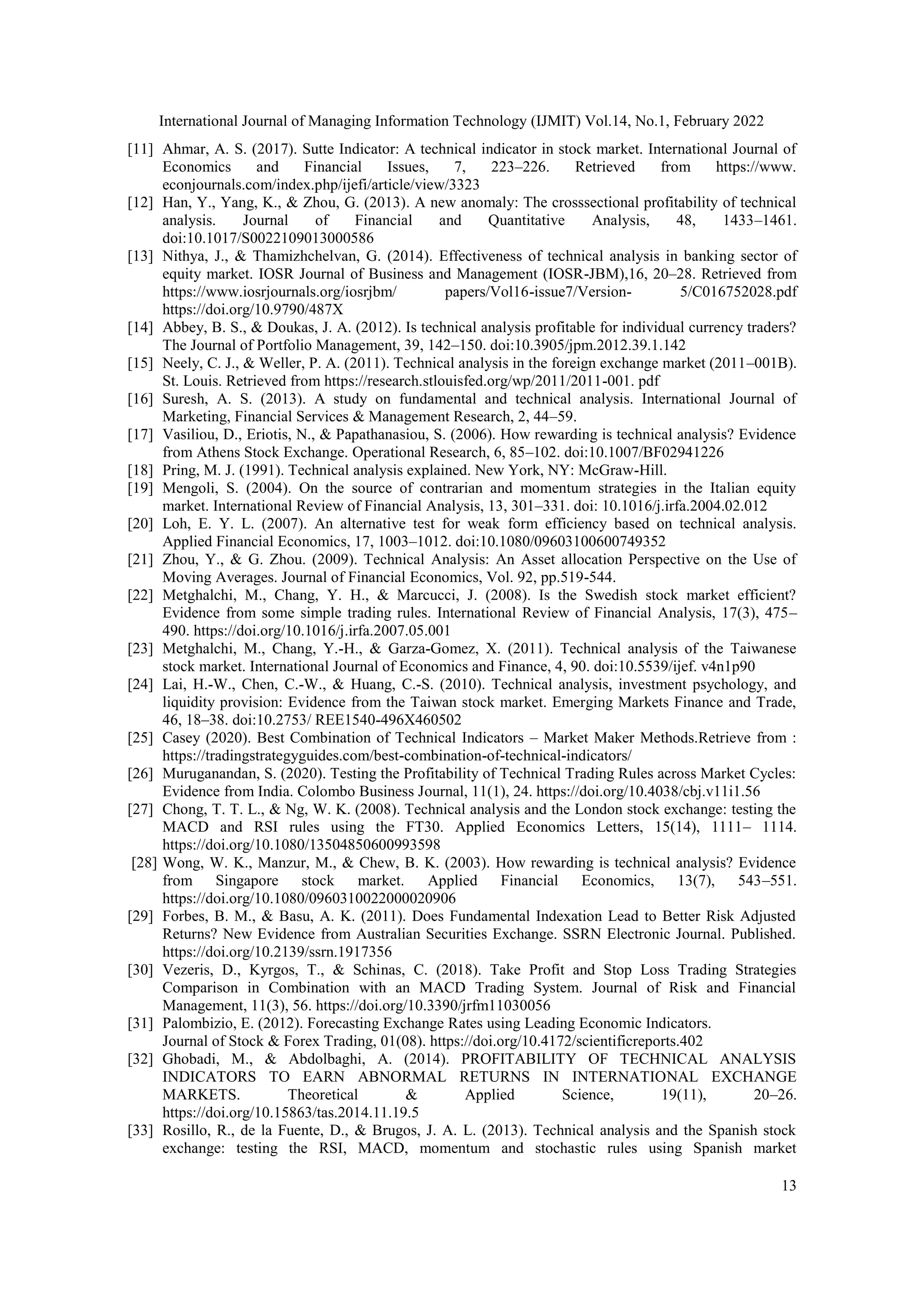 International Journal of Managing Information Technology (IJMIT) Vol.14, No.1, February 2022
13
[11] Ahmar, A. S. (2017). Sutte Indicator: A technical indicator in stock market. International Journal of
Economics and Financial Issues, 7, 223–226. Retrieved from https://www.
econjournals.com/index.php/ijefi/article/view/3323
[12] Han, Y., Yang, K., & Zhou, G. (2013). A new anomaly: The crosssectional profitability of technical
analysis. Journal of Financial and Quantitative Analysis, 48, 1433–1461.
doi:10.1017/S0022109013000586
[13] Nithya, J., & Thamizhchelvan, G. (2014). Effectiveness of technical analysis in banking sector of
equity market. IOSR Journal of Business and Management (IOSR-JBM),16, 20–28. Retrieved from
https://www.iosrjournals.org/iosrjbm/ papers/Vol16-issue7/Version- 5/C016752028.pdf
https://doi.org/10.9790/487X
[14] Abbey, B. S., & Doukas, J. A. (2012). Is technical analysis profitable for individual currency traders?
The Journal of Portfolio Management, 39, 142–150. doi:10.3905/jpm.2012.39.1.142
[15] Neely, C. J., & Weller, P. A. (2011). Technical analysis in the foreign exchange market (2011–001B).
St. Louis. Retrieved from https://research.stlouisfed.org/wp/2011/2011-001. pdf
[16] Suresh, A. S. (2013). A study on fundamental and technical analysis. International Journal of
Marketing, Financial Services & Management Research, 2, 44–59.
[17] Vasiliou, D., Eriotis, N., & Papathanasiou, S. (2006). How rewarding is technical analysis? Evidence
from Athens Stock Exchange. Operational Research, 6, 85–102. doi:10.1007/BF02941226
[18] Pring, M. J. (1991). Technical analysis explained. New York, NY: McGraw-Hill.
[19] Mengoli, S. (2004). On the source of contrarian and momentum strategies in the Italian equity
market. International Review of Financial Analysis, 13, 301–331. doi: 10.1016/j.irfa.2004.02.012
[20] Loh, E. Y. L. (2007). An alternative test for weak form efficiency based on technical analysis.
Applied Financial Economics, 17, 1003–1012. doi:10.1080/09603100600749352
[21] Zhou, Y., & G. Zhou. (2009). Technical Analysis: An Asset allocation Perspective on the Use of
Moving Averages. Journal of Financial Economics, Vol. 92, pp.519-544.
[22] Metghalchi, M., Chang, Y. H., & Marcucci, J. (2008). Is the Swedish stock market efficient?
Evidence from some simple trading rules. International Review of Financial Analysis, 17(3), 475–
490. https://doi.org/10.1016/j.irfa.2007.05.001
[23] Metghalchi, M., Chang, Y.-H., & Garza-Gomez, X. (2011). Technical analysis of the Taiwanese
stock market. International Journal of Economics and Finance, 4, 90. doi:10.5539/ijef. v4n1p90
[24] Lai, H.-W., Chen, C.-W., & Huang, C.-S. (2010). Technical analysis, investment psychology, and
liquidity provision: Evidence from the Taiwan stock market. Emerging Markets Finance and Trade,
46, 18–38. doi:10.2753/ REE1540-496X460502
[25] Casey (2020). Best Combination of Technical Indicators – Market Maker Methods.Retrieve from :
https://tradingstrategyguides.com/best-combination-of-technical-indicators/
[26] Muruganandan, S. (2020). Testing the Profitability of Technical Trading Rules across Market Cycles:
Evidence from India. Colombo Business Journal, 11(1), 24. https://doi.org/10.4038/cbj.v11i1.56
[27] Chong, T. T. L., & Ng, W. K. (2008). Technical analysis and the London stock exchange: testing the
MACD and RSI rules using the FT30. Applied Economics Letters, 15(14), 1111– 1114.
https://doi.org/10.1080/13504850600993598
[28] Wong, W. K., Manzur, M., & Chew, B. K. (2003). How rewarding is technical analysis? Evidence
from Singapore stock market. Applied Financial Economics, 13(7), 543–551.
https://doi.org/10.1080/0960310022000020906
[29] Forbes, B. M., & Basu, A. K. (2011). Does Fundamental Indexation Lead to Better Risk Adjusted
Returns? New Evidence from Australian Securities Exchange. SSRN Electronic Journal. Published.
https://doi.org/10.2139/ssrn.1917356
[30] Vezeris, D., Kyrgos, T., & Schinas, C. (2018). Take Profit and Stop Loss Trading Strategies
Comparison in Combination with an MACD Trading System. Journal of Risk and Financial
Management, 11(3), 56. https://doi.org/10.3390/jrfm11030056
[31] Palombizio, E. (2012). Forecasting Exchange Rates using Leading Economic Indicators.
Journal of Stock & Forex Trading, 01(08). https://doi.org/10.4172/scientificreports.402
[32] Ghobadi, M., & Abdolbaghi, A. (2014). PROFITABILITY OF TECHNICAL ANALYSIS
INDICATORS TO EARN ABNORMAL RETURNS IN INTERNATIONAL EXCHANGE
MARKETS. Theoretical & Applied Science, 19(11), 20–26.
https://doi.org/10.15863/tas.2014.11.19.5
[33] Rosillo, R., de la Fuente, D., & Brugos, J. A. L. (2013). Technical analysis and the Spanish stock
exchange: testing the RSI, MACD, momentum and stochastic rules using Spanish market
 