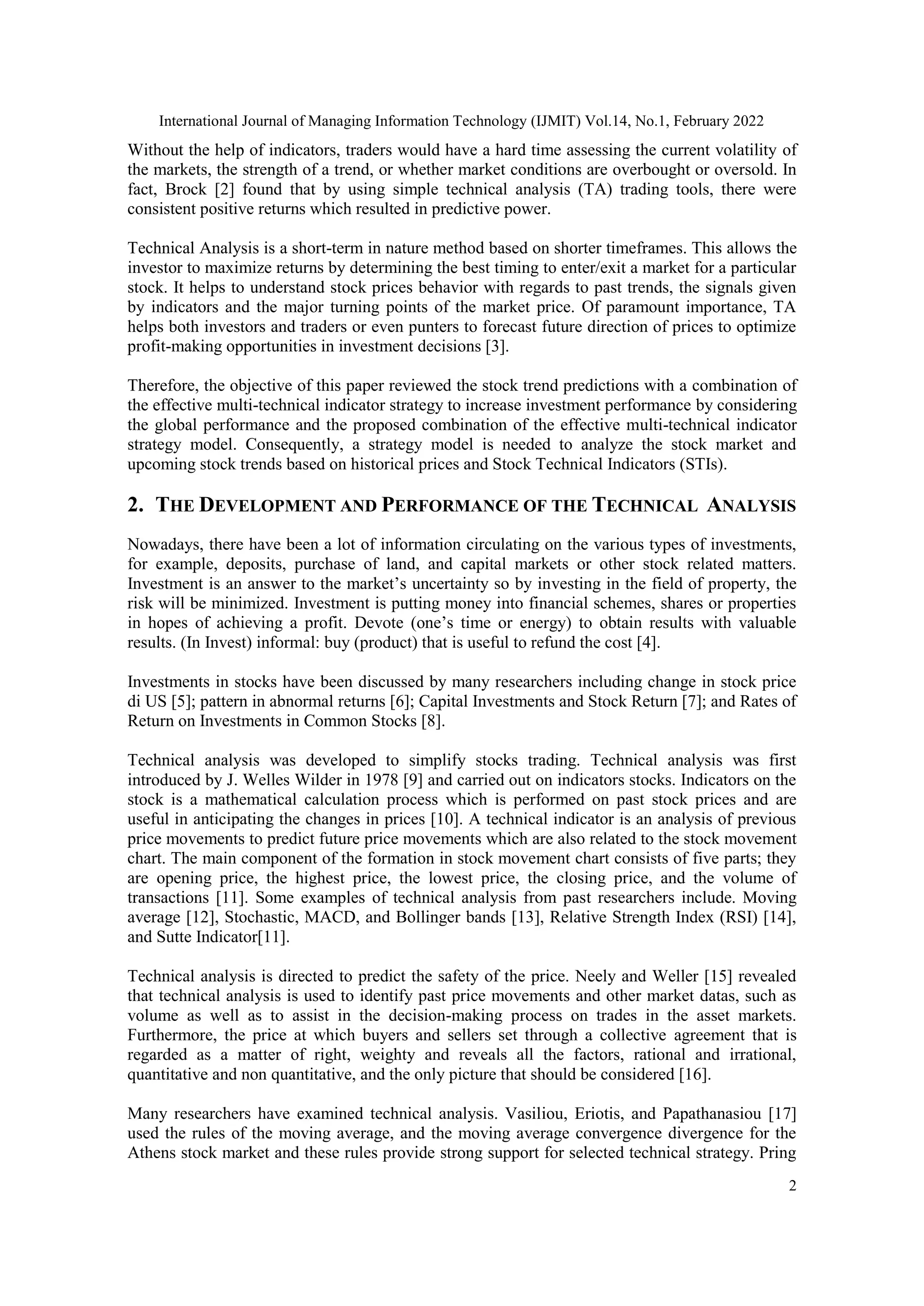 International Journal of Managing Information Technology (IJMIT) Vol.14, No.1, February 2022
2
Without the help of indicators, traders would have a hard time assessing the current volatility of
the markets, the strength of a trend, or whether market conditions are overbought or oversold. In
fact, Brock [2] found that by using simple technical analysis (TA) trading tools, there were
consistent positive returns which resulted in predictive power.
Technical Analysis is a short-term in nature method based on shorter timeframes. This allows the
investor to maximize returns by determining the best timing to enter/exit a market for a particular
stock. It helps to understand stock prices behavior with regards to past trends, the signals given
by indicators and the major turning points of the market price. Of paramount importance, TA
helps both investors and traders or even punters to forecast future direction of prices to optimize
profit-making opportunities in investment decisions [3].
Therefore, the objective of this paper reviewed the stock trend predictions with a combination of
the effective multi-technical indicator strategy to increase investment performance by considering
the global performance and the proposed combination of the effective multi-technical indicator
strategy model. Consequently, a strategy model is needed to analyze the stock market and
upcoming stock trends based on historical prices and Stock Technical Indicators (STIs).
2. THE DEVELOPMENT AND PERFORMANCE OF THE TECHNICAL ANALYSIS
Nowadays, there have been a lot of information circulating on the various types of investments,
for example, deposits, purchase of land, and capital markets or other stock related matters.
Investment is an answer to the market’s uncertainty so by investing in the field of property, the
risk will be minimized. Investment is putting money into financial schemes, shares or properties
in hopes of achieving a profit. Devote (one’s time or energy) to obtain results with valuable
results. (In Invest) informal: buy (product) that is useful to refund the cost [4].
Investments in stocks have been discussed by many researchers including change in stock price
di US [5]; pattern in abnormal returns [6]; Capital Investments and Stock Return [7]; and Rates of
Return on Investments in Common Stocks [8].
Technical analysis was developed to simplify stocks trading. Technical analysis was first
introduced by J. Welles Wilder in 1978 [9] and carried out on indicators stocks. Indicators on the
stock is a mathematical calculation process which is performed on past stock prices and are
useful in anticipating the changes in prices [10]. A technical indicator is an analysis of previous
price movements to predict future price movements which are also related to the stock movement
chart. The main component of the formation in stock movement chart consists of five parts; they
are opening price, the highest price, the lowest price, the closing price, and the volume of
transactions [11]. Some examples of technical analysis from past researchers include. Moving
average [12], Stochastic, MACD, and Bollinger bands [13], Relative Strength Index (RSI) [14],
and Sutte Indicator[11].
Technical analysis is directed to predict the safety of the price. Neely and Weller [15] revealed
that technical analysis is used to identify past price movements and other market datas, such as
volume as well as to assist in the decision-making process on trades in the asset markets.
Furthermore, the price at which buyers and sellers set through a collective agreement that is
regarded as a matter of right, weighty and reveals all the factors, rational and irrational,
quantitative and non quantitative, and the only picture that should be considered [16].
Many researchers have examined technical analysis. Vasiliou, Eriotis, and Papathanasiou [17]
used the rules of the moving average, and the moving average convergence divergence for the
Athens stock market and these rules provide strong support for selected technical strategy. Pring
 