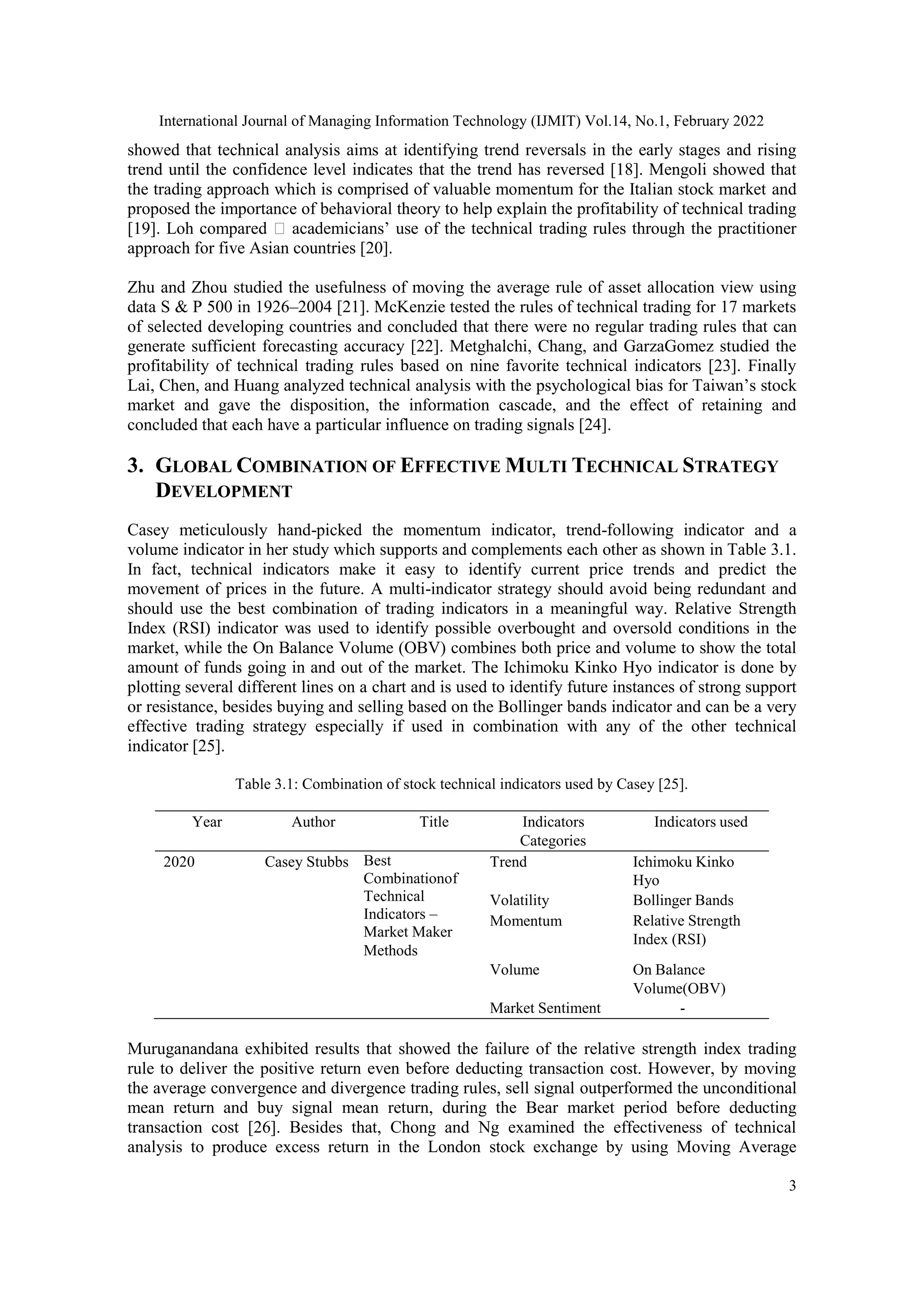 International Journal of Managing Information Technology (IJMIT) Vol.14, No.1, February 2022
3
showed that technical analysis aims at identifying trend reversals in the early stages and rising
trend until the confidence level indicates that the trend has reversed [18]. Mengoli showed that
the trading approach which is comprised of valuable momentum for the Italian stock market and
proposed the importance of behavioral theory to help explain the profitability of technical trading
[19]. Loh compared academicians’ use of the technical trading rules through the practitioner
approach for five Asian countries [20].
Zhu and Zhou studied the usefulness of moving the average rule of asset allocation view using
data S & P 500 in 1926–2004 [21]. McKenzie tested the rules of technical trading for 17 markets
of selected developing countries and concluded that there were no regular trading rules that can
generate sufficient forecasting accuracy [22]. Metghalchi, Chang, and GarzaGomez studied the
profitability of technical trading rules based on nine favorite technical indicators [23]. Finally
Lai, Chen, and Huang analyzed technical analysis with the psychological bias for Taiwan’s stock
market and gave the disposition, the information cascade, and the effect of retaining and
concluded that each have a particular influence on trading signals [24].
3. GLOBAL COMBINATION OF EFFECTIVE MULTI TECHNICAL STRATEGY
DEVELOPMENT
Casey meticulously hand-picked the momentum indicator, trend-following indicator and a
volume indicator in her study which supports and complements each other as shown in Table 3.1.
In fact, technical indicators make it easy to identify current price trends and predict the
movement of prices in the future. A multi-indicator strategy should avoid being redundant and
should use the best combination of trading indicators in a meaningful way. Relative Strength
Index (RSI) indicator was used to identify possible overbought and oversold conditions in the
market, while the On Balance Volume (OBV) combines both price and volume to show the total
amount of funds going in and out of the market. The Ichimoku Kinko Hyo indicator is done by
plotting several different lines on a chart and is used to identify future instances of strong support
or resistance, besides buying and selling based on the Bollinger bands indicator and can be a very
effective trading strategy especially if used in combination with any of the other technical
indicator [25].
Table 3.1: Combination of stock technical indicators used by Casey [25].
Year Author Title Indicators
Categories
Indicators used
2020 Casey Stubbs Best
Combinationof
Technical
Indicators –
Market Maker
Methods
Trend Ichimoku Kinko
Hyo
Volatility Bollinger Bands
Momentum Relative Strength
Index (RSI)
Volume On Balance
Volume(OBV)
Market Sentiment -
Muruganandana exhibited results that showed the failure of the relative strength index trading
rule to deliver the positive return even before deducting transaction cost. However, by moving
the average convergence and divergence trading rules, sell signal outperformed the unconditional
mean return and buy signal mean return, during the Bear market period before deducting
transaction cost [26]. Besides that, Chong and Ng examined the effectiveness of technical
analysis to produce excess return in the London stock exchange by using Moving Average
 