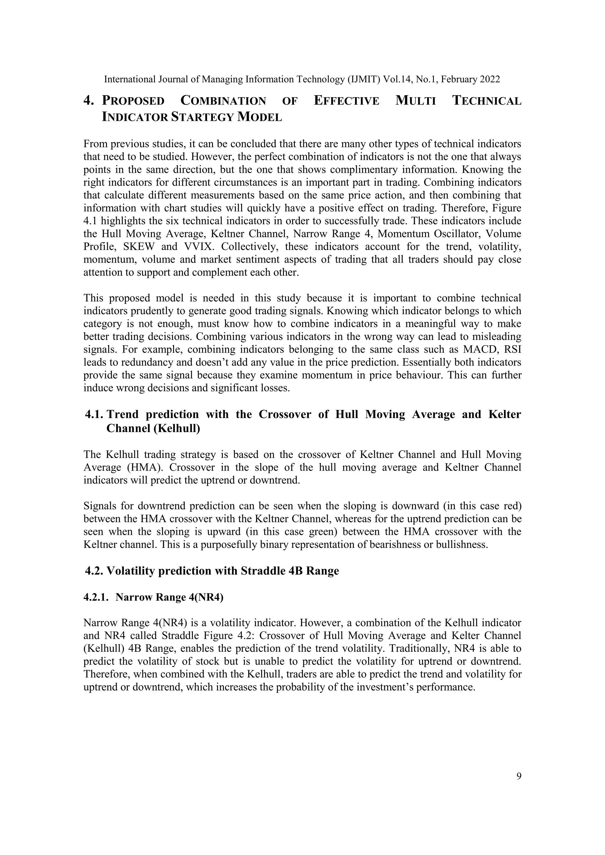 International Journal of Managing Information Technology (IJMIT) Vol.14, No.1, February 2022
9
4. PROPOSED COMBINATION OF EFFECTIVE MULTI TECHNICAL
INDICATOR STARTEGY MODEL
From previous studies, it can be concluded that there are many other types of technical indicators
that need to be studied. However, the perfect combination of indicators is not the one that always
points in the same direction, but the one that shows complimentary information. Knowing the
right indicators for different circumstances is an important part in trading. Combining indicators
that calculate different measurements based on the same price action, and then combining that
information with chart studies will quickly have a positive effect on trading. Therefore, Figure
4.1 highlights the six technical indicators in order to successfully trade. These indicators include
the Hull Moving Average, Keltner Channel, Narrow Range 4, Momentum Oscillator, Volume
Profile, SKEW and VVIX. Collectively, these indicators account for the trend, volatility,
momentum, volume and market sentiment aspects of trading that all traders should pay close
attention to support and complement each other.
This proposed model is needed in this study because it is important to combine technical
indicators prudently to generate good trading signals. Knowing which indicator belongs to which
category is not enough, must know how to combine indicators in a meaningful way to make
better trading decisions. Combining various indicators in the wrong way can lead to misleading
signals. For example, combining indicators belonging to the same class such as MACD, RSI
leads to redundancy and doesn’t add any value in the price prediction. Essentially both indicators
provide the same signal because they examine momentum in price behaviour. This can further
induce wrong decisions and significant losses.
4.1. Trend prediction with the Crossover of Hull Moving Average and Kelter
Channel (Kelhull)
The Kelhull trading strategy is based on the crossover of Keltner Channel and Hull Moving
Average (HMA). Crossover in the slope of the hull moving average and Keltner Channel
indicators will predict the uptrend or downtrend.
Signals for downtrend prediction can be seen when the sloping is downward (in this case red)
between the HMA crossover with the Keltner Channel, whereas for the uptrend prediction can be
seen when the sloping is upward (in this case green) between the HMA crossover with the
Keltner channel. This is a purposefully binary representation of bearishness or bullishness.
4.2. Volatility prediction with Straddle 4B Range
4.2.1. Narrow Range 4(NR4)
Narrow Range 4(NR4) is a volatility indicator. However, a combination of the Kelhull indicator
and NR4 called Straddle Figure 4.2: Crossover of Hull Moving Average and Kelter Channel
(Kelhull) 4B Range, enables the prediction of the trend volatility. Traditionally, NR4 is able to
predict the volatility of stock but is unable to predict the volatility for uptrend or downtrend.
Therefore, when combined with the Kelhull, traders are able to predict the trend and volatility for
uptrend or downtrend, which increases the probability of the investment’s performance.
 