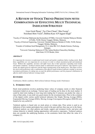 International Journal of Managing Information Technology (IJMIT) Vol.14, No.1, February 2022
DOI: 10.5121/ijmit.2022.14101 1
A REVIEW OF STOCK TREND PREDICTION WITH
COMBINATION OF EFFECTIVE MULTI TECHNICAL
INDICATOR STRATEGY
Liaw Geok Pheng1
, Tay Choo Chuan2
, Mac Foong3
,
Norzihani Binti Yusof1
, Dalbina Kaur A/P Jagjeet Singh4
1
Faculty of Teknologi Maklumat dan Komunikasi (FTMK), Universiti Teknikal Malaysia Melaka
(UTeM), 76100, Durian Tunggal, Melaka, Malaysia
2
Faculty of Eletrical Enginering, Universiti Teknikal Malaysia Melaka (UTeM), 76100, Durian
Tunggal, Melaka, Malaysia.
3
Founder of Goldman Seed Management, 91-2, Jalan BK 5A/2, Bandar Kinrara, Puchong,
Selangor.
4
Universiti Teknologi Malaysia (UTM), Sultan Ibrahim Chancellery Building,
Jalan Iman, 81310 Skudai, Johor
ABSTRACT
It is important for investors to understand stock trends and market conditions before trading stocks. Both
these capabilities are very important for an investor in order to obtain maximized profit and minimized
losses. Without this capability, investors will suffer losses due to their ignorance regarding stock trends
and market conditions. Technical analysis helps to understand stock prices behavior with regards to past
trends, the signals given by indicators and the major turning points of the market price. This paper reviews
the stock trend predictions with a combination of the effective multi technical indicator strategy to increase
investment performance by taking into account the global performance and the proposed combination of
effective multi technical indicator strategy model.
KEYWORDS
Combination, Market conditions, Multi technical indicator Strategy model, Performance
1. INTRODUCTION
Stock trend prediction involves predicting future values of company stocks or other financial
instrument traded on an exchange. Various types of trading can be done in the stock market. It
could be short term trading or even long term trading but if someone can predict the value or
class of that entity, it can yield very good returns for the investment done. Prior to the evolution
of the digital world, various useful technical indicators like Simple Moving Average (SMA),
Exponential Moving Average (EMA), Moving Average Convergence/Divergence (MACD) were
found to be very useful [1].
Technical analysis is based only on stock prices or volume data. Price action is used as an
indication of how market participants have acted in the past and how they may act in the future.
Technical analysts use chart patterns and trends, support and resistance levels, and price and
volume behavior to identify trading opportunities with positive expectancy. Technical analysis
does not consider the underlying business, or the economics factor that affect the value of a
company [1].
 