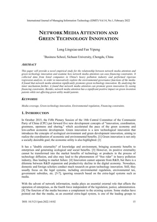 International Journal of Managing Information Technology (IJMIT) Vol.14, No.1, February 2022
DOI: 10.5121/ijmit.2022.14102 15
NETWORK MEDIA ATTENTION AND
GREEN TECHNOLOGY INNOVATION
Long Lingxiao and Fan Yipeng
1
Business School, Sichuan University, Chengdu, China
ABSTRACT
This paper will provide a novel empirical study for the relationship between network media attention and
green technology innovation and examine how network media attention can ease financing constraints. It
collected data from listed companies in China's heavy pollution industry and performed rigorous
regression analysis, in order to innovatively explore the environmental governance functions of the media.
It found that network media attention significantly promotes green technology innovation. By analyzing the
inner mechanism further, it found that network media attention can promote green innovation by easing
financing constraints. Besides, network media attention has a significant positive impact on green invention
patents while not affecting green utility model patents.
KEYWORDS
Media coverage, Green technology innovation, Environmental regulation, Financing constraints.
1. INTRODUCTION
In October 2015, the Fifth Plenary Session of the 18th Central Committee of the Communist
Party of China (CPC) put forward five new development concepts of "innovation, coordination,
greenness, openness and sharing," which accelerated the pace of the green economy and
low-carbon economic development. Green innovation is a new technological innovation that
introduces the concepts of ecological environment and green development innovation, aiming to
realize the coordination of economic and environmental benefits. [1] Green innovation is not only
a socially desirable goal; the economic utility is also highlighted. [2]
It has a "double externality" of knowledge and environment, bringing economic benefits to
enterprises and generating ecological and social benefits. [3] However, its positive externality
cannot be transformed into the market benefits of technology or products in the process of
technology diffusion, and also may lead to the phenomenon of “free rider” in heavy pollution
industry, thus leading to market failure. [4] Innovation cannot separate from R&D, but there is a
dilemma between R&D expansion and productivity decline in the digital economy. Nowadays,
domestic and foreign scholars conduct much research on green technology innovation. Still, they
usually focus on the legal systems, including environmental regulation, environmental tax,
government subsidies, etc. [5-7], ignoring research based on the extra-legal systems such as
media.
With the advent of network information, media plays an essential external role that affects the
operation of enterprises, as the fourth force independent of the legislation, justice, administration.
[8] The function of the media becomes a complement to the existing system. Some studies have
pointed out that the media, as an essential extra-legal system, is one of the leading groups to
 
