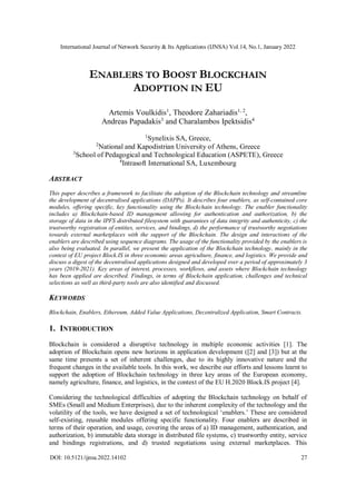 International Journal of Network Security & Its Applications (IJNSA) Vol.14, No.1, January 2022
DOI: 10.5121/ijnsa.2022.14102 27
ENABLERS TO BOOST BLOCKCHAIN
ADOPTION IN EU
Artemis Voulkidis1
, Theodore Zahariadis1, 2
,
Andreas Papadakis3
and Charalambos Ipektsidis4
1
Synelixis SA, Greece,
2
National and Kapodistrian University of Athens, Greece
3
School of Pedagogical and Technological Education (ASPETE), Greece
4
Intrasoft International SA, Luxembourg
ABSTRACT
This paper describes a framework to facilitate the adoption of the Blockchain technology and streamline
the development of decentralised applications (DAPPs). It describes four enablers, as self-contained core
modules, offering specific, key functionality using the Blockchain technology. The enabler functionality
includes a) Blockchain-based ID management allowing for authentication and authorization, b) the
storage of data in the IPFS distributed filesystem with guarantees of data integrity and authenticity, c) the
trustworthy registration of entities, services, and bindings, d) the performance of trustworthy negotiations
towards external marketplaces with the support of the Blockchain. The design and interactions of the
enablers are described using sequence diagrams. The usage of the functionality provided by the enablers is
also being evaluated. In parallel, we present the application of the Blockchain technology, mainly in the
context of EU project Block.IS in three economic areas agriculture, finance, and logistics. We provide and
discuss a digest of the decentralised applications designed and developed over a period of approximately 3
years (2019-2021). Key areas of interest, processes, workflows, and assets where Blockchain technology
has been applied are described. Findings, in terms of Blockchain application, challenges and technical
selections as well as third-party tools are also identified and discussed.
KEYWORDS
Blockchain, Enablers, Ethereum, Added Value Applications, Decentralized Application, Smart Contracts.
1. INTRODUCTION
Blockchain is considered a disruptive technology in multiple economic activities [1]. The
adoption of Blockchain opens new horizons in application development ([2] and [3]) but at the
same time presents a set of inherent challenges, due to its highly innovative nature and the
frequent changes in the available tools. In this work, we describe our efforts and lessons learnt to
support the adoption of Blockchain technology in three key areas of the European economy,
namely agriculture, finance, and logistics, in the context of the EU H.2020 Block.IS project [4].
Considering the technological difficulties of adopting the Blockchain technology on behalf of
SMEs (Small and Medium Enterprises), due to the inherent complexity of the technology and the
volatility of the tools, we have designed a set of technological ‘enablers.’ These are considered
self-existing, reusable modules offering specific functionality. Four enablers are described in
terms of their operation, and usage, covering the areas of a) ID management, authentication, and
authorization, b) immutable data storage in distributed file systems, c) trustworthy entity, service
and bindings registrations, and d) trusted negotiations using external marketplaces. This
 