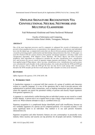 International Journal of Network Security & Its Applications (IJNSA) Vol.14, No.1, January 2022
DOI: 10.5121/ijnsa.2022.14103 43
OFFLINE SIGNATURE RECOGNITION VIA
CONVOLUTIONAL NEURAL NETWORK AND
MULTIPLE CLASSIFIERS
Fadi Mohammad Alsuhimat and Fatma Susilawati Mohamad
Faculty of Informatics and Computing,
Universiti Sultan Zainal Abidin, Terengganu, Malaysia
ABSTRACT
One of the most important processes used by companies to safeguard the security of information and
prevent it from unauthorized access or penetration is the signature process. As businesses and individuals
move into the digital age, a computerized system that can discern between genuine and faked signatures is
crucial for protecting people's authorization and determining what permissions they have. In this paper, we
used Pre-Trained CNN for extracts features from genuine and forged signatures, and three widely used
classification algorithms, SVM (Support Vector Machine), NB (Naive Bayes) and KNN (k-nearest
neighbors), these algorithms are compared to calculate the run time, classification error, classification
loss, and accuracy for test-set consist of signature images (genuine and forgery). Three classifiers have
been applied using (UTSig) dataset; where run time, classification error, classification loss and accuracy
were calculated for each classifier in the verification phase, the results showed that the SVM and KNN got
the best accuracy (76.21), while the SVM got the best run time (0.13) result among other classifiers,
therefore the SVM classifier got the best result among the other classifiers in terms of our measures.
KEYWORDS
Offline Signature Recognition, CNN, SVM, KNN, NB.
1. INTRODUCTION
A handwritten signature is a personal skill that consists of a group of symbols and characters
written in a specific language. It is one of the operations that is used to provide persons with
authentication to perform many transactions, such as banking transactions and class attendance,
where the signature can ensure the permitted validity of persons and classify forged signatures
from genuine signatures [1].
A signature is a meticulously crafted drawing that an individual creates on any record as a mark
of their identity. A person uses it on a regular basis to sign a check, a legal instrument, a contract,
and so on. When someone attempts to copy it, a problem arises [2].
Signature recognition is a complicated design identifiable proof with insufficiency because no
two verifiable signatures of a person can be compared perfectly. If it succeeds accident, it will
cause significant harm to an individual. One method is to use each person's biometric
characteristics [3].
Signature recognition and other biometric features are now commonplace in practically every
industry where mystery and security are top priorities for all people and nations. Furthermore,
 