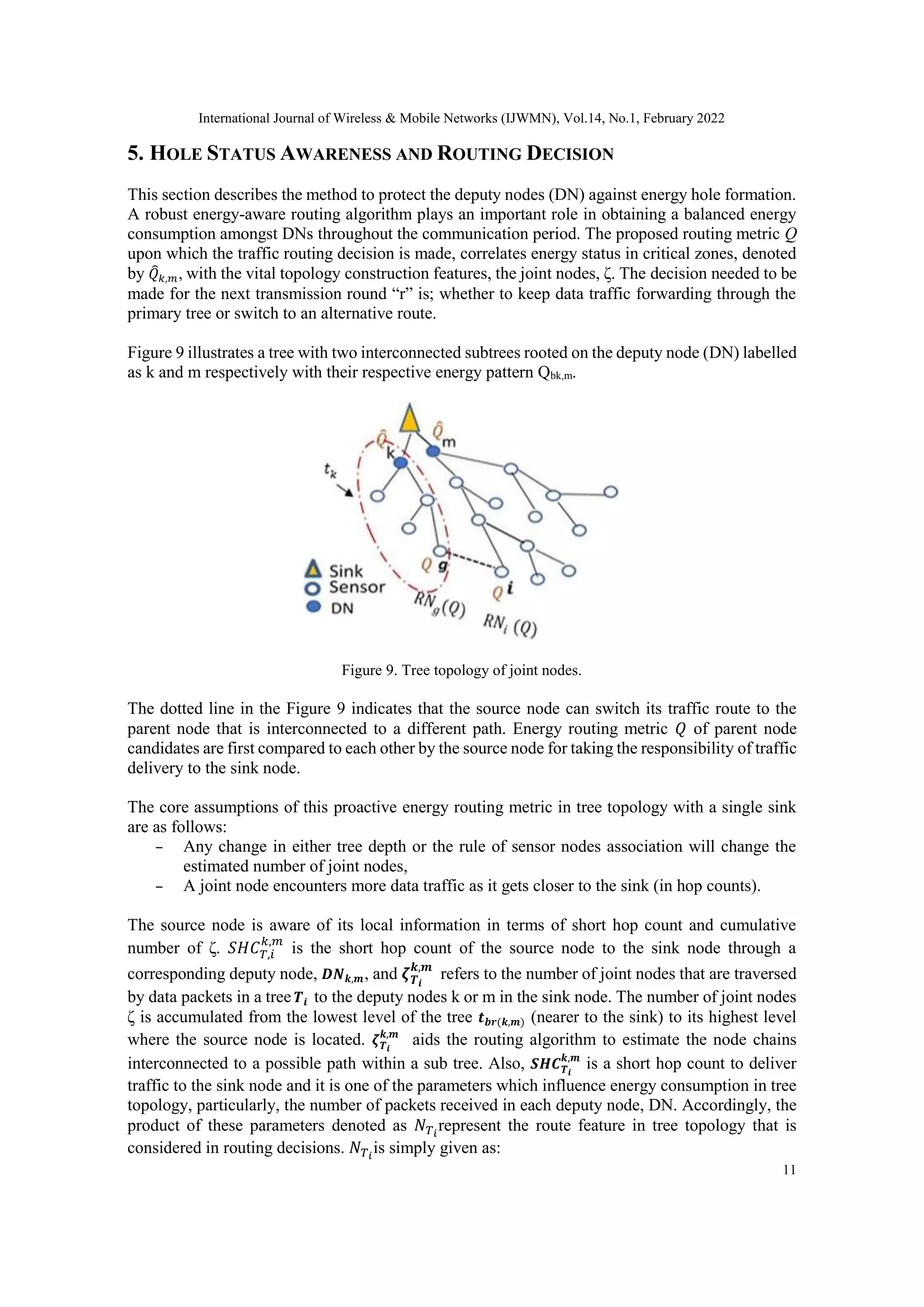 International Journal of Wireless & Mobile Networks (IJWMN), Vol.14, No.1, February 2022
11
5. HOLE STATUS AWARENESS AND ROUTING DECISION
This section describes the method to protect the deputy nodes (DN) against energy hole formation.
A robust energy-aware routing algorithm plays an important role in obtaining a balanced energy
consumption amongst DNs throughout the communication period. The proposed routing metric Q
upon which the traffic routing decision is made, correlates energy status in critical zones, denoted
by 𝑄
̂𝑘,𝑚, with the vital topology construction features, the joint nodes, ζ. The decision needed to be
made for the next transmission round “r” is; whether to keep data traffic forwarding through the
primary tree or switch to an alternative route.
Figure 9 illustrates a tree with two interconnected subtrees rooted on the deputy node (DN) labelled
as k and m respectively with their respective energy pattern Qbk,m.
Figure 9. Tree topology of joint nodes.
The dotted line in the Figure 9 indicates that the source node can switch its traffic route to the
parent node that is interconnected to a different path. Energy routing metric 𝑄 of parent node
candidates are first compared to each other by the source node for taking the responsibility of traffic
delivery to the sink node.
The core assumptions of this proactive energy routing metric in tree topology with a single sink
are as follows:
– Any change in either tree depth or the rule of sensor nodes association will change the
estimated number of joint nodes,
– A joint node encounters more data traffic as it gets closer to the sink (in hop counts).
The source node is aware of its local information in terms of short hop count and cumulative
number of ζ. 𝑆𝐻𝐶𝑇,𝑖
𝑘,𝑚
is the short hop count of the source node to the sink node through a
corresponding deputy node, 𝑫𝑵𝒌,𝒎, and 𝜻𝑻𝒊
𝒌,𝒎
refers to the number of joint nodes that are traversed
by data packets in a tree 𝑻𝒊 to the deputy nodes k or m in the sink node. The number of joint nodes
ζ is accumulated from the lowest level of the tree 𝒕𝒃𝒓(𝒌,𝒎) (nearer to the sink) to its highest level
where the source node is located. 𝜻𝑻𝒊
𝒌,𝒎
aids the routing algorithm to estimate the node chains
interconnected to a possible path within a sub tree. Also, 𝑺𝑯𝑪𝑻𝒊
𝒌,𝒎
is a short hop count to deliver
traffic to the sink node and it is one of the parameters which influence energy consumption in tree
topology, particularly, the number of packets received in each deputy node, DN. Accordingly, the
product of these parameters denoted as 𝑁𝑇𝑖
represent the route feature in tree topology that is
considered in routing decisions. 𝑁𝑇𝑖
is simply given as:
 