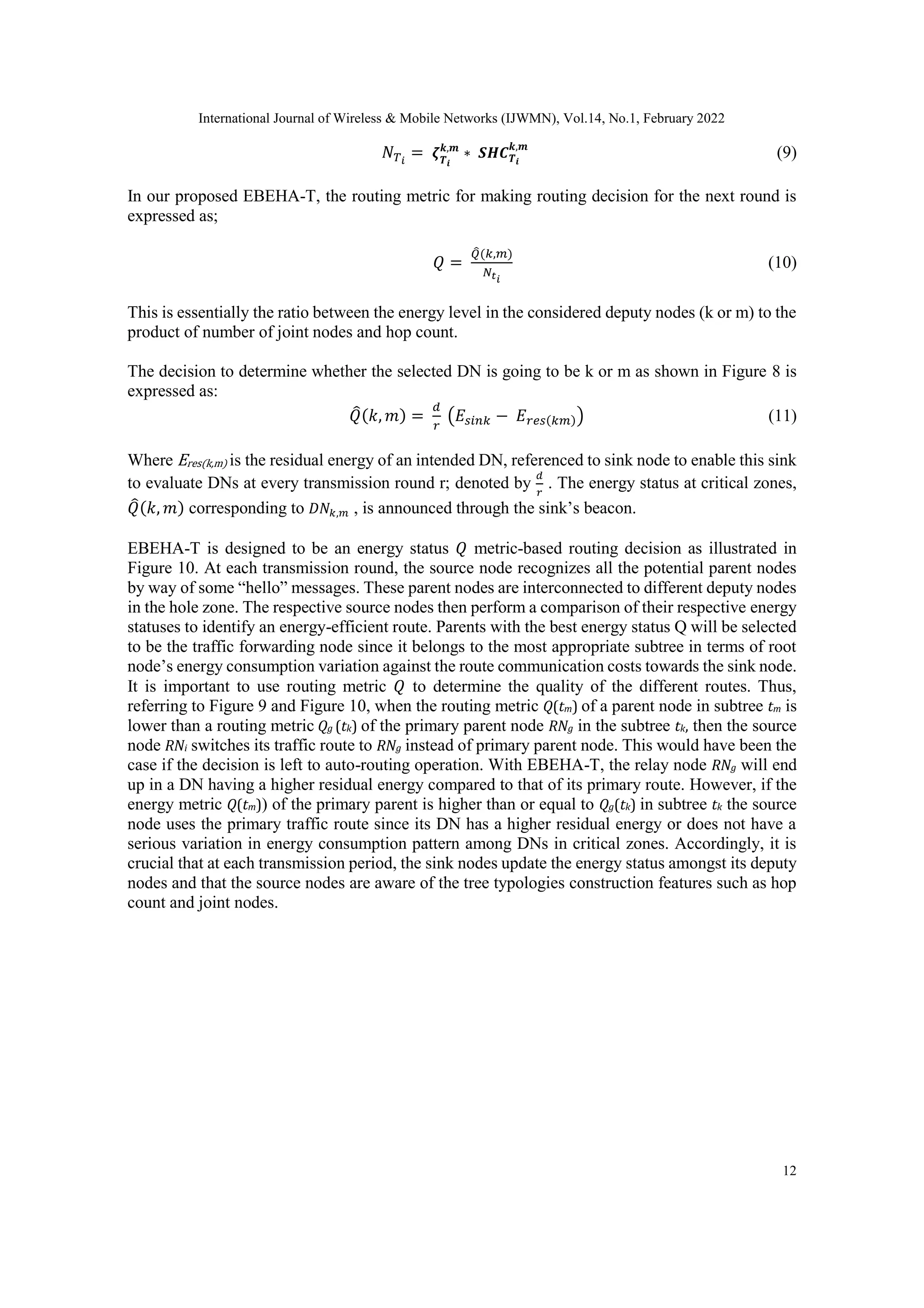 International Journal of Wireless & Mobile Networks (IJWMN), Vol.14, No.1, February 2022
12
𝑁𝑇𝑖
= 𝜻𝑻𝒊
𝒌,𝒎
∗ 𝑺𝑯𝑪𝑻𝒊
𝒌,𝒎
(9)
In our proposed EBEHA-T, the routing metric for making routing decision for the next round is
expressed as;
𝑄 =
𝑄
̂(𝑘,𝑚)
𝑁𝑡𝑖
(10)
This is essentially the ratio between the energy level in the considered deputy nodes (k or m) to the
product of number of joint nodes and hop count.
The decision to determine whether the selected DN is going to be k or m as shown in Figure 8 is
expressed as:
𝑄
̂(𝑘, 𝑚) =
𝑑
𝑟
(𝐸𝑠𝑖𝑛𝑘 − 𝐸𝑟𝑒𝑠(𝑘𝑚)) (11)
Where Eres(k,m) is the residual energy of an intended DN, referenced to sink node to enable this sink
to evaluate DNs at every transmission round r; denoted by
𝑑
𝑟
. The energy status at critical zones,
𝑄
̂(𝑘, 𝑚) corresponding to 𝐷𝑁𝑘,𝑚 , is announced through the sink’s beacon.
EBEHA-T is designed to be an energy status 𝑄 metric-based routing decision as illustrated in
Figure 10. At each transmission round, the source node recognizes all the potential parent nodes
by way of some “hello” messages. These parent nodes are interconnected to different deputy nodes
in the hole zone. The respective source nodes then perform a comparison of their respective energy
statuses to identify an energy-efficient route. Parents with the best energy status Q will be selected
to be the traffic forwarding node since it belongs to the most appropriate subtree in terms of root
node’s energy consumption variation against the route communication costs towards the sink node.
It is important to use routing metric 𝑄 to determine the quality of the different routes. Thus,
referring to Figure 9 and Figure 10, when the routing metric Q(tm) of a parent node in subtree tm is
lower than a routing metric Qg (tk) of the primary parent node RNg in the subtree tk, then the source
node RNi switches its traffic route to RNg instead of primary parent node. This would have been the
case if the decision is left to auto-routing operation. With EBEHA-T, the relay node RNg will end
up in a DN having a higher residual energy compared to that of its primary route. However, if the
energy metric Q(tm)) of the primary parent is higher than or equal to Qg(tk) in subtree tk the source
node uses the primary traffic route since its DN has a higher residual energy or does not have a
serious variation in energy consumption pattern among DNs in critical zones. Accordingly, it is
crucial that at each transmission period, the sink nodes update the energy status amongst its deputy
nodes and that the source nodes are aware of the tree typologies construction features such as hop
count and joint nodes.
 