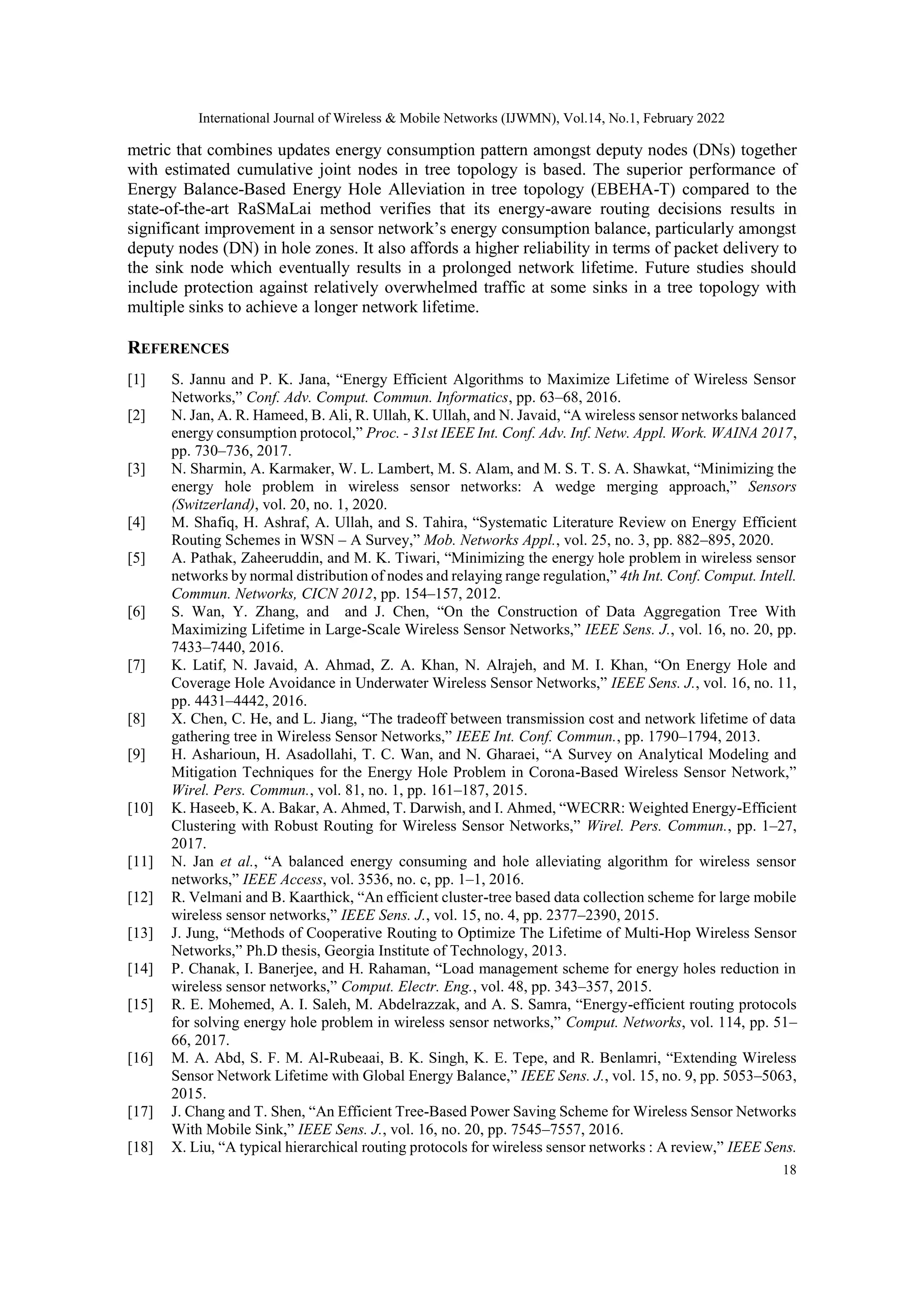 International Journal of Wireless & Mobile Networks (IJWMN), Vol.14, No.1, February 2022
18
metric that combines updates energy consumption pattern amongst deputy nodes (DNs) together
with estimated cumulative joint nodes in tree topology is based. The superior performance of
Energy Balance-Based Energy Hole Alleviation in tree topology (EBEHA-T) compared to the
state-of-the-art RaSMaLai method verifies that its energy-aware routing decisions results in
significant improvement in a sensor network’s energy consumption balance, particularly amongst
deputy nodes (DN) in hole zones. It also affords a higher reliability in terms of packet delivery to
the sink node which eventually results in a prolonged network lifetime. Future studies should
include protection against relatively overwhelmed traffic at some sinks in a tree topology with
multiple sinks to achieve a longer network lifetime.
REFERENCES
[1] S. Jannu and P. K. Jana, “Energy Efficient Algorithms to Maximize Lifetime of Wireless Sensor
Networks,” Conf. Adv. Comput. Commun. Informatics, pp. 63–68, 2016.
[2] N. Jan, A. R. Hameed, B. Ali, R. Ullah, K. Ullah, and N. Javaid, “A wireless sensor networks balanced
energy consumption protocol,” Proc. - 31st IEEE Int. Conf. Adv. Inf. Netw. Appl. Work. WAINA 2017,
pp. 730–736, 2017.
[3] N. Sharmin, A. Karmaker, W. L. Lambert, M. S. Alam, and M. S. T. S. A. Shawkat, “Minimizing the
energy hole problem in wireless sensor networks: A wedge merging approach,” Sensors
(Switzerland), vol. 20, no. 1, 2020.
[4] M. Shafiq, H. Ashraf, A. Ullah, and S. Tahira, “Systematic Literature Review on Energy Efficient
Routing Schemes in WSN – A Survey,” Mob. Networks Appl., vol. 25, no. 3, pp. 882–895, 2020.
[5] A. Pathak, Zaheeruddin, and M. K. Tiwari, “Minimizing the energy hole problem in wireless sensor
networks by normal distribution of nodes and relaying range regulation,” 4th Int. Conf. Comput. Intell.
Commun. Networks, CICN 2012, pp. 154–157, 2012.
[6] S. Wan, Y. Zhang, and and J. Chen, “On the Construction of Data Aggregation Tree With
Maximizing Lifetime in Large-Scale Wireless Sensor Networks,” IEEE Sens. J., vol. 16, no. 20, pp.
7433–7440, 2016.
[7] K. Latif, N. Javaid, A. Ahmad, Z. A. Khan, N. Alrajeh, and M. I. Khan, “On Energy Hole and
Coverage Hole Avoidance in Underwater Wireless Sensor Networks,” IEEE Sens. J., vol. 16, no. 11,
pp. 4431–4442, 2016.
[8] X. Chen, C. He, and L. Jiang, “The tradeoff between transmission cost and network lifetime of data
gathering tree in Wireless Sensor Networks,” IEEE Int. Conf. Commun., pp. 1790–1794, 2013.
[9] H. Asharioun, H. Asadollahi, T. C. Wan, and N. Gharaei, “A Survey on Analytical Modeling and
Mitigation Techniques for the Energy Hole Problem in Corona-Based Wireless Sensor Network,”
Wirel. Pers. Commun., vol. 81, no. 1, pp. 161–187, 2015.
[10] K. Haseeb, K. A. Bakar, A. Ahmed, T. Darwish, and I. Ahmed, “WECRR: Weighted Energy-Efficient
Clustering with Robust Routing for Wireless Sensor Networks,” Wirel. Pers. Commun., pp. 1–27,
2017.
[11] N. Jan et al., “A balanced energy consuming and hole alleviating algorithm for wireless sensor
networks,” IEEE Access, vol. 3536, no. c, pp. 1–1, 2016.
[12] R. Velmani and B. Kaarthick, “An efficient cluster-tree based data collection scheme for large mobile
wireless sensor networks,” IEEE Sens. J., vol. 15, no. 4, pp. 2377–2390, 2015.
[13] J. Jung, “Methods of Cooperative Routing to Optimize The Lifetime of Multi-Hop Wireless Sensor
Networks,” Ph.D thesis, Georgia Institute of Technology, 2013.
[14] P. Chanak, I. Banerjee, and H. Rahaman, “Load management scheme for energy holes reduction in
wireless sensor networks,” Comput. Electr. Eng., vol. 48, pp. 343–357, 2015.
[15] R. E. Mohemed, A. I. Saleh, M. Abdelrazzak, and A. S. Samra, “Energy-efficient routing protocols
for solving energy hole problem in wireless sensor networks,” Comput. Networks, vol. 114, pp. 51–
66, 2017.
[16] M. A. Abd, S. F. M. Al-Rubeaai, B. K. Singh, K. E. Tepe, and R. Benlamri, “Extending Wireless
Sensor Network Lifetime with Global Energy Balance,” IEEE Sens. J., vol. 15, no. 9, pp. 5053–5063,
2015.
[17] J. Chang and T. Shen, “An Efficient Tree-Based Power Saving Scheme for Wireless Sensor Networks
With Mobile Sink,” IEEE Sens. J., vol. 16, no. 20, pp. 7545–7557, 2016.
[18] X. Liu, “A typical hierarchical routing protocols for wireless sensor networks : A review,” IEEE Sens.
 