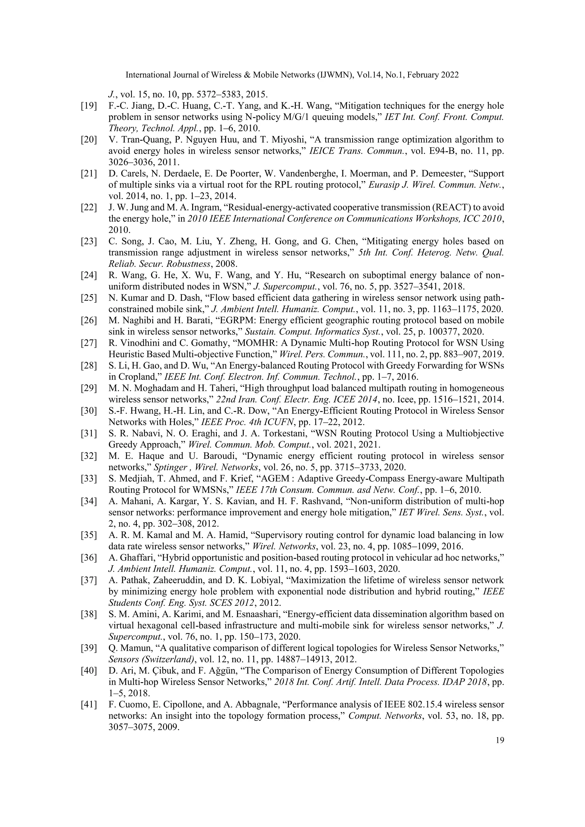 International Journal of Wireless & Mobile Networks (IJWMN), Vol.14, No.1, February 2022
19
J., vol. 15, no. 10, pp. 5372–5383, 2015.
[19] F.-C. Jiang, D.-C. Huang, C.-T. Yang, and K.-H. Wang, “Mitigation techniques for the energy hole
problem in sensor networks using N-policy M/G/1 queuing models,” IET Int. Conf. Front. Comput.
Theory, Technol. Appl., pp. 1–6, 2010.
[20] V. Tran-Quang, P. Nguyen Huu, and T. Miyoshi, “A transmission range optimization algorithm to
avoid energy holes in wireless sensor networks,” IEICE Trans. Commun., vol. E94-B, no. 11, pp.
3026–3036, 2011.
[21] D. Carels, N. Derdaele, E. De Poorter, W. Vandenberghe, I. Moerman, and P. Demeester, “Support
of multiple sinks via a virtual root for the RPL routing protocol,” Eurasip J. Wirel. Commun. Netw.,
vol. 2014, no. 1, pp. 1–23, 2014.
[22] J. W. Jung and M. A. Ingram, “Residual-energy-activated cooperative transmission (REACT) to avoid
the energy hole,” in 2010 IEEE International Conference on Communications Workshops, ICC 2010,
2010.
[23] C. Song, J. Cao, M. Liu, Y. Zheng, H. Gong, and G. Chen, “Mitigating energy holes based on
transmission range adjustment in wireless sensor networks,” 5th Int. Conf. Heterog. Netw. Qual.
Reliab. Secur. Robustness, 2008.
[24] R. Wang, G. He, X. Wu, F. Wang, and Y. Hu, “Research on suboptimal energy balance of non-
uniform distributed nodes in WSN,” J. Supercomput., vol. 76, no. 5, pp. 3527–3541, 2018.
[25] N. Kumar and D. Dash, “Flow based efficient data gathering in wireless sensor network using path-
constrained mobile sink,” J. Ambient Intell. Humaniz. Comput., vol. 11, no. 3, pp. 1163–1175, 2020.
[26] M. Naghibi and H. Barati, “EGRPM: Energy efficient geographic routing protocol based on mobile
sink in wireless sensor networks,” Sustain. Comput. Informatics Syst., vol. 25, p. 100377, 2020.
[27] R. Vinodhini and C. Gomathy, “MOMHR: A Dynamic Multi-hop Routing Protocol for WSN Using
Heuristic Based Multi-objective Function,” Wirel. Pers. Commun., vol. 111, no. 2, pp. 883–907, 2019.
[28] S. Li, H. Gao, and D. Wu, “An Energy-balanced Routing Protocol with Greedy Forwarding for WSNs
in Cropland,” IEEE Int. Conf. Electron. Inf. Commun. Technol., pp. 1–7, 2016.
[29] M. N. Moghadam and H. Taheri, “High throughput load balanced multipath routing in homogeneous
wireless sensor networks,” 22nd Iran. Conf. Electr. Eng. ICEE 2014, no. Icee, pp. 1516–1521, 2014.
[30] S.-F. Hwang, H.-H. Lin, and C.-R. Dow, “An Energy-Efficient Routing Protocol in Wireless Sensor
Networks with Holes,” IEEE Proc. 4th ICUFN, pp. 17–22, 2012.
[31] S. R. Nabavi, N. O. Eraghi, and J. A. Torkestani, “WSN Routing Protocol Using a Multiobjective
Greedy Approach,” Wirel. Commun. Mob. Comput., vol. 2021, 2021.
[32] M. E. Haque and U. Baroudi, “Dynamic energy efficient routing protocol in wireless sensor
networks,” Sptinger , Wirel. Networks, vol. 26, no. 5, pp. 3715–3733, 2020.
[33] S. Medjiah, T. Ahmed, and F. Krief, “AGEM : Adaptive Greedy-Compass Energy-aware Multipath
Routing Protocol for WMSNs,” IEEE 17th Consum. Commun. asd Netw. Conf., pp. 1–6, 2010.
[34] A. Mahani, A. Kargar, Y. S. Kavian, and H. F. Rashvand, “Non-uniform distribution of multi-hop
sensor networks: performance improvement and energy hole mitigation,” IET Wirel. Sens. Syst., vol.
2, no. 4, pp. 302–308, 2012.
[35] A. R. M. Kamal and M. A. Hamid, “Supervisory routing control for dynamic load balancing in low
data rate wireless sensor networks,” Wirel. Networks, vol. 23, no. 4, pp. 1085–1099, 2016.
[36] A. Ghaffari, “Hybrid opportunistic and position-based routing protocol in vehicular ad hoc networks,”
J. Ambient Intell. Humaniz. Comput., vol. 11, no. 4, pp. 1593–1603, 2020.
[37] A. Pathak, Zaheeruddin, and D. K. Lobiyal, “Maximization the lifetime of wireless sensor network
by minimizing energy hole problem with exponential node distribution and hybrid routing,” IEEE
Students Conf. Eng. Syst. SCES 2012, 2012.
[38] S. M. Amini, A. Karimi, and M. Esnaashari, “Energy-efficient data dissemination algorithm based on
virtual hexagonal cell-based infrastructure and multi-mobile sink for wireless sensor networks,” J.
Supercomput., vol. 76, no. 1, pp. 150–173, 2020.
[39] Q. Mamun, “A qualitative comparison of different logical topologies for Wireless Sensor Networks,”
Sensors (Switzerland), vol. 12, no. 11, pp. 14887–14913, 2012.
[40] D. Ari, M. Çibuk, and F. Aǧgün, “The Comparison of Energy Consumption of Different Topologies
in Multi-hop Wireless Sensor Networks,” 2018 Int. Conf. Artif. Intell. Data Process. IDAP 2018, pp.
1–5, 2018.
[41] F. Cuomo, E. Cipollone, and A. Abbagnale, “Performance analysis of IEEE 802.15.4 wireless sensor
networks: An insight into the topology formation process,” Comput. Networks, vol. 53, no. 18, pp.
3057–3075, 2009.
 