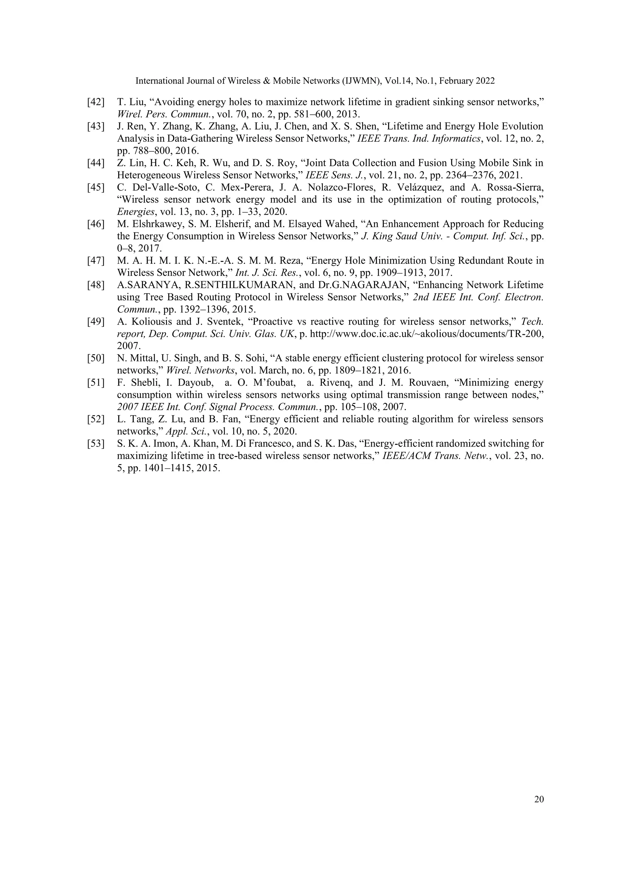 International Journal of Wireless & Mobile Networks (IJWMN), Vol.14, No.1, February 2022
20
[42] T. Liu, “Avoiding energy holes to maximize network lifetime in gradient sinking sensor networks,”
Wirel. Pers. Commun., vol. 70, no. 2, pp. 581–600, 2013.
[43] J. Ren, Y. Zhang, K. Zhang, A. Liu, J. Chen, and X. S. Shen, “Lifetime and Energy Hole Evolution
Analysis in Data-Gathering Wireless Sensor Networks,” IEEE Trans. Ind. Informatics, vol. 12, no. 2,
pp. 788–800, 2016.
[44] Z. Lin, H. C. Keh, R. Wu, and D. S. Roy, “Joint Data Collection and Fusion Using Mobile Sink in
Heterogeneous Wireless Sensor Networks,” IEEE Sens. J., vol. 21, no. 2, pp. 2364–2376, 2021.
[45] C. Del-Valle-Soto, C. Mex-Perera, J. A. Nolazco-Flores, R. Velázquez, and A. Rossa-Sierra,
“Wireless sensor network energy model and its use in the optimization of routing protocols,”
Energies, vol. 13, no. 3, pp. 1–33, 2020.
[46] M. Elshrkawey, S. M. Elsherif, and M. Elsayed Wahed, “An Enhancement Approach for Reducing
the Energy Consumption in Wireless Sensor Networks,” J. King Saud Univ. - Comput. Inf. Sci., pp.
0–8, 2017.
[47] M. A. H. M. I. K. N.-E.-A. S. M. M. Reza, “Energy Hole Minimization Using Redundant Route in
Wireless Sensor Network,” Int. J. Sci. Res., vol. 6, no. 9, pp. 1909–1913, 2017.
[48] A.SARANYA, R.SENTHILKUMARAN, and Dr.G.NAGARAJAN, “Enhancing Network Lifetime
using Tree Based Routing Protocol in Wireless Sensor Networks,” 2nd IEEE Int. Conf. Electron.
Commun., pp. 1392–1396, 2015.
[49] A. Koliousis and J. Sventek, “Proactive vs reactive routing for wireless sensor networks,” Tech.
report, Dep. Comput. Sci. Univ. Glas. UK, p. http://www.doc.ic.ac.uk/~akolious/documents/TR-200,
2007.
[50] N. Mittal, U. Singh, and B. S. Sohi, “A stable energy efficient clustering protocol for wireless sensor
networks,” Wirel. Networks, vol. March, no. 6, pp. 1809–1821, 2016.
[51] F. Shebli, I. Dayoub, a. O. M’foubat, a. Rivenq, and J. M. Rouvaen, “Minimizing energy
consumption within wireless sensors networks using optimal transmission range between nodes,”
2007 IEEE Int. Conf. Signal Process. Commun., pp. 105–108, 2007.
[52] L. Tang, Z. Lu, and B. Fan, “Energy efficient and reliable routing algorithm for wireless sensors
networks,” Appl. Sci., vol. 10, no. 5, 2020.
[53] S. K. A. Imon, A. Khan, M. Di Francesco, and S. K. Das, “Energy-efficient randomized switching for
maximizing lifetime in tree-based wireless sensor networks,” IEEE/ACM Trans. Netw., vol. 23, no.
5, pp. 1401–1415, 2015.
 