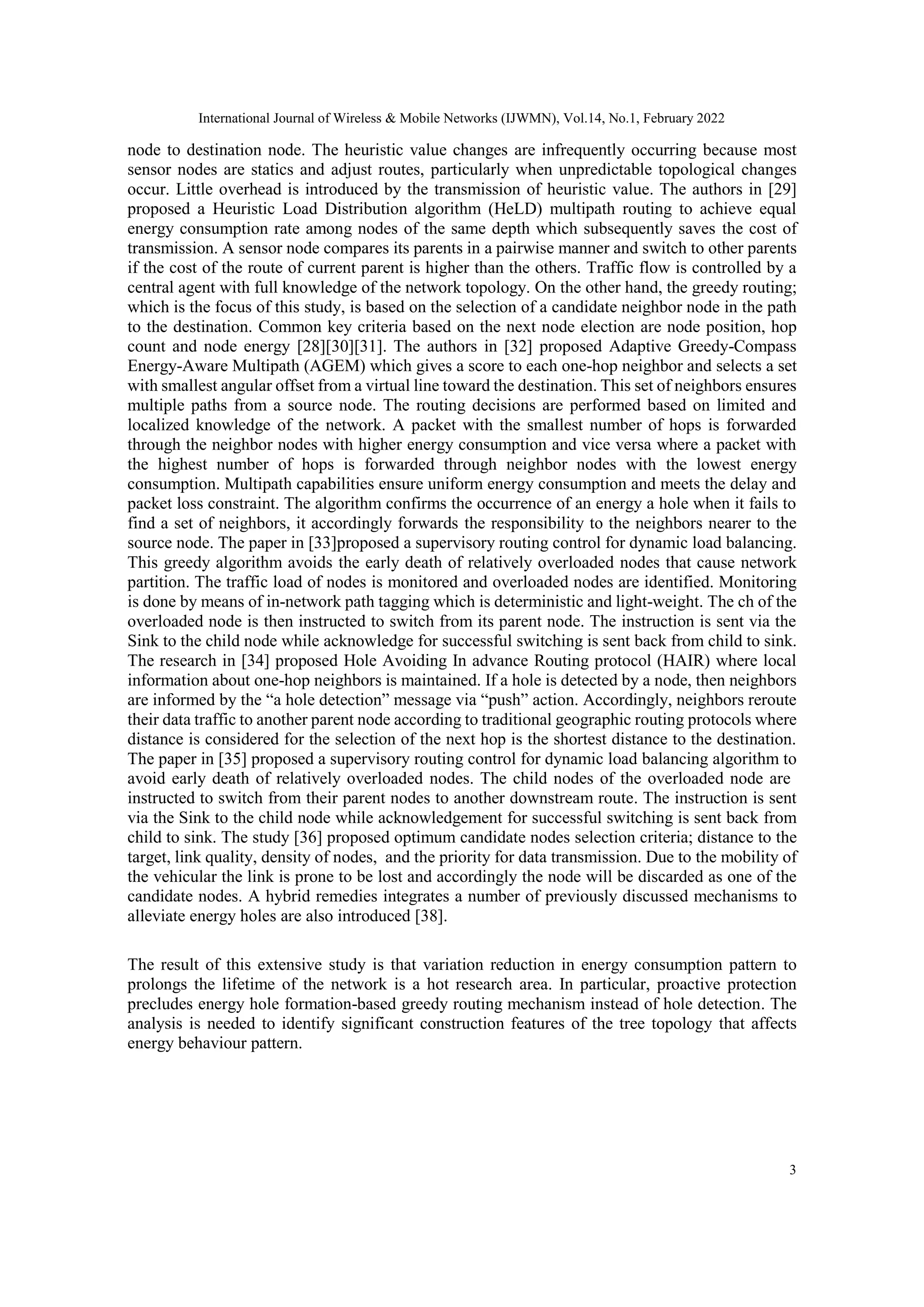 International Journal of Wireless & Mobile Networks (IJWMN), Vol.14, No.1, February 2022
3
node to destination node. The heuristic value changes are infrequently occurring because most
sensor nodes are statics and adjust routes, particularly when unpredictable topological changes
occur. Little overhead is introduced by the transmission of heuristic value. The authors in [29]
proposed a Heuristic Load Distribution algorithm (HeLD) multipath routing to achieve equal
energy consumption rate among nodes of the same depth which subsequently saves the cost of
transmission. A sensor node compares its parents in a pairwise manner and switch to other parents
if the cost of the route of current parent is higher than the others. Traffic flow is controlled by a
central agent with full knowledge of the network topology. On the other hand, the greedy routing;
which is the focus of this study, is based on the selection of a candidate neighbor node in the path
to the destination. Common key criteria based on the next node election are node position, hop
count and node energy [28][30][31]. The authors in [32] proposed Adaptive Greedy-Compass
Energy-Aware Multipath (AGEM) which gives a score to each one-hop neighbor and selects a set
with smallest angular offset from a virtual line toward the destination. This set of neighbors ensures
multiple paths from a source node. The routing decisions are performed based on limited and
localized knowledge of the network. A packet with the smallest number of hops is forwarded
through the neighbor nodes with higher energy consumption and vice versa where a packet with
the highest number of hops is forwarded through neighbor nodes with the lowest energy
consumption. Multipath capabilities ensure uniform energy consumption and meets the delay and
packet loss constraint. The algorithm confirms the occurrence of an energy a hole when it fails to
find a set of neighbors, it accordingly forwards the responsibility to the neighbors nearer to the
source node. The paper in [33]proposed a supervisory routing control for dynamic load balancing.
This greedy algorithm avoids the early death of relatively overloaded nodes that cause network
partition. The traffic load of nodes is monitored and overloaded nodes are identified. Monitoring
is done by means of in-network path tagging which is deterministic and light-weight. The ch of the
overloaded node is then instructed to switch from its parent node. The instruction is sent via the
Sink to the child node while acknowledge for successful switching is sent back from child to sink.
The research in [34] proposed Hole Avoiding In advance Routing protocol (HAIR) where local
information about one-hop neighbors is maintained. If a hole is detected by a node, then neighbors
are informed by the “a hole detection” message via “push” action. Accordingly, neighbors reroute
their data traffic to another parent node according to traditional geographic routing protocols where
distance is considered for the selection of the next hop is the shortest distance to the destination.
The paper in [35] proposed a supervisory routing control for dynamic load balancing algorithm to
avoid early death of relatively overloaded nodes. The child nodes of the overloaded node are
instructed to switch from their parent nodes to another downstream route. The instruction is sent
via the Sink to the child node while acknowledgement for successful switching is sent back from
child to sink. The study [36] proposed optimum candidate nodes selection criteria; distance to the
target, link quality, density of nodes, and the priority for data transmission. Due to the mobility of
the vehicular the link is prone to be lost and accordingly the node will be discarded as one of the
candidate nodes. A hybrid remedies integrates a number of previously discussed mechanisms to
alleviate energy holes are also introduced [38].
The result of this extensive study is that variation reduction in energy consumption pattern to
prolongs the lifetime of the network is a hot research area. In particular, proactive protection
precludes energy hole formation-based greedy routing mechanism instead of hole detection. The
analysis is needed to identify significant construction features of the tree topology that affects
energy behaviour pattern.
 