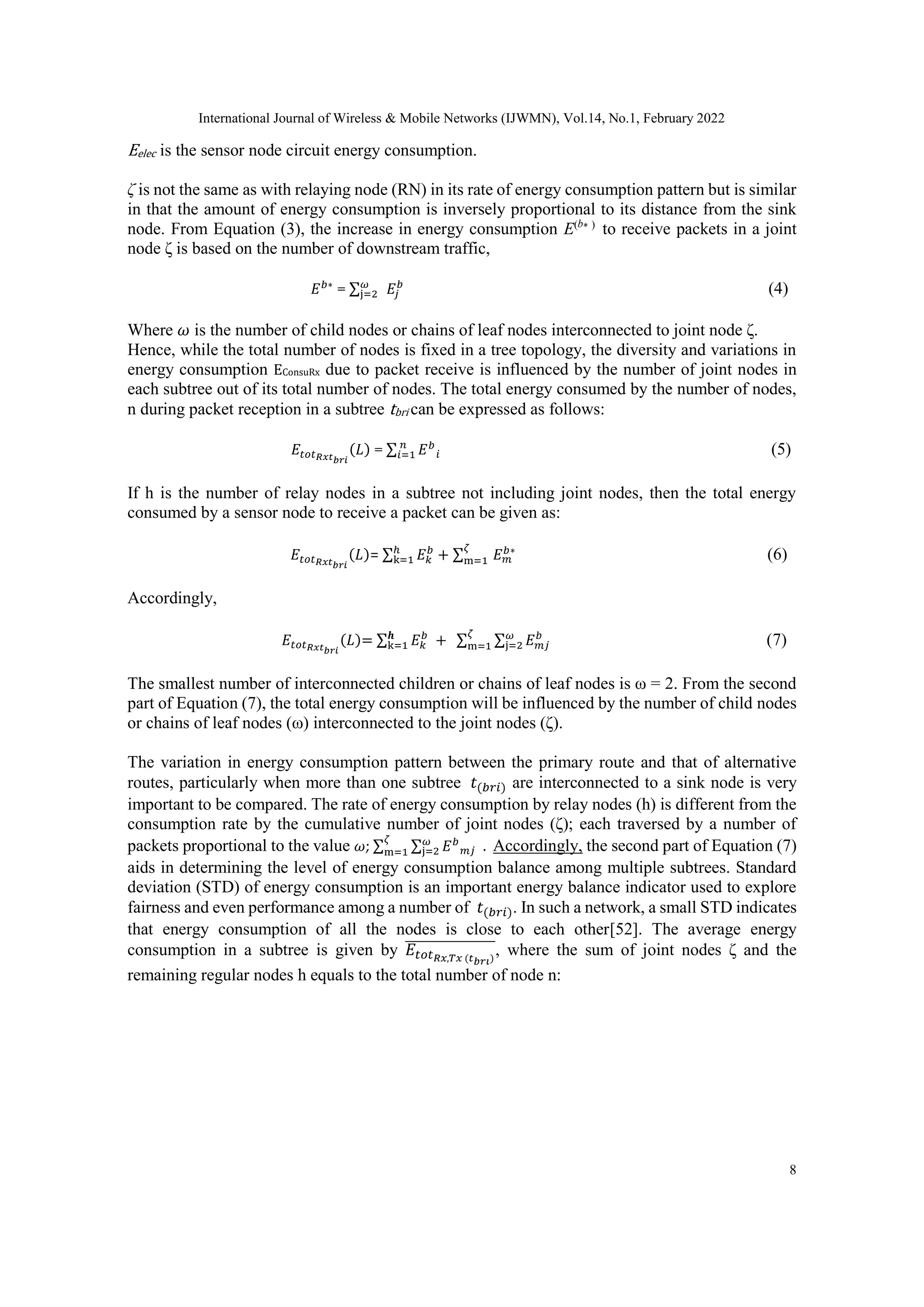 International Journal of Wireless & Mobile Networks (IJWMN), Vol.14, No.1, February 2022
8
Eelec is the sensor node circuit energy consumption.
ζ is not the same as with relaying node (RN) in its rate of energy consumption pattern but is similar
in that the amount of energy consumption is inversely proportional to its distance from the sink
node. From Equation (3), the increase in energy consumption E(b∗ )
to receive packets in a joint
node ζ is based on the number of downstream traffic,
𝐸𝑏∗
= ∑𝜔
j=2 𝐸𝑗
𝑏
(4)
Where 𝜔 is the number of child nodes or chains of leaf nodes interconnected to joint node ζ.
Hence, while the total number of nodes is fixed in a tree topology, the diversity and variations in
energy consumption EConsuRx due to packet receive is influenced by the number of joint nodes in
each subtree out of its total number of nodes. The total energy consumed by the number of nodes,
n during packet reception in a subtree tbri can be expressed as follows:
𝐸𝑡𝑜𝑡𝑅𝑥𝑡𝑏𝑟𝑖
(𝐿) = ∑ 𝐸𝑏
𝑖
𝑛
𝑖=1 (5)
If h is the number of relay nodes in a subtree not including joint nodes, then the total energy
consumed by a sensor node to receive a packet can be given as:
𝐸𝑡𝑜𝑡𝑅𝑥𝑡𝑏𝑟𝑖
(𝐿)= ∑ 𝐸𝑘
𝑏
ℎ
k=1 + ∑ 𝐸𝑚
𝑏∗
𝜁
m=1 (6)
Accordingly,
𝐸𝑡𝑜𝑡𝑅𝑥𝑡𝑏𝑟𝑖
(𝐿)= ∑ 𝐸𝑘
𝑏
+
𝒉
k=1 ∑ ∑ 𝐸𝑚𝑗
𝑏
𝜔
j=2
𝜁
m=1 (7)
The smallest number of interconnected children or chains of leaf nodes is ω = 2. From the second
part of Equation (7), the total energy consumption will be influenced by the number of child nodes
or chains of leaf nodes (ω) interconnected to the joint nodes (ζ).
The variation in energy consumption pattern between the primary route and that of alternative
routes, particularly when more than one subtree 𝑡(𝑏𝑟𝑖) are interconnected to a sink node is very
important to be compared. The rate of energy consumption by relay nodes (h) is different from the
consumption rate by the cumulative number of joint nodes (ζ); each traversed by a number of
packets proportional to the value 𝜔; ∑ ∑ 𝐸𝑏
𝑚𝑗
𝜔
j=2 .
𝜁
m=1 Accordingly, the second part of Equation (7)
aids in determining the level of energy consumption balance among multiple subtrees. Standard
deviation (STD) of energy consumption is an important energy balance indicator used to explore
fairness and even performance among a number of 𝑡(𝑏𝑟𝑖). In such a network, a small STD indicates
that energy consumption of all the nodes is close to each other[52]. The average energy
consumption in a subtree is given by 𝐸𝑡𝑜𝑡𝑅𝑥,𝑇𝑥 (𝑡𝑏𝑟𝑖)
̅̅̅̅̅̅̅̅̅̅̅̅̅̅̅̅, where the sum of joint nodes ζ and the
remaining regular nodes h equals to the total number of node n:
 